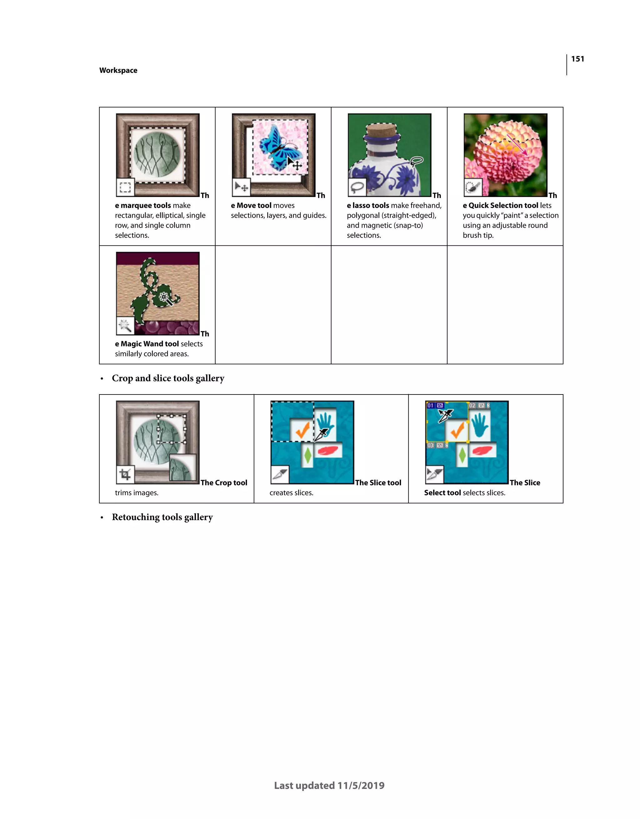 151
Workspace
Last updated 11/5/2019
• Crop and slice tools gallery
• Retouching tools gallery
Th
e marquee tools make
rectangular, elliptical, single
row, and single column
selections.
Th
e Move tool moves
selections, layers, and guides.
Th
e lasso tools make freehand,
polygonal (straight-edged),
and magnetic (snap-to)
selections.
Th
e Quick Selection tool lets
youquickly“paint”aselection
using an adjustable round
brush tip.
Th
e Magic Wand tool selects
similarly colored areas.
The Crop tool
trims images.
The Slice tool
creates slices.
The Slice
Select tool selects slices.
 