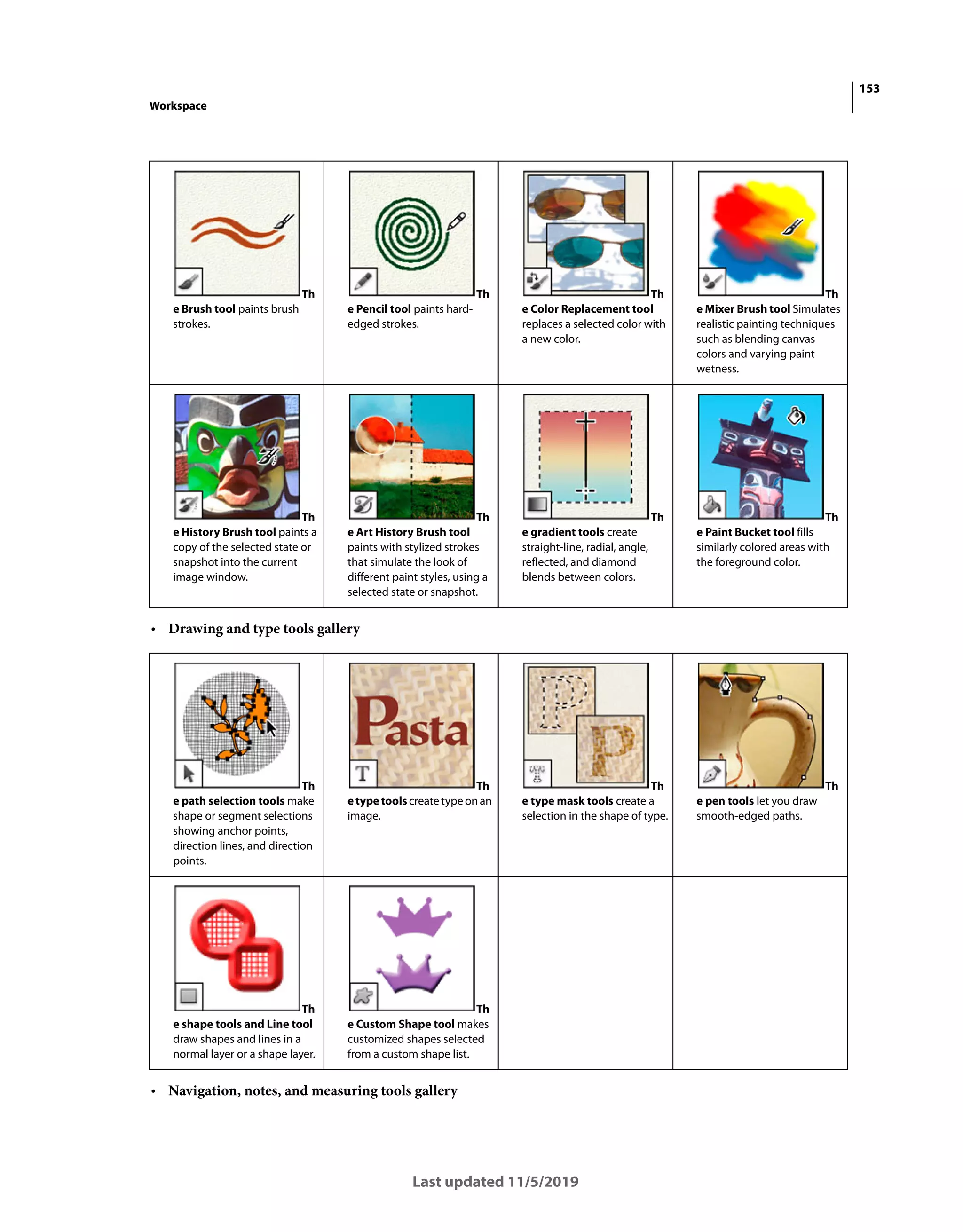 153
Workspace
Last updated 11/5/2019
• Drawing and type tools gallery
• Navigation, notes, and measuring tools gallery
Th
e Brush tool paints brush
strokes.
Th
e Pencil tool paints hard-
edged strokes.
Th
e Color Replacement tool
replaces a selected color with
a new color.
Th
e Mixer Brush tool Simulates
realistic painting techniques
such as blending canvas
colors and varying paint
wetness.
Th
e History Brush tool paints a
copy of the selected state or
snapshot into the current
image window.
Th
e Art History Brush tool
paints with stylized strokes
that simulate the look of
different paint styles, using a
selected state or snapshot.
Th
e gradient tools create
straight-line, radial, angle,
reflected, and diamond
blends between colors.
Th
e Paint Bucket tool fills
similarly colored areas with
the foreground color.
Th
e path selection tools make
shape or segment selections
showing anchor points,
direction lines, and direction
points.
Th
etypetools createtypeonan
image.
Th
e type mask tools create a
selection in the shape of type.
Th
e pen tools let you draw
smooth-edged paths.
Th
e shape tools and Line tool
draw shapes and lines in a
normal layer or a shape layer.
Th
e Custom Shape tool makes
customized shapes selected
from a custom shape list.
 