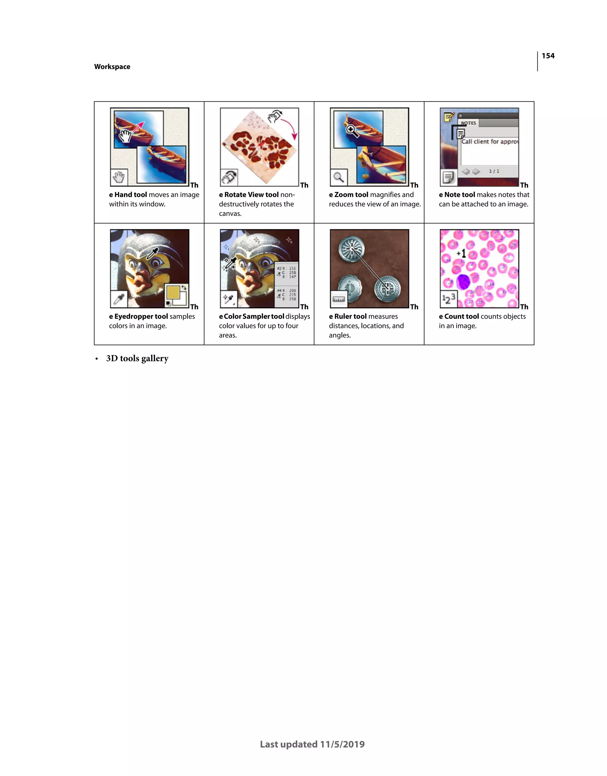 154
Workspace
Last updated 11/5/2019
• 3D tools gallery
Th
e Hand tool moves an image
within its window.
Th
e Rotate View tool non-
destructively rotates the
canvas.
Th
e Zoom tool magnifies and
reduces the view of an image.
Th
e Note tool makes notes that
can be attached to an image.
Th
e Eyedropper tool samples
colors in an image.
Th
eColorSamplertooldisplays
color values for up to four
areas.
Th
e Ruler tool measures
distances, locations, and
angles.
Th
e Count tool counts objects
in an image.
 