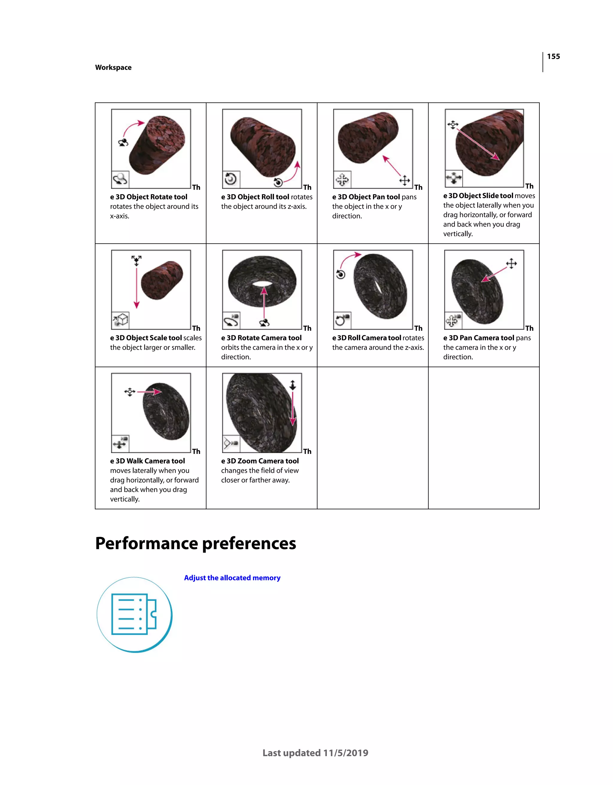 155
Workspace
Last updated 11/5/2019
Performance preferences
Th
e 3D Object Rotate tool
rotates the object around its
x-axis.
Th
e 3D Object Roll tool rotates
the object around its z-axis.
Th
e 3D Object Pan tool pans
the object in the x or y
direction.
Th
e3DObjectSlidetoolmoves
the object laterally when you
drag horizontally, or forward
and back when you drag
vertically.
Th
e 3D Object Scale tool scales
the object larger or smaller.
Th
e 3D Rotate Camera tool
orbits the camera in the x or y
direction.
Th
e3DRollCameratoolrotates
the camera around the z-axis.
Th
e 3D Pan Camera tool pans
the camera in the x or y
direction.
Th
e 3D Walk Camera tool
moves laterally when you
drag horizontally, or forward
and back when you drag
vertically.
Th
e 3D Zoom Camera tool
changes the field of view
closer or farther away.
Adjust the allocated memory
 