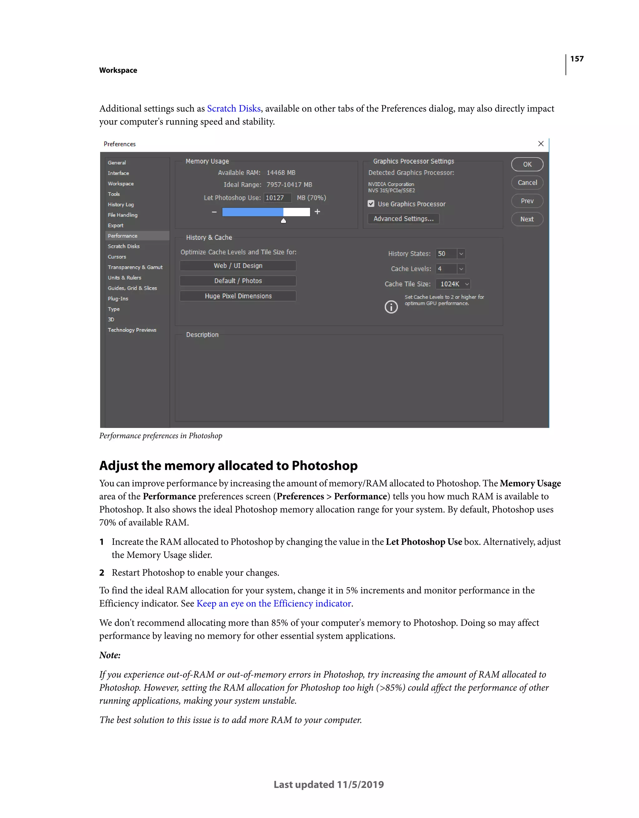 157
Workspace
Last updated 11/5/2019
Additional settings such as Scratch Disks, available on other tabs of the Preferences dialog, may also directly impact
your computer's running speed and stability.
Performance preferences in Photoshop
Adjust the memory allocated to Photoshop
You can improve performance by increasing the amount of memory/RAM allocated to Photoshop. The Memory Usage
area of the Performance preferences screen (Preferences > Performance) tells you how much RAM is available to
Photoshop. It also shows the ideal Photoshop memory allocation range for your system. By default, Photoshop uses
70% of available RAM.
1 Increate the RAM allocated to Photoshop by changing the value in the Let Photoshop Use box. Alternatively, adjust
the Memory Usage slider.
2 Restart Photoshop to enable your changes.
To find the ideal RAM allocation for your system, change it in 5% increments and monitor performance in the
Efficiency indicator. See Keep an eye on the Efficiency indicator.
We don't recommend allocating more than 85% of your computer's memory to Photoshop. Doing so may affect
performance by leaving no memory for other essential system applications.
Note:
If you experience out-of-RAM or out-of-memory errors in Photoshop, try increasing the amount of RAM allocated to
Photoshop. However, setting the RAM allocation for Photoshop too high (>85%) could affect the performance of other
running applications, making your system unstable.
The best solution to this issue is to add more RAM to your computer.
 