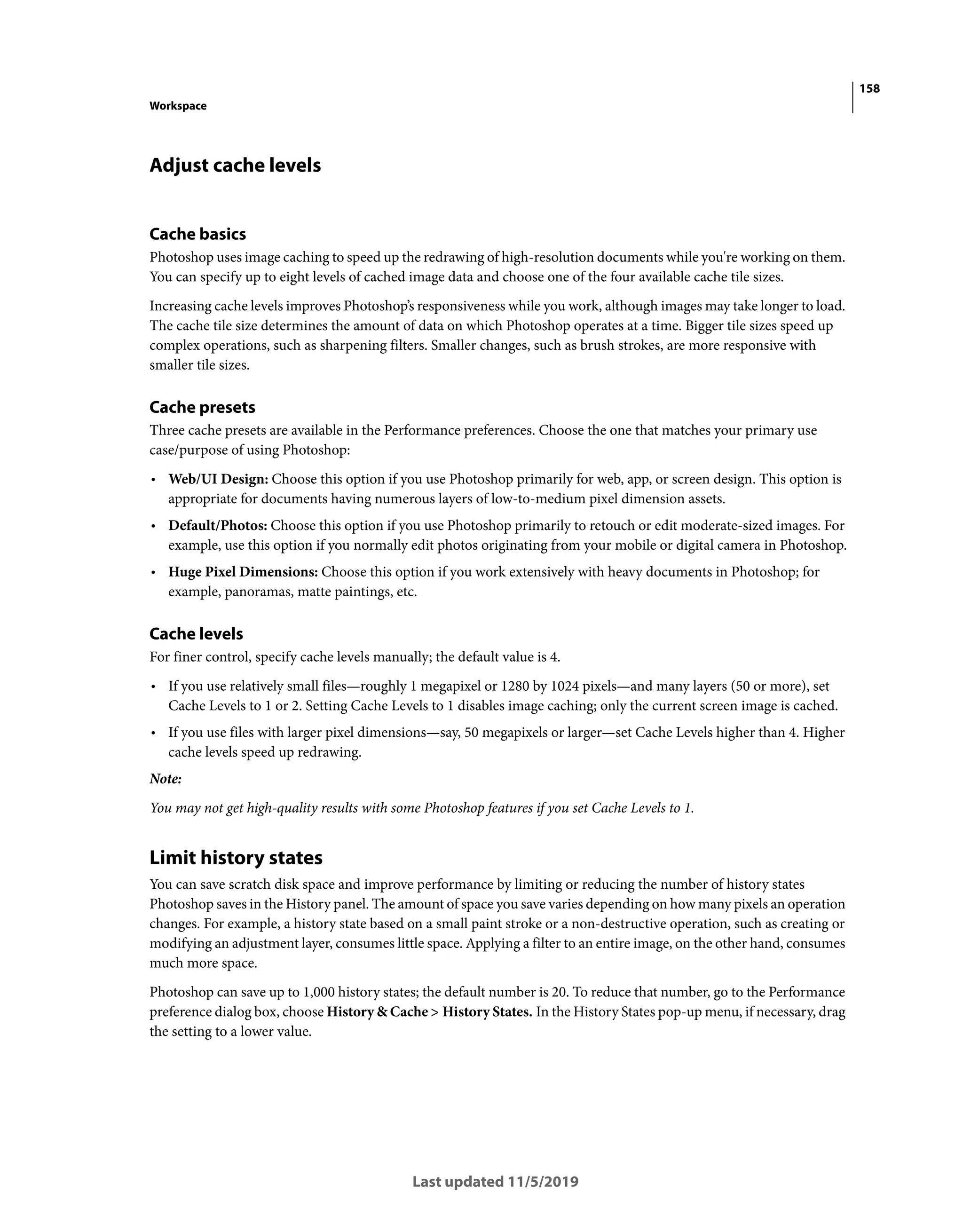 158
Workspace
Last updated 11/5/2019
Adjust cache levels
Cache basics
Photoshop uses image caching to speed up the redrawing of high-resolution documents while you're working on them.
You can specify up to eight levels of cached image data and choose one of the four available cache tile sizes.
Increasing cache levels improves Photoshop’s responsiveness while you work, although images may take longer to load.
The cache tile size determines the amount of data on which Photoshop operates at a time. Bigger tile sizes speed up
complex operations, such as sharpening filters. Smaller changes, such as brush strokes, are more responsive with
smaller tile sizes.
Cache presets
Three cache presets are available in the Performance preferences. Choose the one that matches your primary use
case/purpose of using Photoshop:
• Web/UI Design: Choose this option if you use Photoshop primarily for web, app, or screen design. This option is
appropriate for documents having numerous layers of low-to-medium pixel dimension assets.
• Default/Photos: Choose this option if you use Photoshop primarily to retouch or edit moderate-sized images. For
example, use this option if you normally edit photos originating from your mobile or digital camera in Photoshop.
• Huge Pixel Dimensions: Choose this option if you work extensively with heavy documents in Photoshop; for
example, panoramas, matte paintings, etc.
Cache levels
For finer control, specify cache levels manually; the default value is 4.
• If you use relatively small files—roughly 1 megapixel or 1280 by 1024 pixels—and many layers (50 or more), set
Cache Levels to 1 or 2. Setting Cache Levels to 1 disables image caching; only the current screen image is cached.
• If you use files with larger pixel dimensions—say, 50 megapixels or larger—set Cache Levels higher than 4. Higher
cache levels speed up redrawing.
Note:
You may not get high-quality results with some Photoshop features if you set Cache Levels to 1.
Limit history states
You can save scratch disk space and improve performance by limiting or reducing the number of history states
Photoshop saves in the History panel. The amount of space you save varies depending on how many pixels an operation
changes. For example, a history state based on a small paint stroke or a non-destructive operation, such as creating or
modifying an adjustment layer, consumes little space. Applying a filter to an entire image, on the other hand, consumes
much more space.
Photoshop can save up to 1,000 history states; the default number is 20. To reduce that number, go to the Performance
preference dialog box, choose History & Cache > History States. In the History States pop-up menu, if necessary, drag
the setting to a lower value.
 