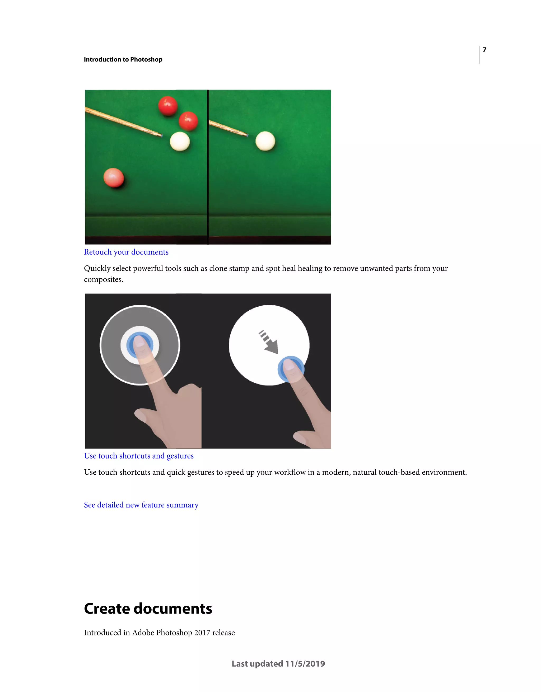 7
Introduction to Photoshop
Last updated 11/5/2019
Retouch your documents
Quickly select powerful tools such as clone stamp and spot heal healing to remove unwanted parts from your
composites.
Use touch shortcuts and gestures
Use touch shortcuts and quick gestures to speed up your workflow in a modern, natural touch-based environment.
See detailed new feature summary
Create documents
Introduced in Adobe Photoshop 2017 release
 