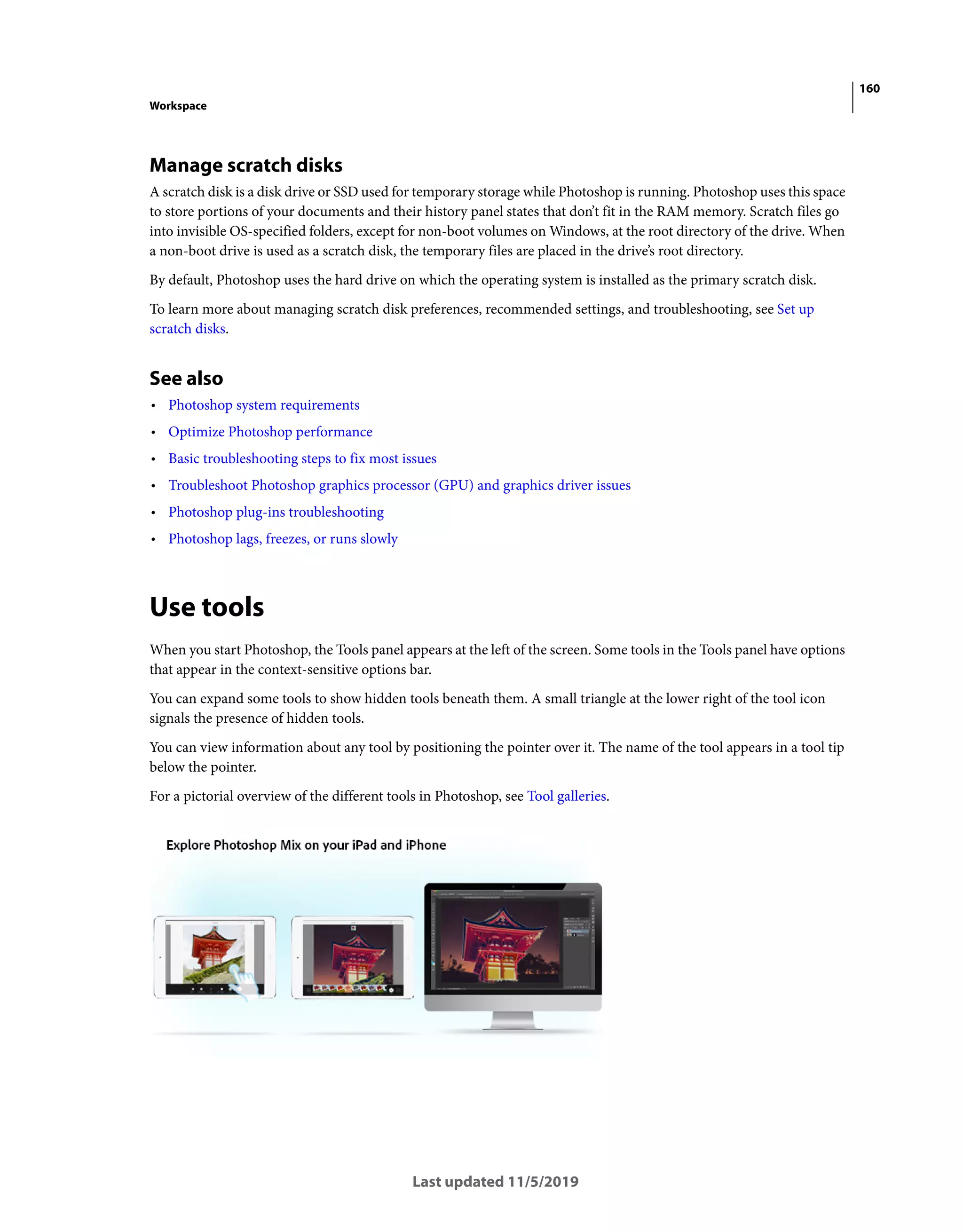 160
Workspace
Last updated 11/5/2019
Manage scratch disks
A scratch disk is a disk drive or SSD used for temporary storage while Photoshop is running. Photoshop uses this space
to store portions of your documents and their history panel states that don’t fit in the RAM memory. Scratch files go
into invisible OS-specified folders, except for non-boot volumes on Windows, at the root directory of the drive. When
a non-boot drive is used as a scratch disk, the temporary files are placed in the drive’s root directory.
By default, Photoshop uses the hard drive on which the operating system is installed as the primary scratch disk.
To learn more about managing scratch disk preferences, recommended settings, and troubleshooting, see Set up
scratch disks.
See also
• Photoshop system requirements
• Optimize Photoshop performance
• Basic troubleshooting steps to fix most issues
• Troubleshoot Photoshop graphics processor (GPU) and graphics driver issues
• Photoshop plug-ins troubleshooting
• Photoshop lags, freezes, or runs slowly
Use tools
When you start Photoshop, the Tools panel appears at the left of the screen. Some tools in the Tools panel have options
that appear in the context-sensitive options bar.
You can expand some tools to show hidden tools beneath them. A small triangle at the lower right of the tool icon
signals the presence of hidden tools.
You can view information about any tool by positioning the pointer over it. The name of the tool appears in a tool tip
below the pointer.
For a pictorial overview of the different tools in Photoshop, see Tool galleries.
 