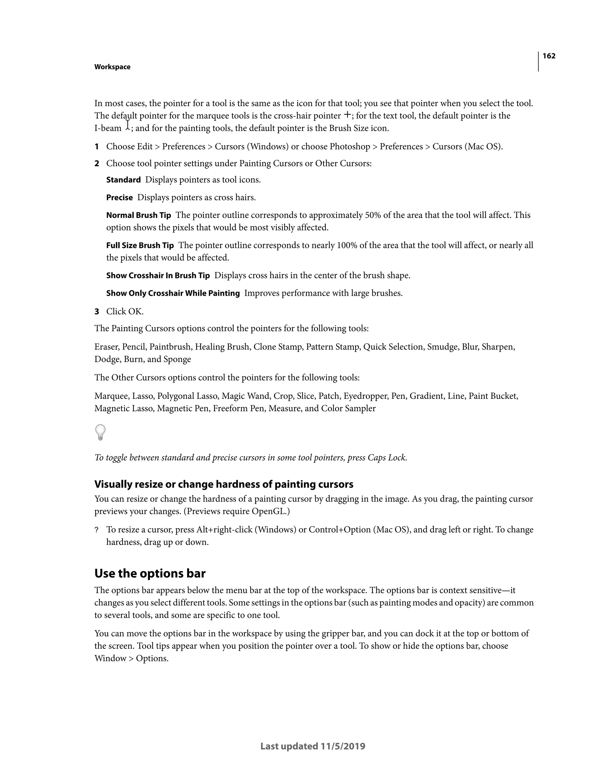 162
Workspace
Last updated 11/5/2019
In most cases, the pointer for a tool is the same as the icon for that tool; you see that pointer when you select the tool.
The default pointer for the marquee tools is the cross-hair pointer ; for the text tool, the default pointer is the
I-beam ; and for the painting tools, the default pointer is the Brush Size icon.
1 Choose Edit > Preferences > Cursors (Windows) or choose Photoshop > Preferences > Cursors (Mac OS).
2 Choose tool pointer settings under Painting Cursors or Other Cursors:
Standard Displays pointers as tool icons.
Precise Displays pointers as cross hairs.
Normal Brush Tip The pointer outline corresponds to approximately 50% of the area that the tool will affect. This
option shows the pixels that would be most visibly affected.
Full Size Brush Tip The pointer outline corresponds to nearly 100% of the area that the tool will affect, or nearly all
the pixels that would be affected.
Show Crosshair In Brush Tip Displays cross hairs in the center of the brush shape.
Show Only Crosshair While Painting Improves performance with large brushes.
3 Click OK.
The Painting Cursors options control the pointers for the following tools:
Eraser, Pencil, Paintbrush, Healing Brush, Clone Stamp, Pattern Stamp, Quick Selection, Smudge, Blur, Sharpen,
Dodge, Burn, and Sponge
The Other Cursors options control the pointers for the following tools:
Marquee, Lasso, Polygonal Lasso, Magic Wand, Crop, Slice, Patch, Eyedropper, Pen, Gradient, Line, Paint Bucket,
Magnetic Lasso, Magnetic Pen, Freeform Pen, Measure, and Color Sampler
To toggle between standard and precise cursors in some tool pointers, press Caps Lock.
Visually resize or change hardness of painting cursors
You can resize or change the hardness of a painting cursor by dragging in the image. As you drag, the painting cursor
previews your changes. (Previews require OpenGL.)
? To resize a cursor, press Alt+right-click (Windows) or Control+Option (Mac OS), and drag left or right. To change
hardness, drag up or down.
Use the options bar
The options bar appears below the menu bar at the top of the workspace. The options bar is context sensitive—it
changes as you select different tools. Some settings in the options bar (such as painting modes and opacity) are common
to several tools, and some are specific to one tool.
You can move the options bar in the workspace by using the gripper bar, and you can dock it at the top or bottom of
the screen. Tool tips appear when you position the pointer over a tool. To show or hide the options bar, choose
Window > Options.
 