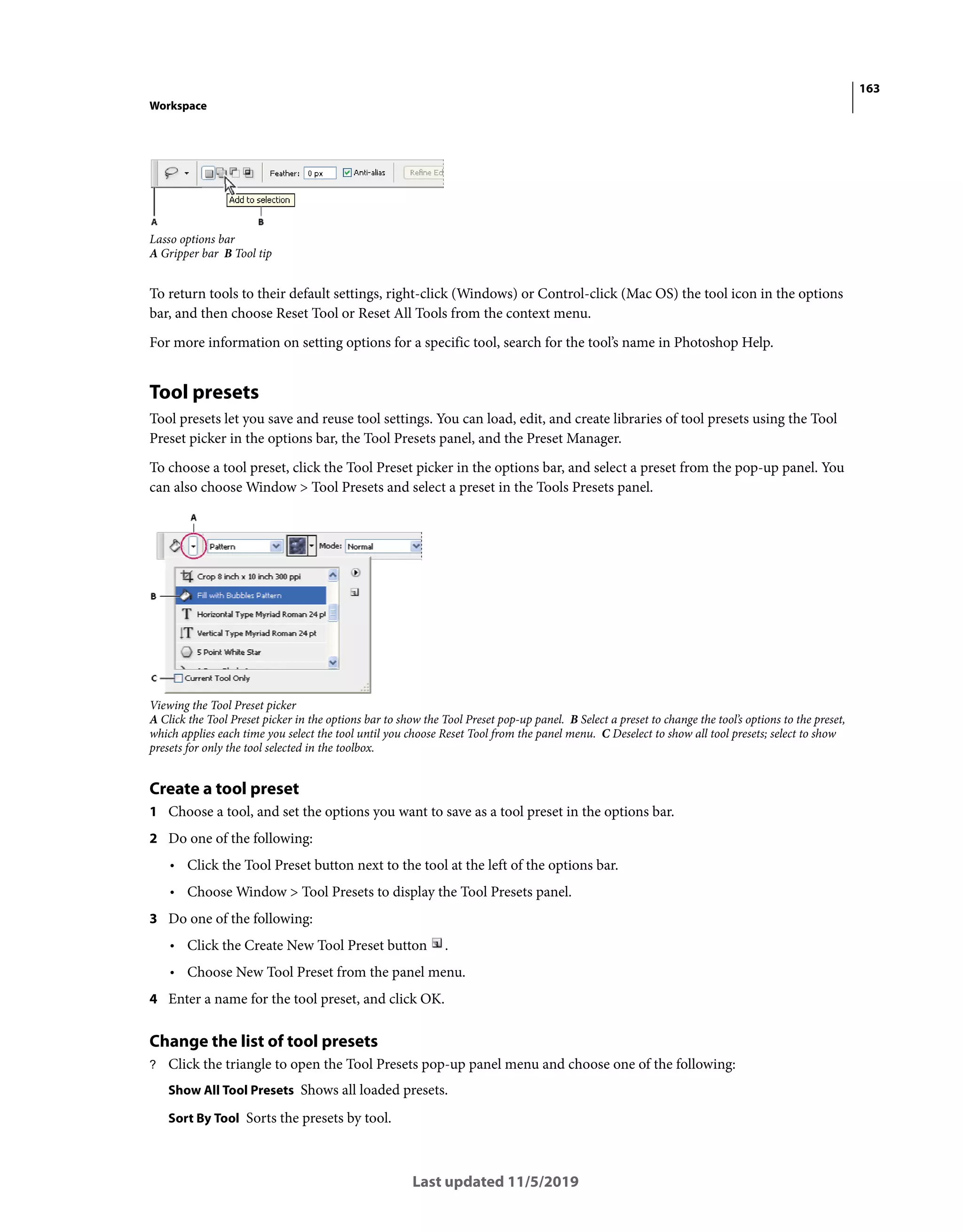 163
Workspace
Last updated 11/5/2019
Lasso options bar
A Gripper bar B Tool tip
To return tools to their default settings, right-click (Windows) or Control-click (Mac OS) the tool icon in the options
bar, and then choose Reset Tool or Reset All Tools from the context menu.
For more information on setting options for a specific tool, search for the tool’s name in Photoshop Help.
Tool presets
Tool presets let you save and reuse tool settings. You can load, edit, and create libraries of tool presets using the Tool
Preset picker in the options bar, the Tool Presets panel, and the Preset Manager.
To choose a tool preset, click the Tool Preset picker in the options bar, and select a preset from the pop-up panel. You
can also choose Window > Tool Presets and select a preset in the Tools Presets panel.
Viewing the Tool Preset picker
A Click the Tool Preset picker in the options bar to show the Tool Preset pop-up panel. B Select a preset to change the tool’s options to the preset,
which applies each time you select the tool until you choose Reset Tool from the panel menu. C Deselect to show all tool presets; select to show
presets for only the tool selected in the toolbox.
Create a tool preset
1 Choose a tool, and set the options you want to save as a tool preset in the options bar.
2 Do one of the following:
• Click the Tool Preset button next to the tool at the left of the options bar.
• Choose Window > Tool Presets to display the Tool Presets panel.
3 Do one of the following:
• Click the Create New Tool Preset button .
• Choose New Tool Preset from the panel menu.
4 Enter a name for the tool preset, and click OK.
Change the list of tool presets
? Click the triangle to open the Tool Presets pop-up panel menu and choose one of the following:
Show All Tool Presets Shows all loaded presets.
Sort By Tool Sorts the presets by tool.
 