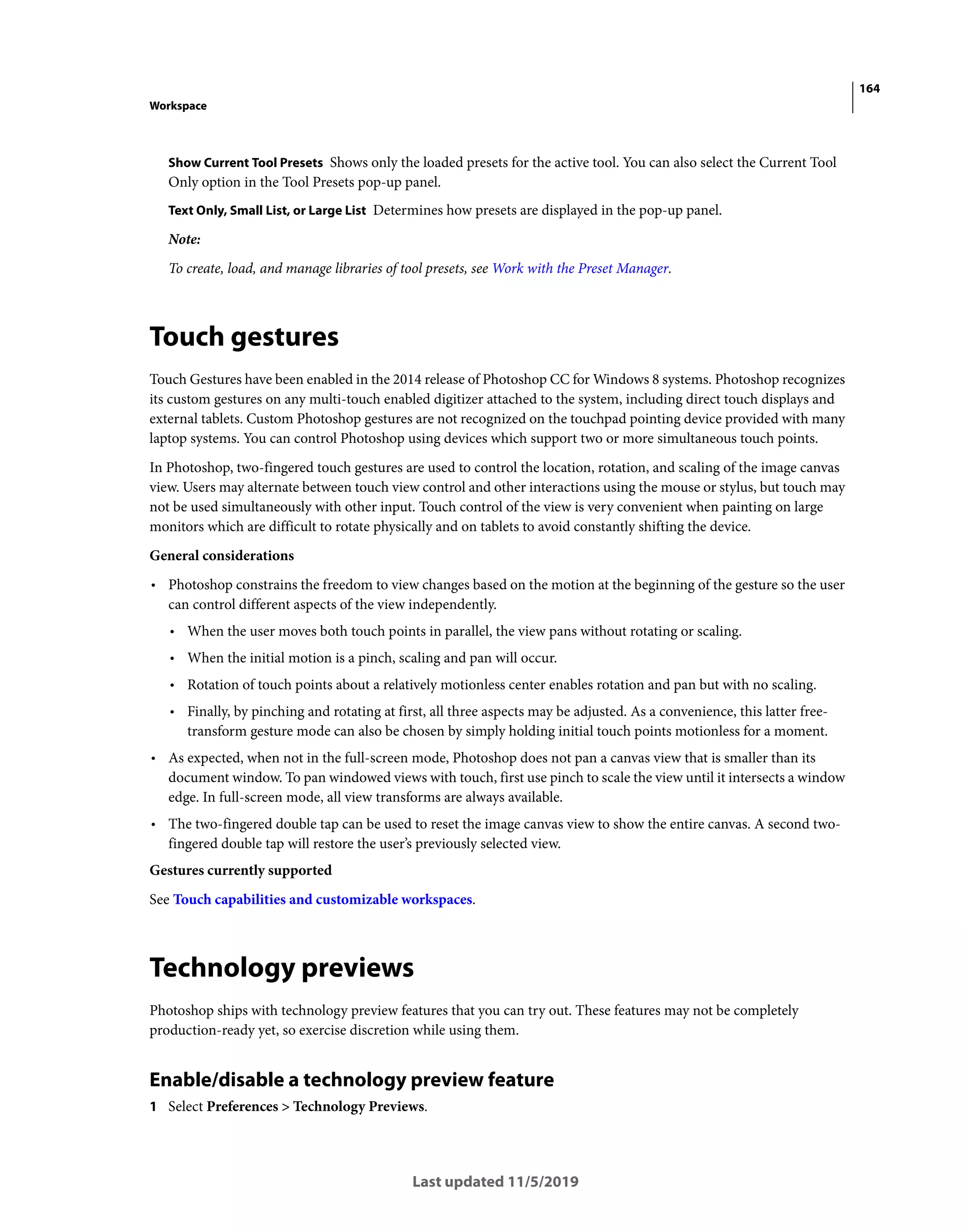 164
Workspace
Last updated 11/5/2019
Show Current Tool Presets Shows only the loaded presets for the active tool. You can also select the Current Tool
Only option in the Tool Presets pop-up panel.
Text Only, Small List, or Large List Determines how presets are displayed in the pop-up panel.
Note:
To create, load, and manage libraries of tool presets, see Work with the Preset Manager.
Touch gestures
Touch Gestures have been enabled in the 2014 release of Photoshop CC for Windows 8 systems. Photoshop recognizes
its custom gestures on any multi-touch enabled digitizer attached to the system, including direct touch displays and
external tablets. Custom Photoshop gestures are not recognized on the touchpad pointing device provided with many
laptop systems. You can control Photoshop using devices which support two or more simultaneous touch points.
In Photoshop, two-fingered touch gestures are used to control the location, rotation, and scaling of the image canvas
view. Users may alternate between touch view control and other interactions using the mouse or stylus, but touch may
not be used simultaneously with other input. Touch control of the view is very convenient when painting on large
monitors which are difficult to rotate physically and on tablets to avoid constantly shifting the device.
General considerations
• Photoshop constrains the freedom to view changes based on the motion at the beginning of the gesture so the user
can control different aspects of the view independently.
• When the user moves both touch points in parallel, the view pans without rotating or scaling.
• When the initial motion is a pinch, scaling and pan will occur.
• Rotation of touch points about a relatively motionless center enables rotation and pan but with no scaling.
• Finally, by pinching and rotating at first, all three aspects may be adjusted. As a convenience, this latter free-
transform gesture mode can also be chosen by simply holding initial touch points motionless for a moment.
• As expected, when not in the full-screen mode, Photoshop does not pan a canvas view that is smaller than its
document window. To pan windowed views with touch, first use pinch to scale the view until it intersects a window
edge. In full-screen mode, all view transforms are always available.
• The two-fingered double tap can be used to reset the image canvas view to show the entire canvas. A second two-
fingered double tap will restore the user’s previously selected view.
Gestures currently supported
See Touch capabilities and customizable workspaces.
Technology previews
Photoshop ships with technology preview features that you can try out. These features may not be completely
production-ready yet, so exercise discretion while using them.
Enable/disable a technology preview feature
1 Select Preferences > Technology Previews.
 