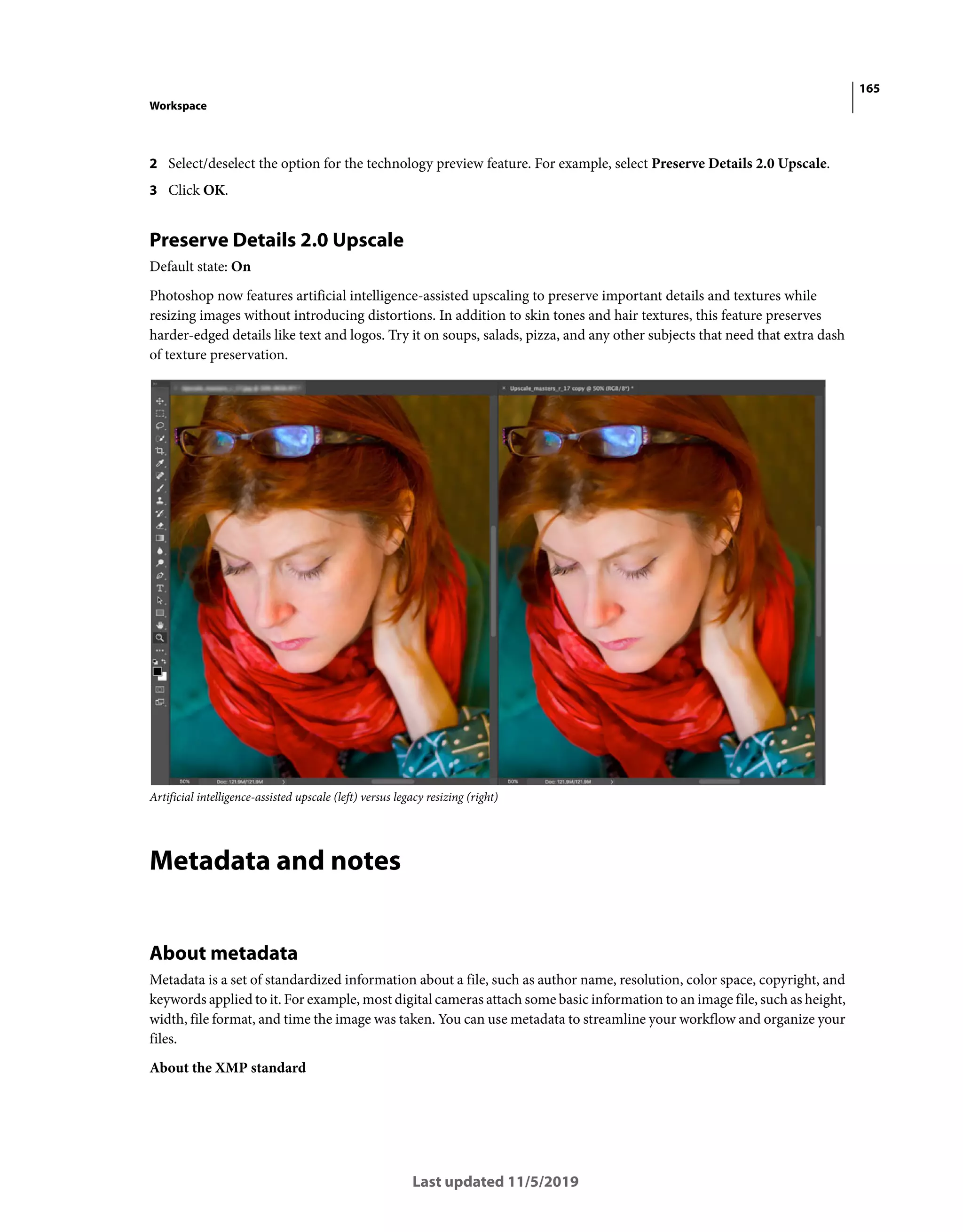 165
Workspace
Last updated 11/5/2019
2 Select/deselect the option for the technology preview feature. For example, select Preserve Details 2.0 Upscale.
3 Click OK.
Preserve Details 2.0 Upscale
Default state: On
Photoshop now features artificial intelligence-assisted upscaling to preserve important details and textures while
resizing images without introducing distortions. In addition to skin tones and hair textures, this feature preserves
harder-edged details like text and logos. Try it on soups, salads, pizza, and any other subjects that need that extra dash
of texture preservation.
Artificial intelligence-assisted upscale (left) versus legacy resizing (right)
Metadata and notes
About metadata
Metadata is a set of standardized information about a file, such as author name, resolution, color space, copyright, and
keywords applied to it. For example, most digital cameras attach some basic information to an image file, such as height,
width, file format, and time the image was taken. You can use metadata to streamline your workflow and organize your
files.
About the XMP standard
 