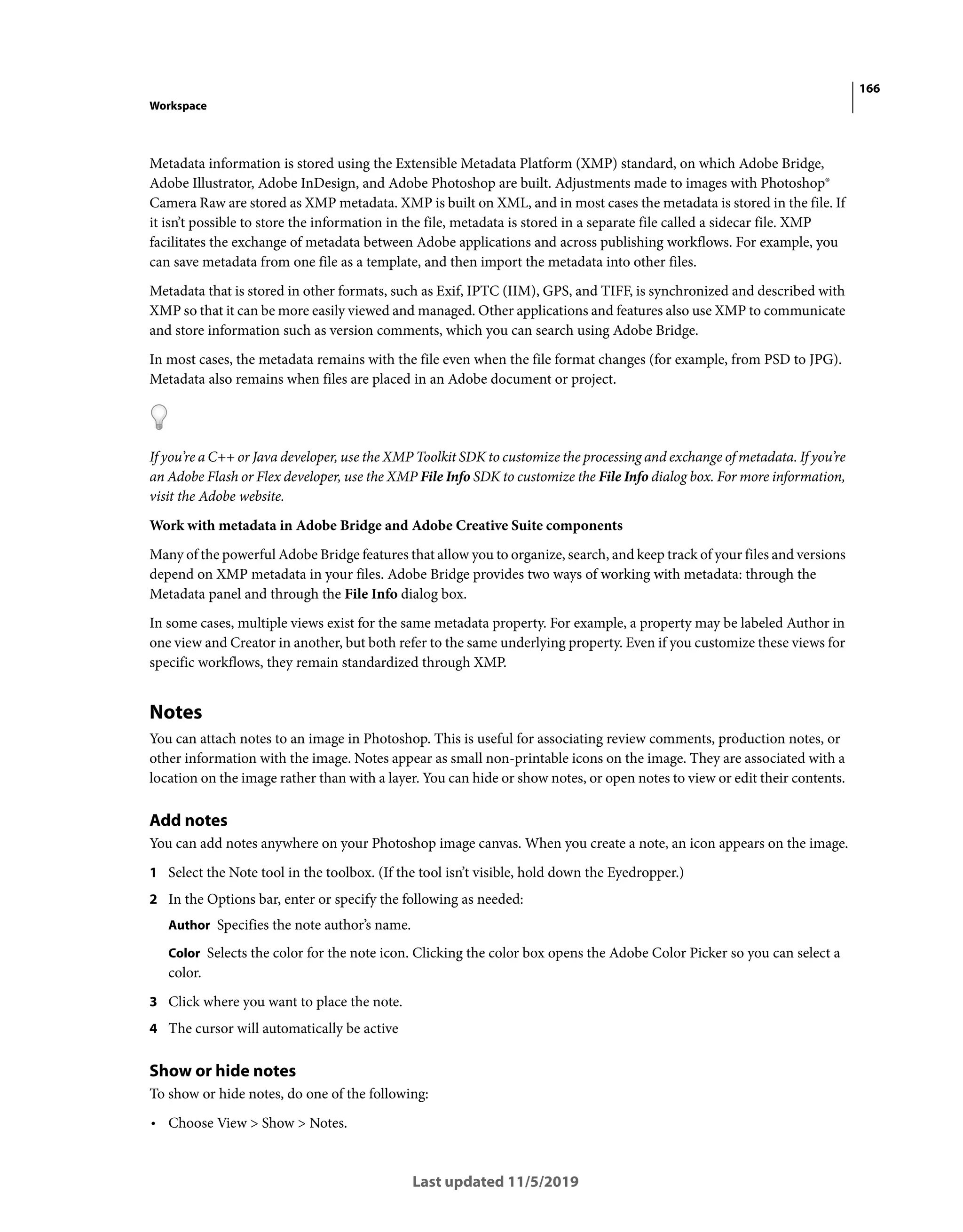 166
Workspace
Last updated 11/5/2019
Metadata information is stored using the Extensible Metadata Platform (XMP) standard, on which Adobe Bridge,
Adobe Illustrator, Adobe InDesign, and Adobe Photoshop are built. Adjustments made to images with Photoshop®
Camera Raw are stored as XMP metadata. XMP is built on XML, and in most cases the metadata is stored in the file. If
it isn’t possible to store the information in the file, metadata is stored in a separate file called a sidecar file. XMP
facilitates the exchange of metadata between Adobe applications and across publishing workflows. For example, you
can save metadata from one file as a template, and then import the metadata into other files.
Metadata that is stored in other formats, such as Exif, IPTC (IIM), GPS, and TIFF, is synchronized and described with
XMP so that it can be more easily viewed and managed. Other applications and features also use XMP to communicate
and store information such as version comments, which you can search using Adobe Bridge.
In most cases, the metadata remains with the file even when the file format changes (for example, from PSD to JPG).
Metadata also remains when files are placed in an Adobe document or project.
If you’re a C++ or Java developer, use the XMP Toolkit SDK to customize the processing and exchange of metadata. If you’re
an Adobe Flash or Flex developer, use the XMP File Info SDK to customize the File Info dialog box. For more information,
visit the Adobe website.
Work with metadata in Adobe Bridge and Adobe Creative Suite components
Many of the powerful Adobe Bridge features that allow you to organize, search, and keep track of your files and versions
depend on XMP metadata in your files. Adobe Bridge provides two ways of working with metadata: through the
Metadata panel and through the File Info dialog box.
In some cases, multiple views exist for the same metadata property. For example, a property may be labeled Author in
one view and Creator in another, but both refer to the same underlying property. Even if you customize these views for
specific workflows, they remain standardized through XMP.
Notes
You can attach notes to an image in Photoshop. This is useful for associating review comments, production notes, or
other information with the image. Notes appear as small non-printable icons on the image. They are associated with a
location on the image rather than with a layer. You can hide or show notes, or open notes to view or edit their contents.
Add notes
You can add notes anywhere on your Photoshop image canvas. When you create a note, an icon appears on the image.
1 Select the Note tool in the toolbox. (If the tool isn’t visible, hold down the Eyedropper.)
2 In the Options bar, enter or specify the following as needed:
Author Specifies the note author’s name.
Color Selects the color for the note icon. Clicking the color box opens the Adobe Color Picker so you can select a
color.
3 Click where you want to place the note.
4 The cursor will automatically be active
Show or hide notes
To show or hide notes, do one of the following:
• Choose View > Show > Notes.
 
