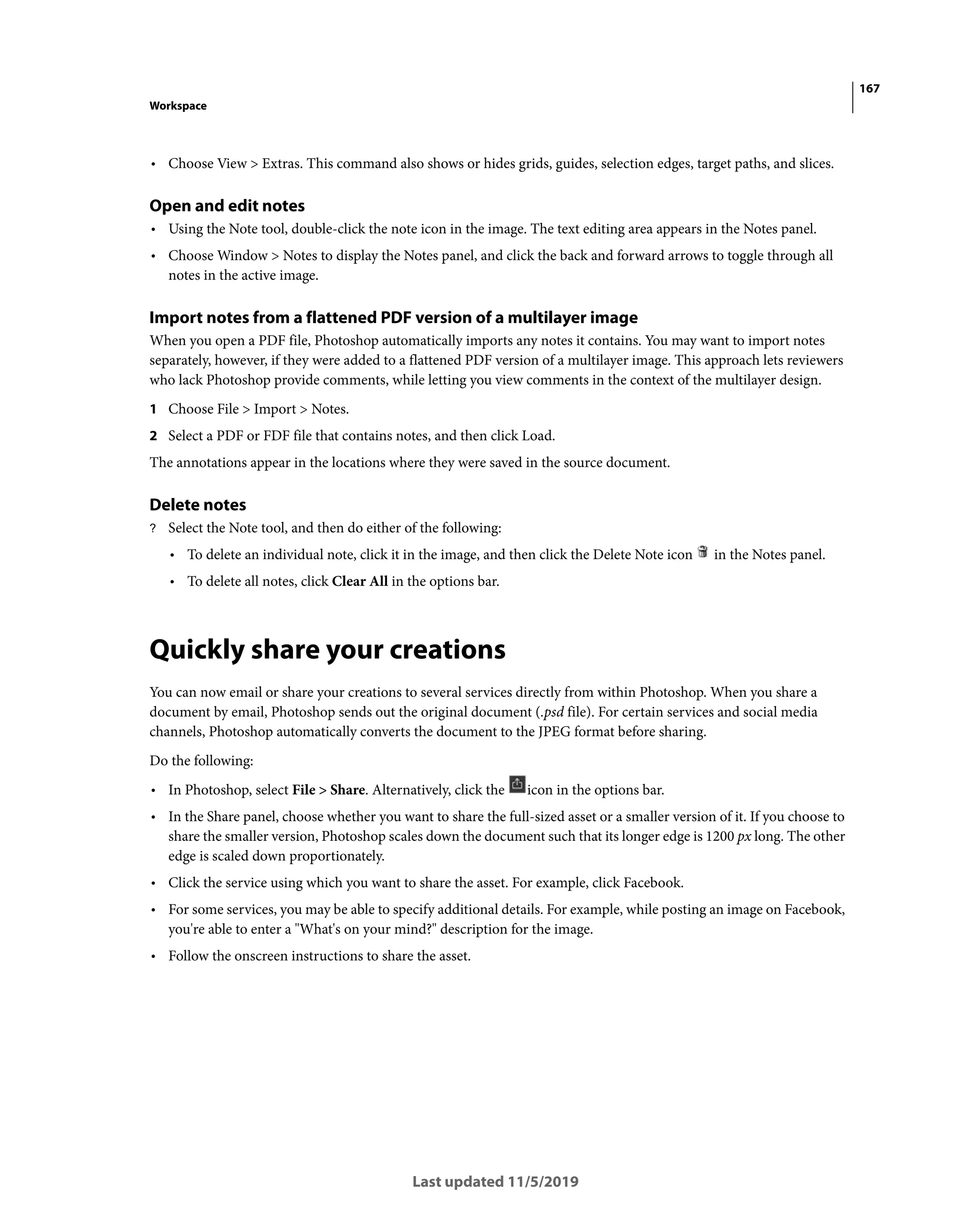 167
Workspace
Last updated 11/5/2019
• Choose View > Extras. This command also shows or hides grids, guides, selection edges, target paths, and slices.
Open and edit notes
• Using the Note tool, double-click the note icon in the image. The text editing area appears in the Notes panel.
• Choose Window > Notes to display the Notes panel, and click the back and forward arrows to toggle through all
notes in the active image.
Import notes from a flattened PDF version of a multilayer image
When you open a PDF file, Photoshop automatically imports any notes it contains. You may want to import notes
separately, however, if they were added to a flattened PDF version of a multilayer image. This approach lets reviewers
who lack Photoshop provide comments, while letting you view comments in the context of the multilayer design.
1 Choose File > Import > Notes.
2 Select a PDF or FDF file that contains notes, and then click Load.
The annotations appear in the locations where they were saved in the source document.
Delete notes
? Select the Note tool, and then do either of the following:
• To delete an individual note, click it in the image, and then click the Delete Note icon in the Notes panel.
• To delete all notes, click Clear All in the options bar.
Quickly share your creations
You can now email or share your creations to several services directly from within Photoshop. When you share a
document by email, Photoshop sends out the original document (.psd file). For certain services and social media
channels, Photoshop automatically converts the document to the JPEG format before sharing.
Do the following:
• In Photoshop, select File > Share. Alternatively, click the icon in the options bar.
• In the Share panel, choose whether you want to share the full-sized asset or a smaller version of it. If you choose to
share the smaller version, Photoshop scales down the document such that its longer edge is 1200 px long. The other
edge is scaled down proportionately.
• Click the service using which you want to share the asset. For example, click Facebook.
• For some services, you may be able to specify additional details. For example, while posting an image on Facebook,
you're able to enter a "What's on your mind?" description for the image.
• Follow the onscreen instructions to share the asset.
 