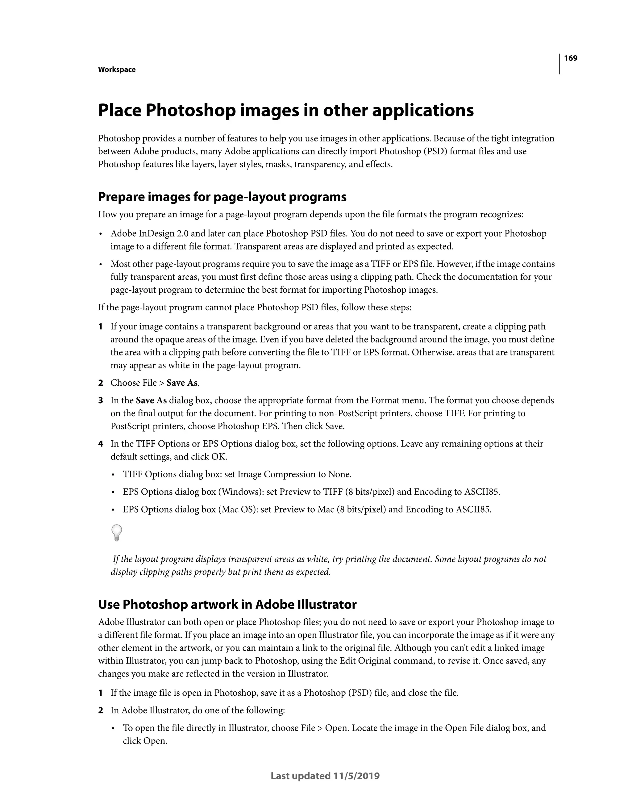 169
Workspace
Last updated 11/5/2019
Place Photoshop images in other applications
Photoshop provides a number of features to help you use images in other applications. Because of the tight integration
between Adobe products, many Adobe applications can directly import Photoshop (PSD) format files and use
Photoshop features like layers, layer styles, masks, transparency, and effects.
Prepare images for page-layout programs
How you prepare an image for a page-layout program depends upon the file formats the program recognizes:
• Adobe InDesign 2.0 and later can place Photoshop PSD files. You do not need to save or export your Photoshop
image to a different file format. Transparent areas are displayed and printed as expected.
• Most other page-layout programs require you to save the image as a TIFF or EPS file. However, if the image contains
fully transparent areas, you must first define those areas using a clipping path. Check the documentation for your
page-layout program to determine the best format for importing Photoshop images.
If the page-layout program cannot place Photoshop PSD files, follow these steps:
1 If your image contains a transparent background or areas that you want to be transparent, create a clipping path
around the opaque areas of the image. Even if you have deleted the background around the image, you must define
the area with a clipping path before converting the file to TIFF or EPS format. Otherwise, areas that are transparent
may appear as white in the page-layout program.
2 Choose File > Save As.
3 In the Save As dialog box, choose the appropriate format from the Format menu. The format you choose depends
on the final output for the document. For printing to non-PostScript printers, choose TIFF. For printing to
PostScript printers, choose Photoshop EPS. Then click Save.
4 In the TIFF Options or EPS Options dialog box, set the following options. Leave any remaining options at their
default settings, and click OK.
• TIFF Options dialog box: set Image Compression to None.
• EPS Options dialog box (Windows): set Preview to TIFF (8 bits/pixel) and Encoding to ASCII85.
• EPS Options dialog box (Mac OS): set Preview to Mac (8 bits/pixel) and Encoding to ASCII85.
If the layout program displays transparent areas as white, try printing the document. Some layout programs do not
display clipping paths properly but print them as expected.
Use Photoshop artwork in Adobe Illustrator
Adobe Illustrator can both open or place Photoshop files; you do not need to save or export your Photoshop image to
a different file format. If you place an image into an open Illustrator file, you can incorporate the image as if it were any
other element in the artwork, or you can maintain a link to the original file. Although you can’t edit a linked image
within Illustrator, you can jump back to Photoshop, using the Edit Original command, to revise it. Once saved, any
changes you make are reflected in the version in Illustrator.
1 If the image file is open in Photoshop, save it as a Photoshop (PSD) file, and close the file.
2 In Adobe Illustrator, do one of the following:
• To open the file directly in Illustrator, choose File > Open. Locate the image in the Open File dialog box, and
click Open.
 
