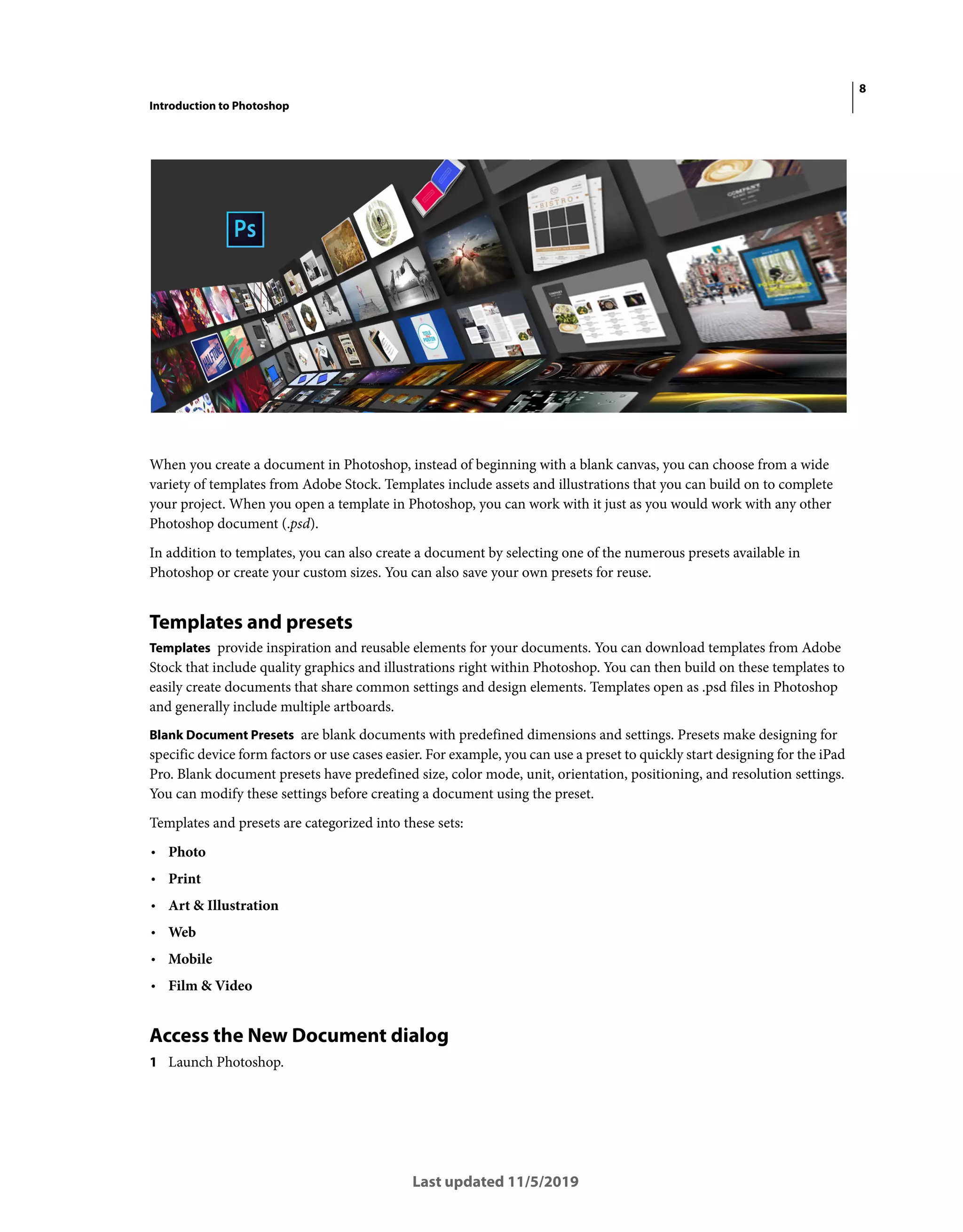 8
Introduction to Photoshop
Last updated 11/5/2019
When you create a document in Photoshop, instead of beginning with a blank canvas, you can choose from a wide
variety of templates from Adobe Stock. Templates include assets and illustrations that you can build on to complete
your project. When you open a template in Photoshop, you can work with it just as you would work with any other
Photoshop document (.psd).
In addition to templates, you can also create a document by selecting one of the numerous presets available in
Photoshop or create your custom sizes. You can also save your own presets for reuse.
Templates and presets
Templates provide inspiration and reusable elements for your documents. You can download templates from Adobe
Stock that include quality graphics and illustrations right within Photoshop. You can then build on these templates to
easily create documents that share common settings and design elements. Templates open as .psd files in Photoshop
and generally include multiple artboards.
Blank Document Presets are blank documents with predefined dimensions and settings. Presets make designing for
specific device form factors or use cases easier. For example, you can use a preset to quickly start designing for the iPad
Pro. Blank document presets have predefined size, color mode, unit, orientation, positioning, and resolution settings.
You can modify these settings before creating a document using the preset.
Templates and presets are categorized into these sets:
• Photo
• Print
• Art & Illustration
• Web
• Mobile
• Film & Video
Access the New Document dialog
1 Launch Photoshop.
 