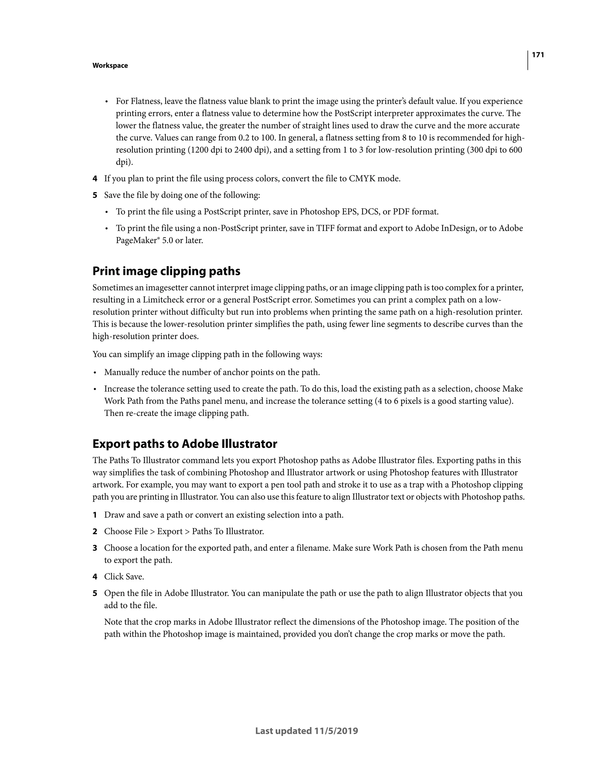 171
Workspace
Last updated 11/5/2019
• For Flatness, leave the flatness value blank to print the image using the printer’s default value. If you experience
printing errors, enter a flatness value to determine how the PostScript interpreter approximates the curve. The
lower the flatness value, the greater the number of straight lines used to draw the curve and the more accurate
the curve. Values can range from 0.2 to 100. In general, a flatness setting from 8 to 10 is recommended for high-
resolution printing (1200 dpi to 2400 dpi), and a setting from 1 to 3 for low-resolution printing (300 dpi to 600
dpi).
4 If you plan to print the file using process colors, convert the file to CMYK mode.
5 Save the file by doing one of the following:
• To print the file using a PostScript printer, save in Photoshop EPS, DCS, or PDF format.
• To print the file using a non-PostScript printer, save in TIFF format and export to Adobe InDesign, or to Adobe
PageMaker® 5.0 or later.
Print image clipping paths
Sometimes an imagesetter cannot interpret image clipping paths, or an image clipping path is too complex for a printer,
resulting in a Limitcheck error or a general PostScript error. Sometimes you can print a complex path on a low-
resolution printer without difficulty but run into problems when printing the same path on a high-resolution printer.
This is because the lower-resolution printer simplifies the path, using fewer line segments to describe curves than the
high-resolution printer does.
You can simplify an image clipping path in the following ways:
• Manually reduce the number of anchor points on the path.
• Increase the tolerance setting used to create the path. To do this, load the existing path as a selection, choose Make
Work Path from the Paths panel menu, and increase the tolerance setting (4 to 6 pixels is a good starting value).
Then re-create the image clipping path.
Export paths to Adobe Illustrator
The Paths To Illustrator command lets you export Photoshop paths as Adobe Illustrator files. Exporting paths in this
way simplifies the task of combining Photoshop and Illustrator artwork or using Photoshop features with Illustrator
artwork. For example, you may want to export a pen tool path and stroke it to use as a trap with a Photoshop clipping
path you are printing in Illustrator. You can also use this feature to align Illustrator text or objects with Photoshop paths.
1 Draw and save a path or convert an existing selection into a path.
2 Choose File > Export > Paths To Illustrator.
3 Choose a location for the exported path, and enter a filename. Make sure Work Path is chosen from the Path menu
to export the path.
4 Click Save.
5 Open the file in Adobe Illustrator. You can manipulate the path or use the path to align Illustrator objects that you
add to the file.
Note that the crop marks in Adobe Illustrator reflect the dimensions of the Photoshop image. The position of the
path within the Photoshop image is maintained, provided you don’t change the crop marks or move the path.
 