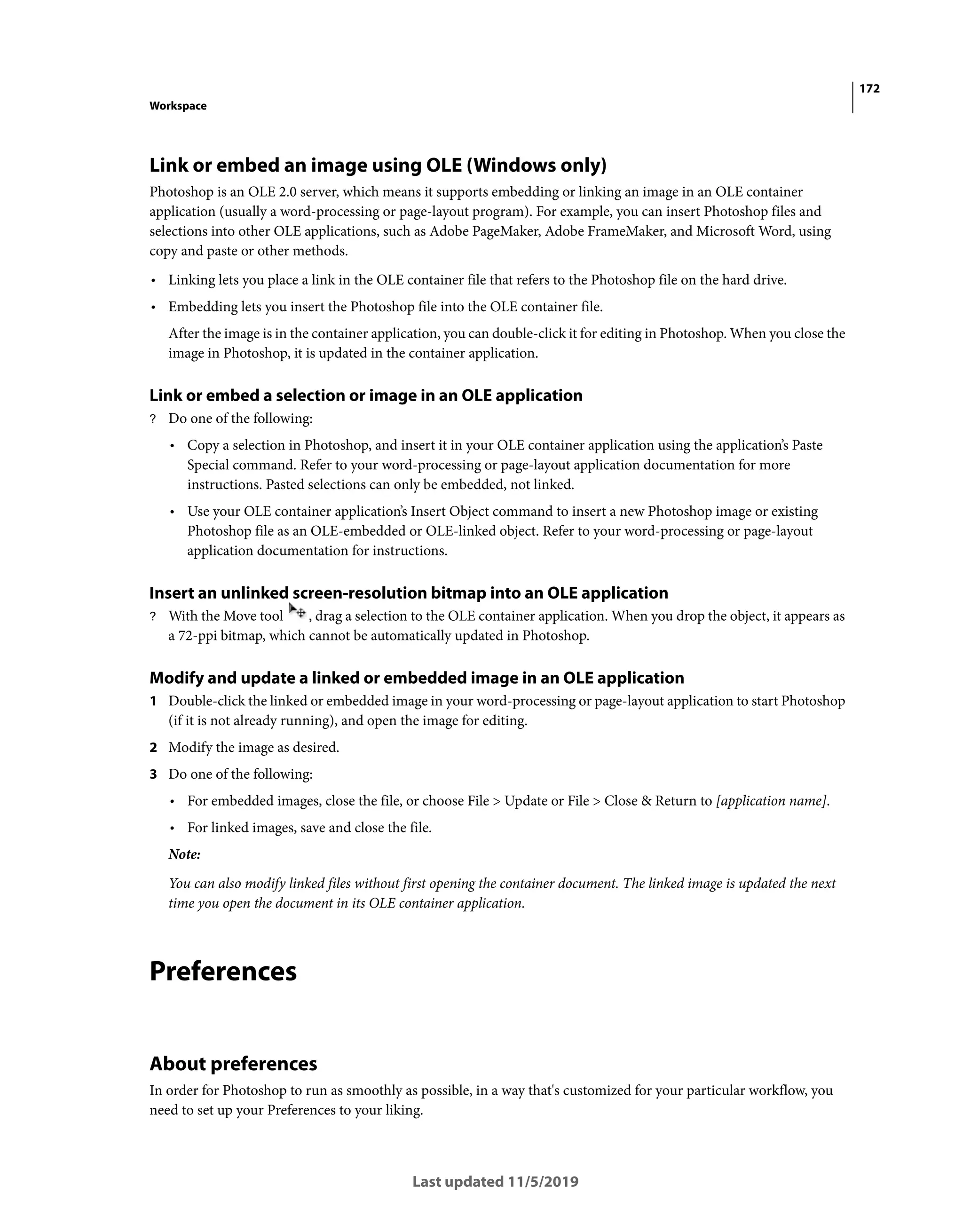 172
Workspace
Last updated 11/5/2019
Link or embed an image using OLE (Windows only)
Photoshop is an OLE 2.0 server, which means it supports embedding or linking an image in an OLE container
application (usually a word-processing or page-layout program). For example, you can insert Photoshop files and
selections into other OLE applications, such as Adobe PageMaker, Adobe FrameMaker, and Microsoft Word, using
copy and paste or other methods.
• Linking lets you place a link in the OLE container file that refers to the Photoshop file on the hard drive.
• Embedding lets you insert the Photoshop file into the OLE container file.
After the image is in the container application, you can double-click it for editing in Photoshop. When you close the
image in Photoshop, it is updated in the container application.
Link or embed a selection or image in an OLE application
? Do one of the following:
• Copy a selection in Photoshop, and insert it in your OLE container application using the application’s Paste
Special command. Refer to your word-processing or page-layout application documentation for more
instructions. Pasted selections can only be embedded, not linked.
• Use your OLE container application’s Insert Object command to insert a new Photoshop image or existing
Photoshop file as an OLE-embedded or OLE-linked object. Refer to your word-processing or page-layout
application documentation for instructions.
Insert an unlinked screen-resolution bitmap into an OLE application
? With the Move tool , drag a selection to the OLE container application. When you drop the object, it appears as
a 72-ppi bitmap, which cannot be automatically updated in Photoshop.
Modify and update a linked or embedded image in an OLE application
1 Double-click the linked or embedded image in your word-processing or page-layout application to start Photoshop
(if it is not already running), and open the image for editing.
2 Modify the image as desired.
3 Do one of the following:
• For embedded images, close the file, or choose File > Update or File > Close & Return to [application name].
• For linked images, save and close the file.
Note:
You can also modify linked files without first opening the container document. The linked image is updated the next
time you open the document in its OLE container application.
Preferences
About preferences
In order for Photoshop to run as smoothly as possible, in a way that's customized for your particular workflow, you
need to set up your Preferences to your liking.
 