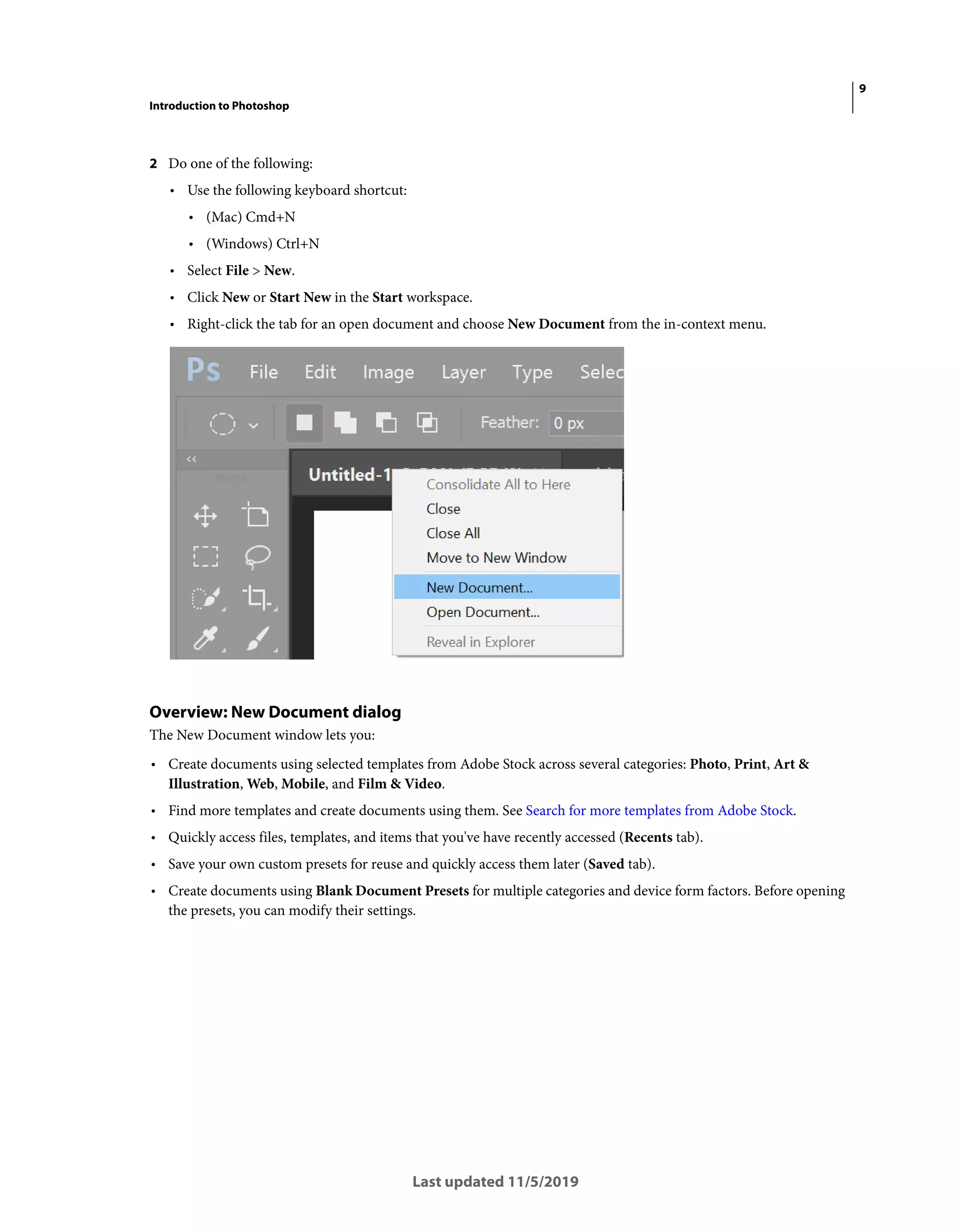 9
Introduction to Photoshop
Last updated 11/5/2019
2 Do one of the following:
• Use the following keyboard shortcut:
• (Mac) Cmd+N
• (Windows) Ctrl+N
• Select File > New.
• Click New or Start New in the Start workspace.
• Right-click the tab for an open document and choose New Document from the in-context menu.
Overview: New Document dialog
The New Document window lets you:
• Create documents using selected templates from Adobe Stock across several categories: Photo, Print, Art &
Illustration, Web, Mobile, and Film & Video.
• Find more templates and create documents using them. See Search for more templates from Adobe Stock.
• Quickly access files, templates, and items that you've have recently accessed (Recents tab).
• Save your own custom presets for reuse and quickly access them later (Saved tab).
• Create documents using Blank Document Presets for multiple categories and device form factors. Before opening
the presets, you can modify their settings.
 