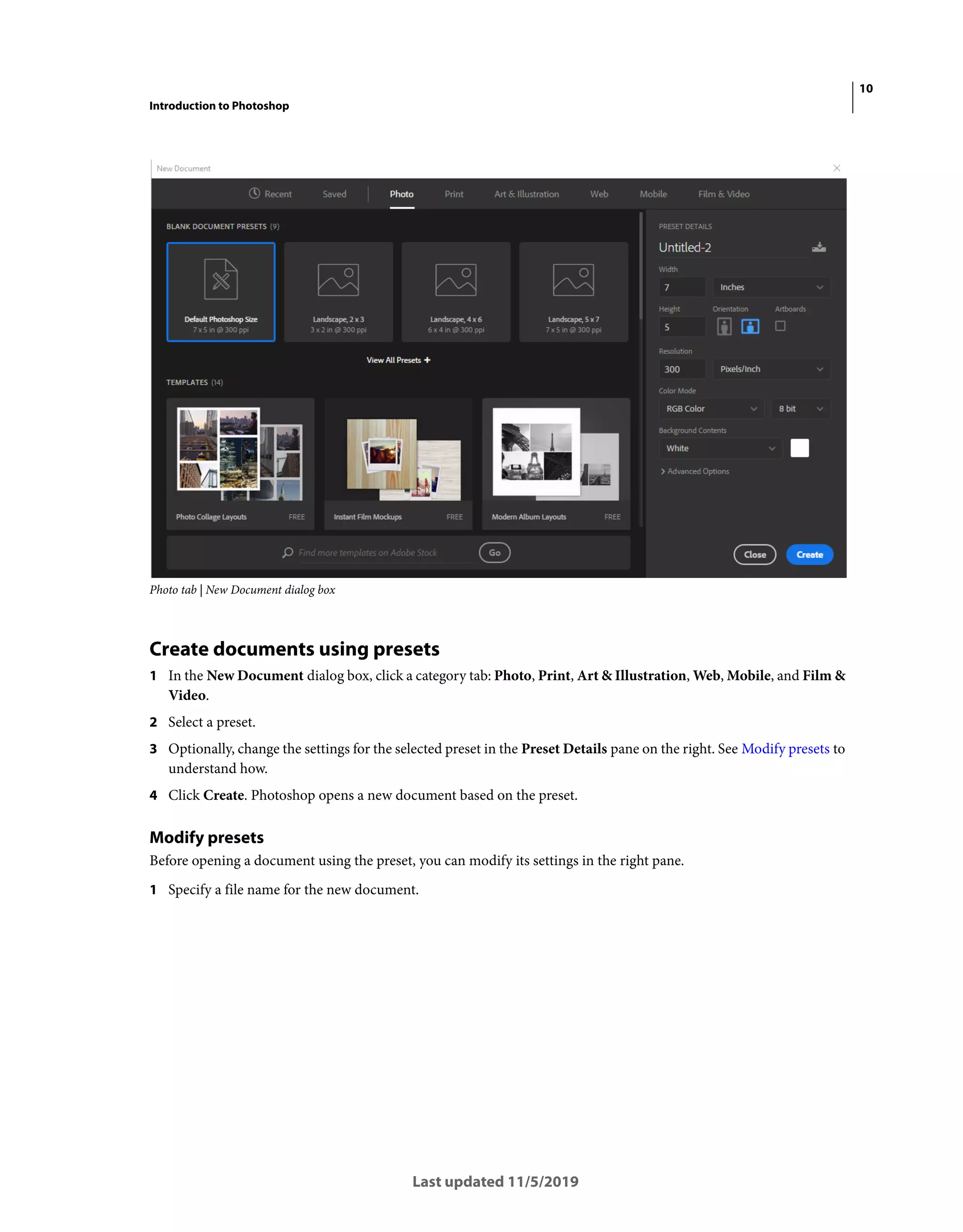 10
Introduction to Photoshop
Last updated 11/5/2019
Photo tab | New Document dialog box
Create documents using presets
1 In the New Document dialog box, click a category tab: Photo, Print, Art & Illustration, Web, Mobile, and Film &
Video.
2 Select a preset.
3 Optionally, change the settings for the selected preset in the Preset Details pane on the right. See Modify presets to
understand how.
4 Click Create. Photoshop opens a new document based on the preset.
Modify presets
Before opening a document using the preset, you can modify its settings in the right pane.
1 Specify a file name for the new document.
 