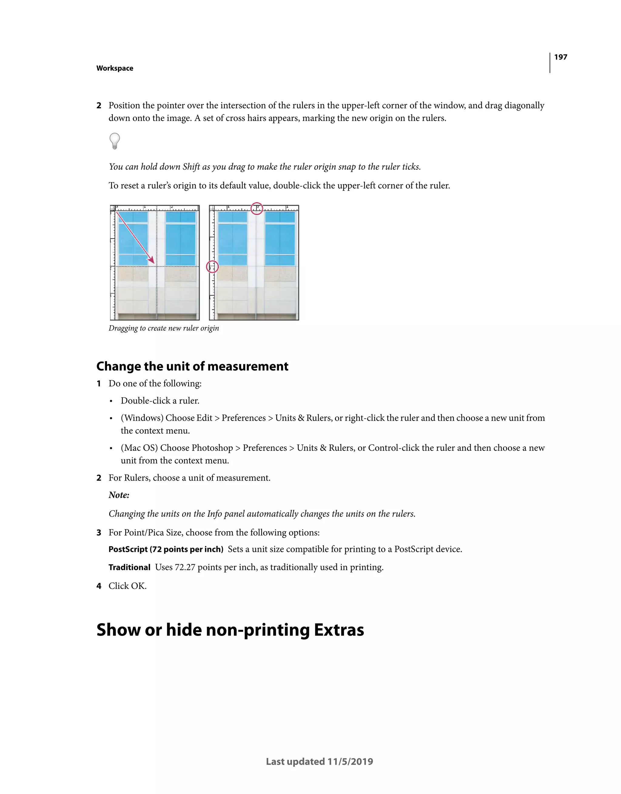 197
Workspace
Last updated 11/5/2019
2 Position the pointer over the intersection of the rulers in the upper-left corner of the window, and drag diagonally
down onto the image. A set of cross hairs appears, marking the new origin on the rulers.
You can hold down Shift as you drag to make the ruler origin snap to the ruler ticks.
To reset a ruler’s origin to its default value, double-click the upper-left corner of the ruler.
Dragging to create new ruler origin
Change the unit of measurement
1 Do one of the following:
• Double-click a ruler.
• (Windows) Choose Edit > Preferences > Units & Rulers, or right-click the ruler and then choose a new unit from
the context menu.
• (Mac OS) Choose Photoshop > Preferences > Units & Rulers, or Control-click the ruler and then choose a new
unit from the context menu.
2 For Rulers, choose a unit of measurement.
Note:
Changing the units on the Info panel automatically changes the units on the rulers.
3 For Point/Pica Size, choose from the following options:
PostScript (72 points per inch) Sets a unit size compatible for printing to a PostScript device.
Traditional Uses 72.27 points per inch, as traditionally used in printing.
4 Click OK.
Show or hide non-printing Extras
 