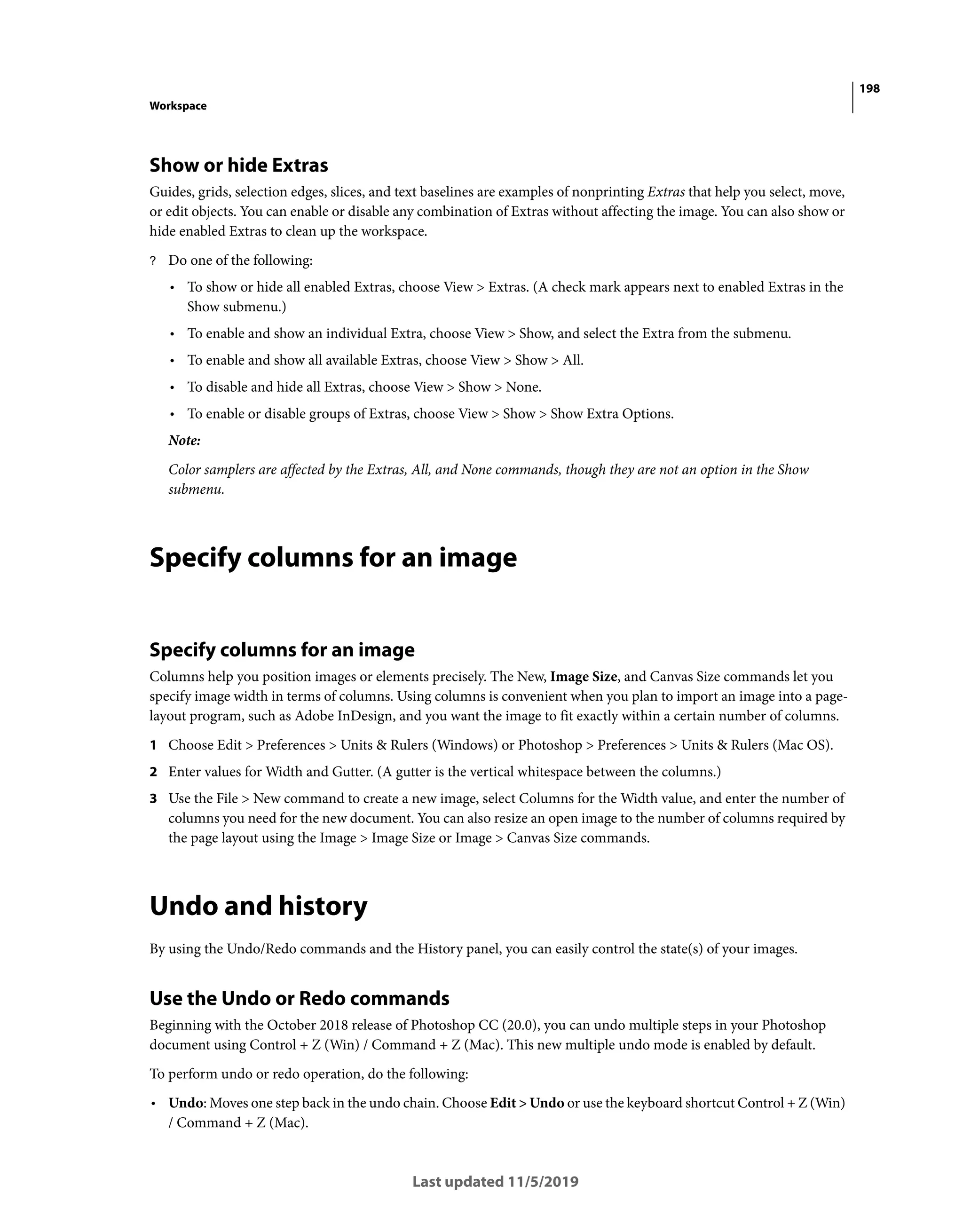 198
Workspace
Last updated 11/5/2019
Show or hide Extras
Guides, grids, selection edges, slices, and text baselines are examples of nonprinting Extras that help you select, move,
or edit objects. You can enable or disable any combination of Extras without affecting the image. You can also show or
hide enabled Extras to clean up the workspace.
? Do one of the following:
• To show or hide all enabled Extras, choose View > Extras. (A check mark appears next to enabled Extras in the
Show submenu.)
• To enable and show an individual Extra, choose View > Show, and select the Extra from the submenu.
• To enable and show all available Extras, choose View > Show > All.
• To disable and hide all Extras, choose View > Show > None.
• To enable or disable groups of Extras, choose View > Show > Show Extra Options.
Note:
Color samplers are affected by the Extras, All, and None commands, though they are not an option in the Show
submenu.
Specify columns for an image
Specify columns for an image
Columns help you position images or elements precisely. The New, Image Size, and Canvas Size commands let you
specify image width in terms of columns. Using columns is convenient when you plan to import an image into a page-
layout program, such as Adobe InDesign, and you want the image to fit exactly within a certain number of columns.
1 Choose Edit > Preferences > Units & Rulers (Windows) or Photoshop > Preferences > Units & Rulers (Mac OS).
2 Enter values for Width and Gutter. (A gutter is the vertical whitespace between the columns.)
3 Use the File > New command to create a new image, select Columns for the Width value, and enter the number of
columns you need for the new document. You can also resize an open image to the number of columns required by
the page layout using the Image > Image Size or Image > Canvas Size commands.
Undo and history
By using the Undo/Redo commands and the History panel, you can easily control the state(s) of your images.
Use the Undo or Redo commands
Beginning with the October 2018 release of Photoshop CC (20.0), you can undo multiple steps in your Photoshop
document using Control + Z (Win) / Command + Z (Mac). This new multiple undo mode is enabled by default.
To perform undo or redo operation, do the following:
• Undo: Moves one step back in the undo chain. Choose Edit > Undo or use the keyboard shortcut Control + Z (Win)
/ Command + Z (Mac).
 