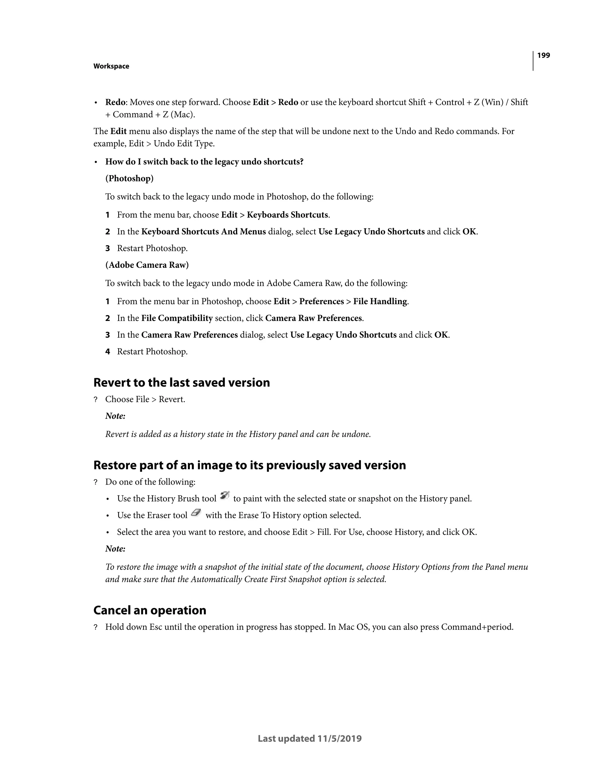 199
Workspace
Last updated 11/5/2019
• Redo: Moves one step forward. Choose Edit > Redo or use the keyboard shortcut Shift + Control + Z (Win) / Shift
+ Command + Z (Mac).
The Edit menu also displays the name of the step that will be undone next to the Undo and Redo commands. For
example, Edit > Undo Edit Type.
• How do I switch back to the legacy undo shortcuts?
(Photoshop)
To switch back to the legacy undo mode in Photoshop, do the following:
1 From the menu bar, choose Edit > Keyboards Shortcuts.
2 In the Keyboard Shortcuts And Menus dialog, select Use Legacy Undo Shortcuts and click OK.
3 Restart Photoshop.
(Adobe Camera Raw)
To switch back to the legacy undo mode in Adobe Camera Raw, do the following:
1 From the menu bar in Photoshop, choose Edit > Preferences > File Handling.
2 In the File Compatibility section, click Camera Raw Preferences.
3 In the Camera Raw Preferences dialog, select Use Legacy Undo Shortcuts and click OK.
4 Restart Photoshop.
Revert to the last saved version
? Choose File > Revert.
Note:
Revert is added as a history state in the History panel and can be undone.
Restore part of an image to its previously saved version
? Do one of the following:
• Use the History Brush tool to paint with the selected state or snapshot on the History panel.
• Use the Eraser tool with the Erase To History option selected.
• Select the area you want to restore, and choose Edit > Fill. For Use, choose History, and click OK.
Note:
To restore the image with a snapshot of the initial state of the document, choose History Options from the Panel menu
and make sure that the Automatically Create First Snapshot option is selected.
Cancel an operation
? Hold down Esc until the operation in progress has stopped. In Mac OS, you can also press Command+period.
 