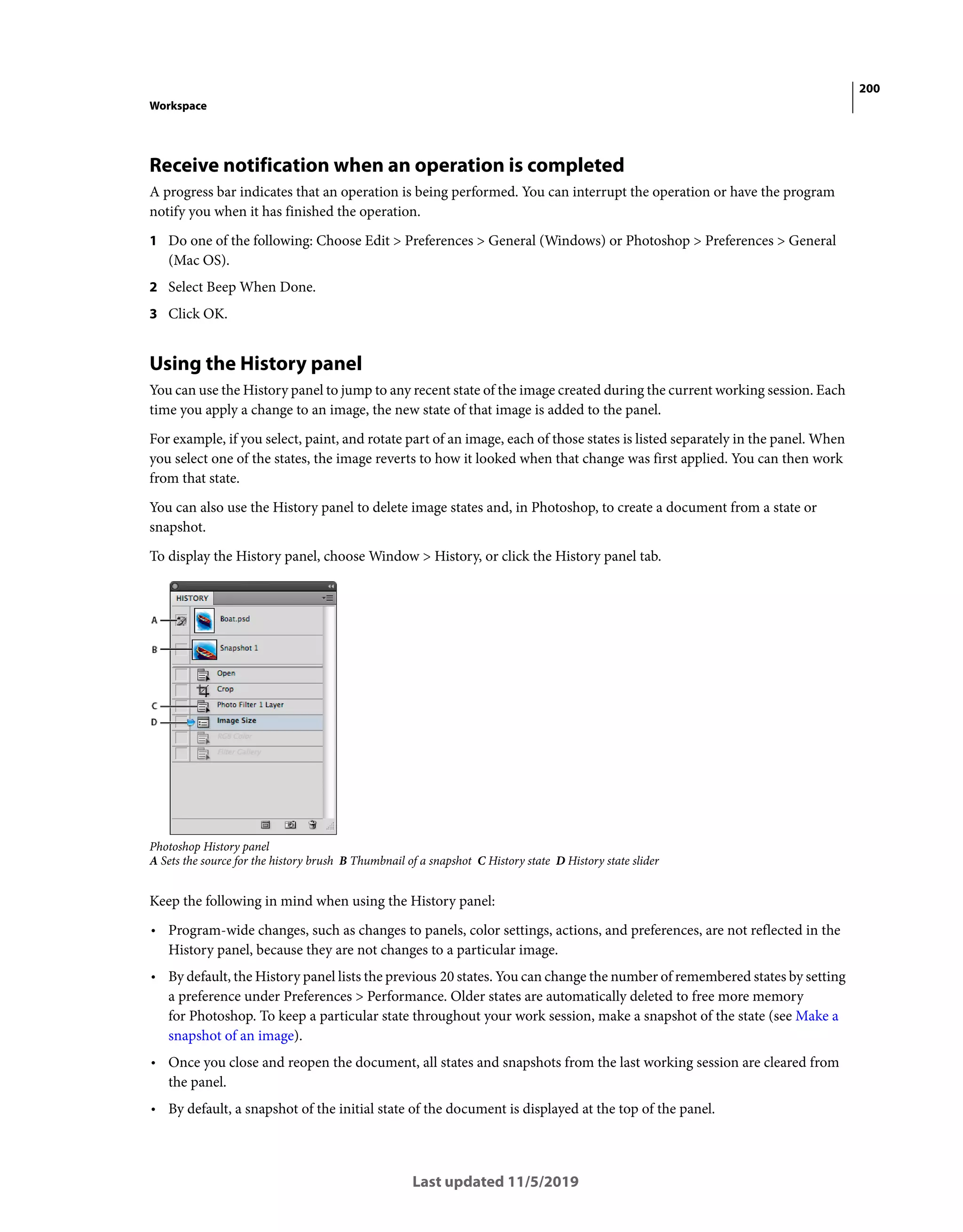 200
Workspace
Last updated 11/5/2019
Receive notification when an operation is completed
A progress bar indicates that an operation is being performed. You can interrupt the operation or have the program
notify you when it has finished the operation.
1 Do one of the following: Choose Edit > Preferences > General (Windows) or Photoshop > Preferences > General
(Mac OS).
2 Select Beep When Done.
3 Click OK.
Using the History panel
You can use the History panel to jump to any recent state of the image created during the current working session. Each
time you apply a change to an image, the new state of that image is added to the panel.
For example, if you select, paint, and rotate part of an image, each of those states is listed separately in the panel. When
you select one of the states, the image reverts to how it looked when that change was first applied. You can then work
from that state.
You can also use the History panel to delete image states and, in Photoshop, to create a document from a state or
snapshot.
To display the History panel, choose Window > History, or click the History panel tab.
Photoshop History panel
A Sets the source for the history brush B Thumbnail of a snapshot C History state D History state slider
Keep the following in mind when using the History panel:
• Program-wide changes, such as changes to panels, color settings, actions, and preferences, are not reflected in the
History panel, because they are not changes to a particular image.
• By default, the History panel lists the previous 20 states. You can change the number of remembered states by setting
a preference under Preferences > Performance. Older states are automatically deleted to free more memory
for Photoshop. To keep a particular state throughout your work session, make a snapshot of the state (see Make a
snapshot of an image).
• Once you close and reopen the document, all states and snapshots from the last working session are cleared from
the panel.
• By default, a snapshot of the initial state of the document is displayed at the top of the panel.
 