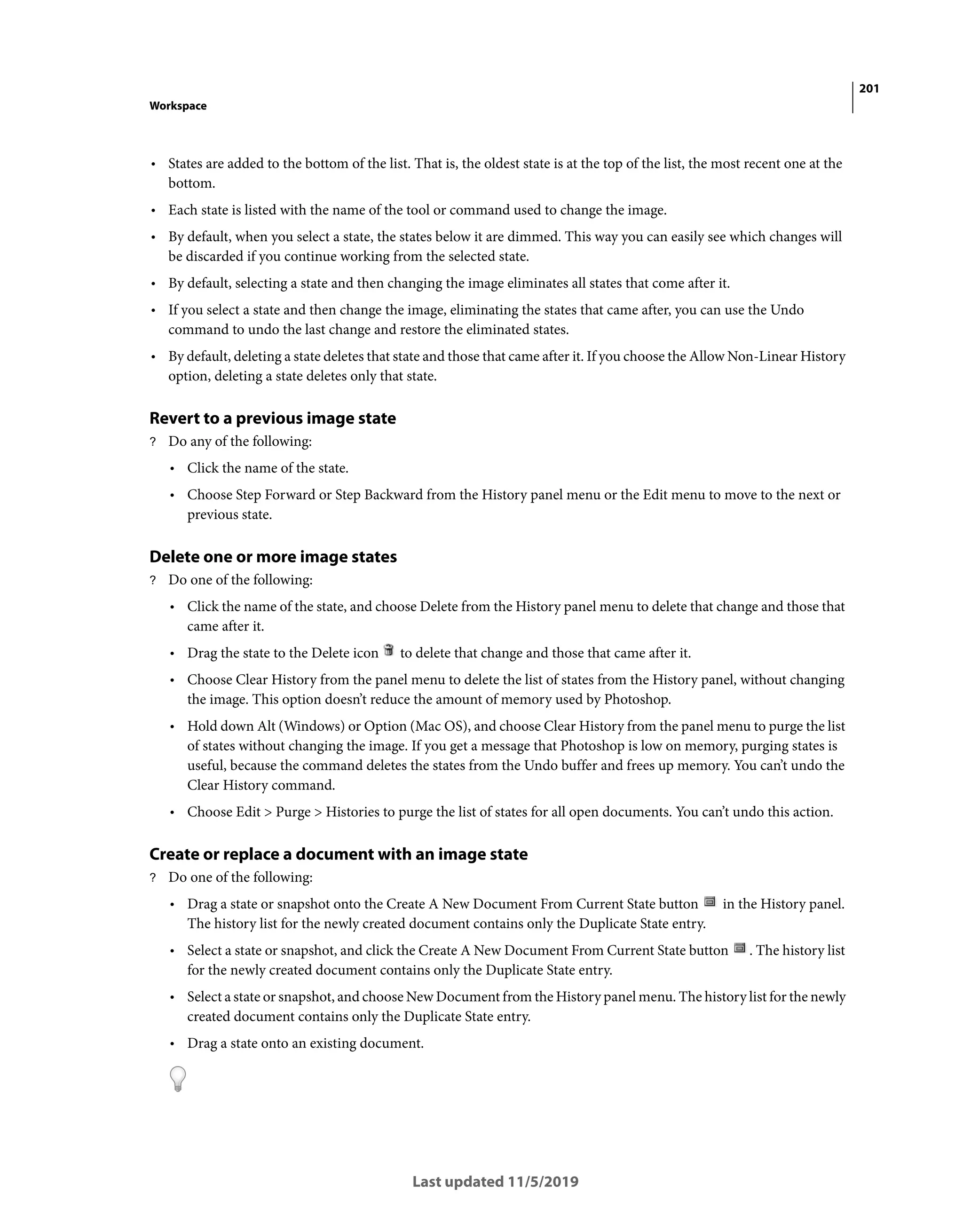 201
Workspace
Last updated 11/5/2019
• States are added to the bottom of the list. That is, the oldest state is at the top of the list, the most recent one at the
bottom.
• Each state is listed with the name of the tool or command used to change the image.
• By default, when you select a state, the states below it are dimmed. This way you can easily see which changes will
be discarded if you continue working from the selected state.
• By default, selecting a state and then changing the image eliminates all states that come after it.
• If you select a state and then change the image, eliminating the states that came after, you can use the Undo
command to undo the last change and restore the eliminated states.
• By default, deleting a state deletes that state and those that came after it. If you choose the Allow Non-Linear History
option, deleting a state deletes only that state.
Revert to a previous image state
? Do any of the following:
• Click the name of the state.
• Choose Step Forward or Step Backward from the History panel menu or the Edit menu to move to the next or
previous state.
Delete one or more image states
? Do one of the following:
• Click the name of the state, and choose Delete from the History panel menu to delete that change and those that
came after it.
• Drag the state to the Delete icon to delete that change and those that came after it.
• Choose Clear History from the panel menu to delete the list of states from the History panel, without changing
the image. This option doesn’t reduce the amount of memory used by Photoshop.
• Hold down Alt (Windows) or Option (Mac OS), and choose Clear History from the panel menu to purge the list
of states without changing the image. If you get a message that Photoshop is low on memory, purging states is
useful, because the command deletes the states from the Undo buffer and frees up memory. You can’t undo the
Clear History command.
• Choose Edit > Purge > Histories to purge the list of states for all open documents. You can’t undo this action.
Create or replace a document with an image state
? Do one of the following:
• Drag a state or snapshot onto the Create A New Document From Current State button in the History panel.
The history list for the newly created document contains only the Duplicate State entry.
• Select a state or snapshot, and click the Create A New Document From Current State button . The history list
for the newly created document contains only the Duplicate State entry.
• Select a state or snapshot, and choose New Document from the History panel menu. The history list for the newly
created document contains only the Duplicate State entry.
• Drag a state onto an existing document.
 