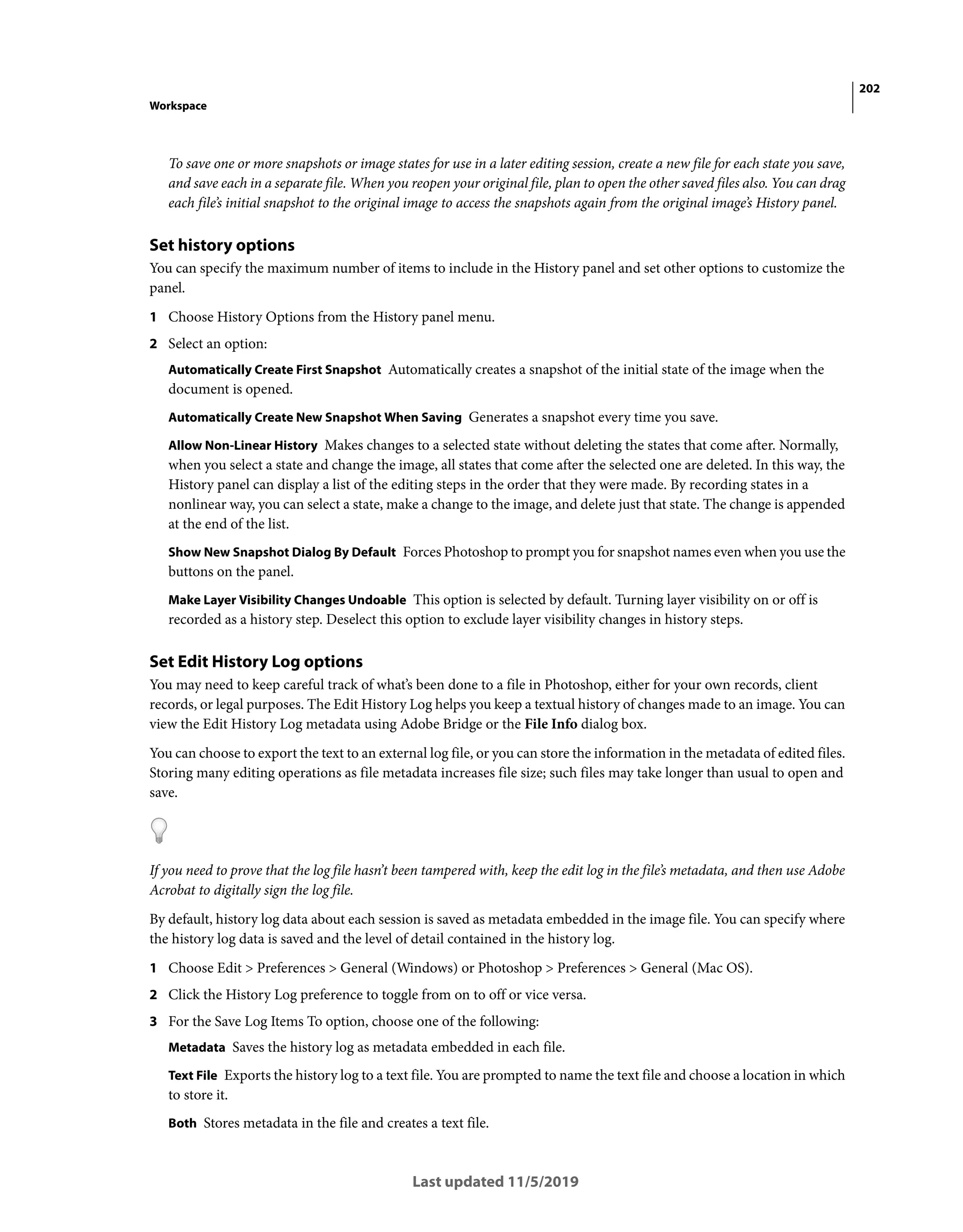 202
Workspace
Last updated 11/5/2019
To save one or more snapshots or image states for use in a later editing session, create a new file for each state you save,
and save each in a separate file. When you reopen your original file, plan to open the other saved files also. You can drag
each file’s initial snapshot to the original image to access the snapshots again from the original image’s History panel.
Set history options
You can specify the maximum number of items to include in the History panel and set other options to customize the
panel.
1 Choose History Options from the History panel menu.
2 Select an option:
Automatically Create First Snapshot Automatically creates a snapshot of the initial state of the image when the
document is opened.
Automatically Create New Snapshot When Saving Generates a snapshot every time you save.
Allow Non-Linear History Makes changes to a selected state without deleting the states that come after. Normally,
when you select a state and change the image, all states that come after the selected one are deleted. In this way, the
History panel can display a list of the editing steps in the order that they were made. By recording states in a
nonlinear way, you can select a state, make a change to the image, and delete just that state. The change is appended
at the end of the list.
Show New Snapshot Dialog By Default Forces Photoshop to prompt you for snapshot names even when you use the
buttons on the panel.
Make Layer Visibility Changes Undoable This option is selected by default. Turning layer visibility on or off is
recorded as a history step. Deselect this option to exclude layer visibility changes in history steps.
Set Edit History Log options
You may need to keep careful track of what’s been done to a file in Photoshop, either for your own records, client
records, or legal purposes. The Edit History Log helps you keep a textual history of changes made to an image. You can
view the Edit History Log metadata using Adobe Bridge or the File Info dialog box.
You can choose to export the text to an external log file, or you can store the information in the metadata of edited files.
Storing many editing operations as file metadata increases file size; such files may take longer than usual to open and
save.
If you need to prove that the log file hasn’t been tampered with, keep the edit log in the file’s metadata, and then use Adobe
Acrobat to digitally sign the log file.
By default, history log data about each session is saved as metadata embedded in the image file. You can specify where
the history log data is saved and the level of detail contained in the history log.
1 Choose Edit > Preferences > General (Windows) or Photoshop > Preferences > General (Mac OS).
2 Click the History Log preference to toggle from on to off or vice versa.
3 For the Save Log Items To option, choose one of the following:
Metadata Saves the history log as metadata embedded in each file.
Text File Exports the history log to a text file. You are prompted to name the text file and choose a location in which
to store it.
Both Stores metadata in the file and creates a text file.
 