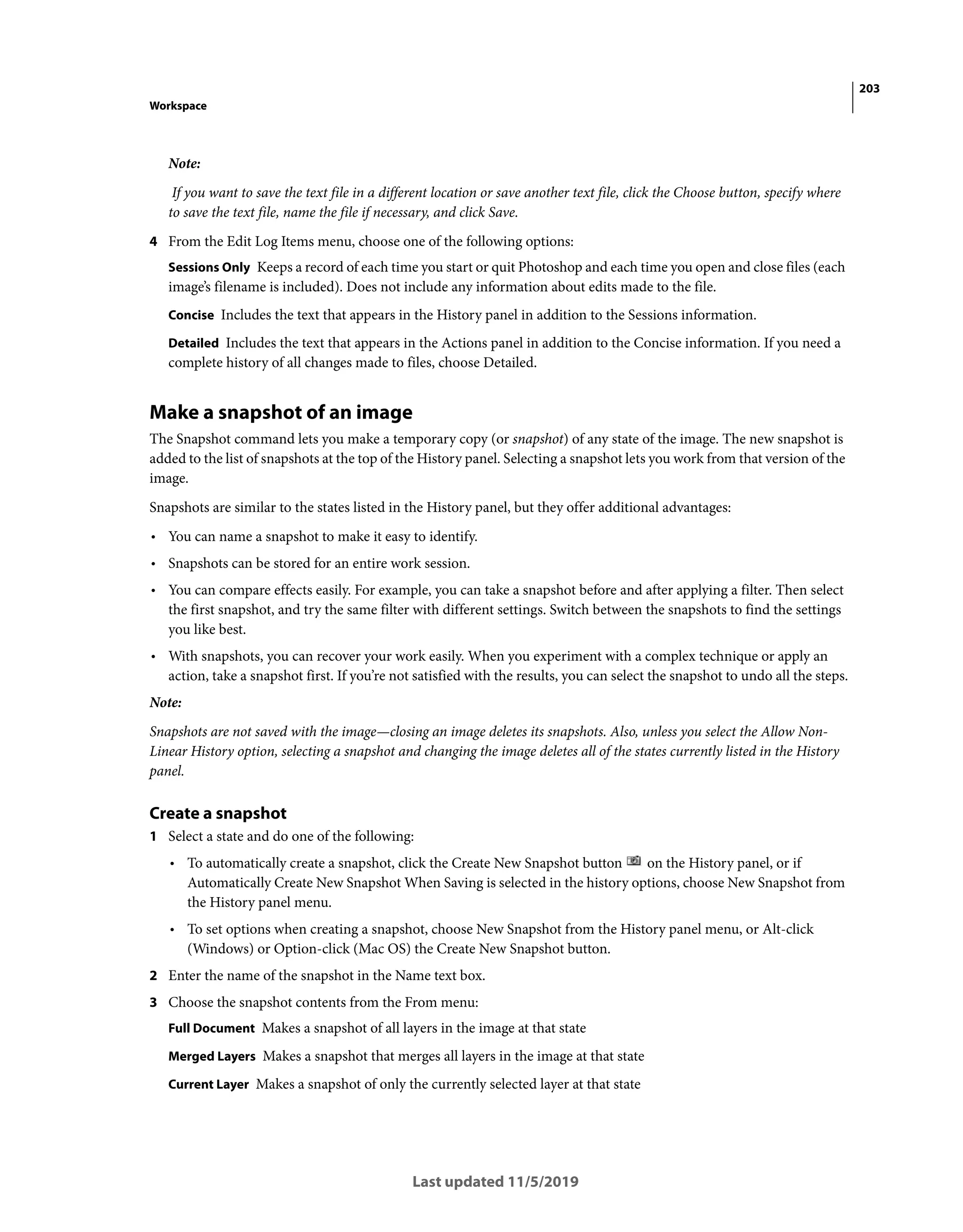 203
Workspace
Last updated 11/5/2019
Note:
If you want to save the text file in a different location or save another text file, click the Choose button, specify where
to save the text file, name the file if necessary, and click Save.
4 From the Edit Log Items menu, choose one of the following options:
Sessions Only Keeps a record of each time you start or quit Photoshop and each time you open and close files (each
image’s filename is included). Does not include any information about edits made to the file.
Concise Includes the text that appears in the History panel in addition to the Sessions information.
Detailed Includes the text that appears in the Actions panel in addition to the Concise information. If you need a
complete history of all changes made to files, choose Detailed.
Make a snapshot of an image
The Snapshot command lets you make a temporary copy (or snapshot) of any state of the image. The new snapshot is
added to the list of snapshots at the top of the History panel. Selecting a snapshot lets you work from that version of the
image.
Snapshots are similar to the states listed in the History panel, but they offer additional advantages:
• You can name a snapshot to make it easy to identify.
• Snapshots can be stored for an entire work session.
• You can compare effects easily. For example, you can take a snapshot before and after applying a filter. Then select
the first snapshot, and try the same filter with different settings. Switch between the snapshots to find the settings
you like best.
• With snapshots, you can recover your work easily. When you experiment with a complex technique or apply an
action, take a snapshot first. If you’re not satisfied with the results, you can select the snapshot to undo all the steps.
Note:
Snapshots are not saved with the image—closing an image deletes its snapshots. Also, unless you select the Allow Non-
Linear History option, selecting a snapshot and changing the image deletes all of the states currently listed in the History
panel.
Create a snapshot
1 Select a state and do one of the following:
• To automatically create a snapshot, click the Create New Snapshot button on the History panel, or if
Automatically Create New Snapshot When Saving is selected in the history options, choose New Snapshot from
the History panel menu.
• To set options when creating a snapshot, choose New Snapshot from the History panel menu, or Alt-click
(Windows) or Option-click (Mac OS) the Create New Snapshot button.
2 Enter the name of the snapshot in the Name text box.
3 Choose the snapshot contents from the From menu:
Full Document Makes a snapshot of all layers in the image at that state
Merged Layers Makes a snapshot that merges all layers in the image at that state
Current Layer Makes a snapshot of only the currently selected layer at that state
 