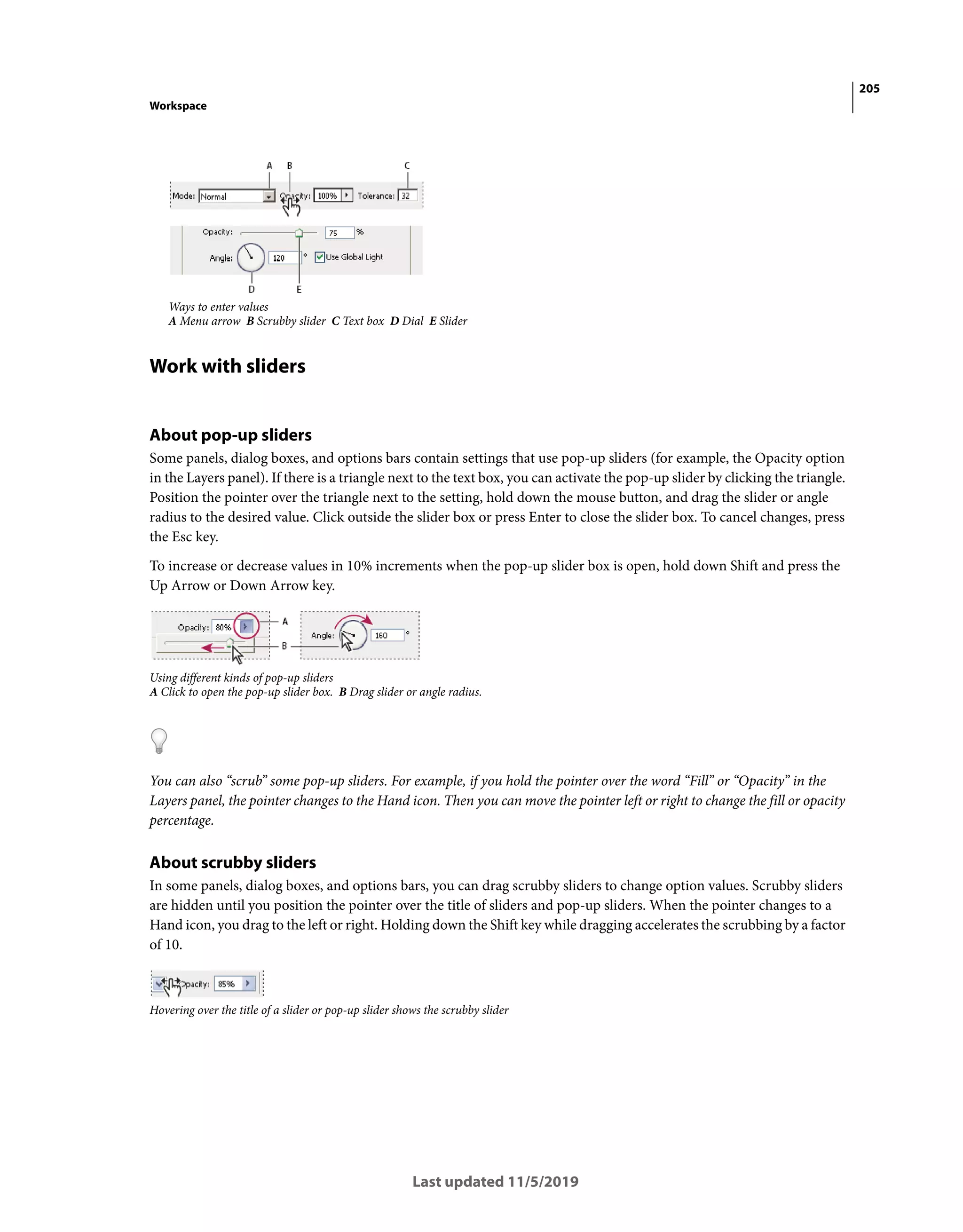 205
Workspace
Last updated 11/5/2019
Ways to enter values
A Menu arrow B Scrubby slider C Text box D Dial E Slider
Work with sliders
About pop-up sliders
Some panels, dialog boxes, and options bars contain settings that use pop-up sliders (for example, the Opacity option
in the Layers panel). If there is a triangle next to the text box, you can activate the pop-up slider by clicking the triangle.
Position the pointer over the triangle next to the setting, hold down the mouse button, and drag the slider or angle
radius to the desired value. Click outside the slider box or press Enter to close the slider box. To cancel changes, press
the Esc key.
To increase or decrease values in 10% increments when the pop-up slider box is open, hold down Shift and press the
Up Arrow or Down Arrow key.
Using different kinds of pop-up sliders
A Click to open the pop-up slider box. B Drag slider or angle radius.
You can also “scrub” some pop-up sliders. For example, if you hold the pointer over the word “Fill” or “Opacity” in the
Layers panel, the pointer changes to the Hand icon. Then you can move the pointer left or right to change the fill or opacity
percentage.
About scrubby sliders
In some panels, dialog boxes, and options bars, you can drag scrubby sliders to change option values. Scrubby sliders
are hidden until you position the pointer over the title of sliders and pop-up sliders. When the pointer changes to a
Hand icon, you drag to the left or right. Holding down the Shift key while dragging accelerates the scrubbing by a factor
of 10.
Hovering over the title of a slider or pop-up slider shows the scrubby slider
 