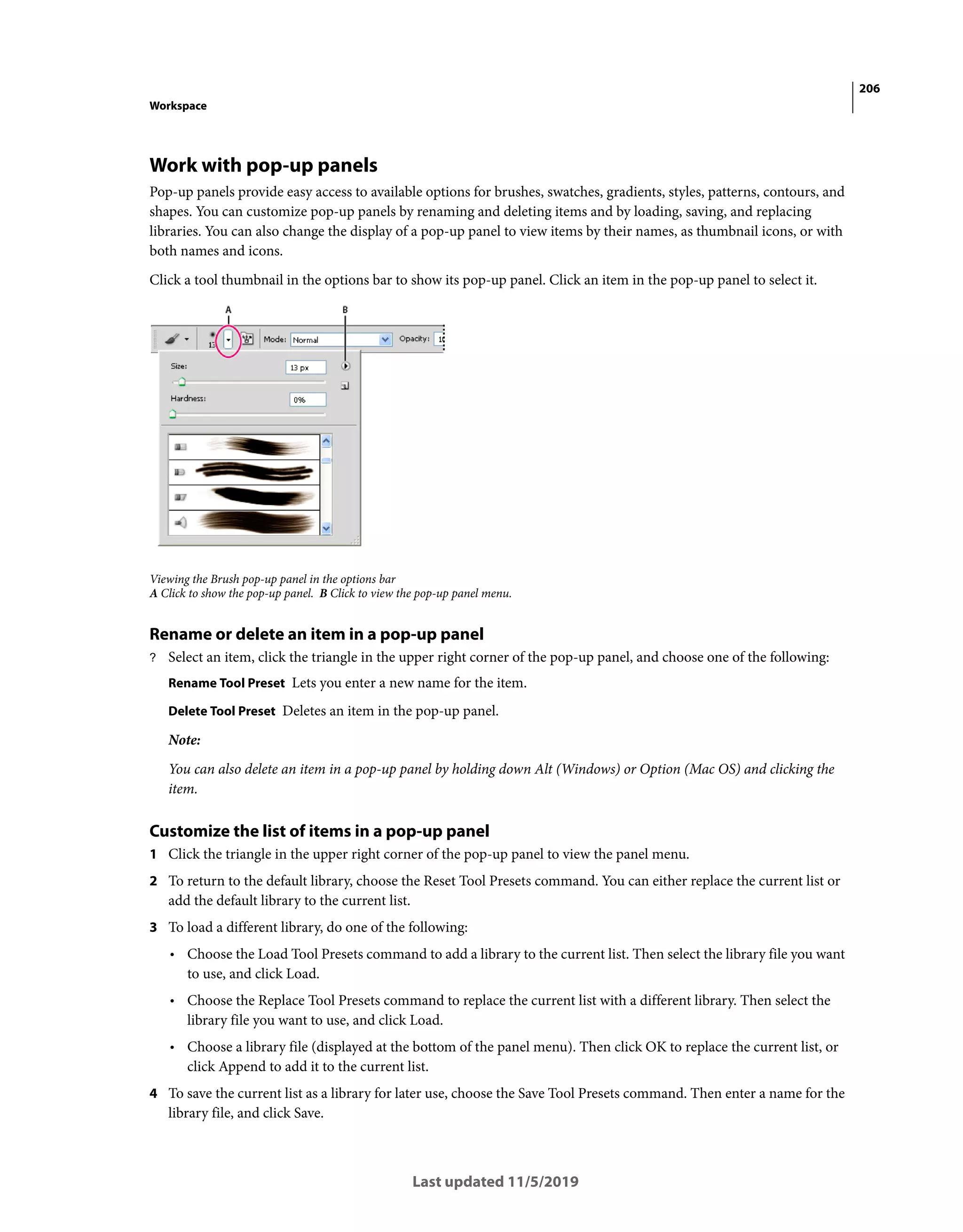 206
Workspace
Last updated 11/5/2019
Work with pop-up panels
Pop-up panels provide easy access to available options for brushes, swatches, gradients, styles, patterns, contours, and
shapes. You can customize pop-up panels by renaming and deleting items and by loading, saving, and replacing
libraries. You can also change the display of a pop-up panel to view items by their names, as thumbnail icons, or with
both names and icons.
Click a tool thumbnail in the options bar to show its pop-up panel. Click an item in the pop-up panel to select it.
Viewing the Brush pop-up panel in the options bar
A Click to show the pop-up panel. B Click to view the pop-up panel menu.
Rename or delete an item in a pop-up panel
? Select an item, click the triangle in the upper right corner of the pop-up panel, and choose one of the following:
Rename Tool Preset Lets you enter a new name for the item.
Delete Tool Preset Deletes an item in the pop-up panel.
Note:
You can also delete an item in a pop-up panel by holding down Alt (Windows) or Option (Mac OS) and clicking the
item.
Customize the list of items in a pop-up panel
1 Click the triangle in the upper right corner of the pop-up panel to view the panel menu.
2 To return to the default library, choose the Reset Tool Presets command. You can either replace the current list or
add the default library to the current list.
3 To load a different library, do one of the following:
• Choose the Load Tool Presets command to add a library to the current list. Then select the library file you want
to use, and click Load.
• Choose the Replace Tool Presets command to replace the current list with a different library. Then select the
library file you want to use, and click Load.
• Choose a library file (displayed at the bottom of the panel menu). Then click OK to replace the current list, or
click Append to add it to the current list.
4 To save the current list as a library for later use, choose the Save Tool Presets command. Then enter a name for the
library file, and click Save.
 