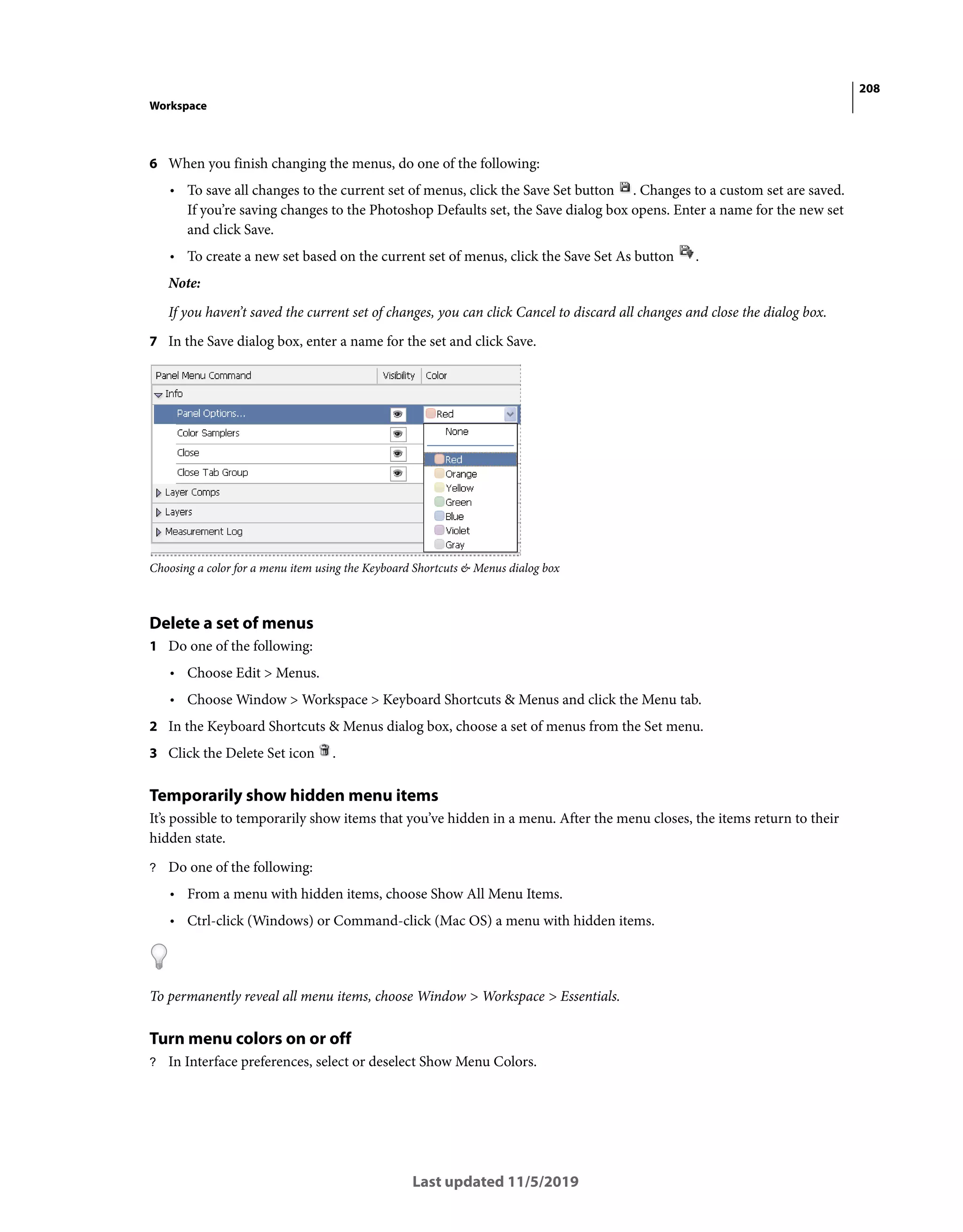 208
Workspace
Last updated 11/5/2019
6 When you finish changing the menus, do one of the following:
• To save all changes to the current set of menus, click the Save Set button . Changes to a custom set are saved.
If you’re saving changes to the Photoshop Defaults set, the Save dialog box opens. Enter a name for the new set
and click Save.
• To create a new set based on the current set of menus, click the Save Set As button .
Note:
If you haven’t saved the current set of changes, you can click Cancel to discard all changes and close the dialog box.
7 In the Save dialog box, enter a name for the set and click Save.
Choosing a color for a menu item using the Keyboard Shortcuts & Menus dialog box
Delete a set of menus
1 Do one of the following:
• Choose Edit > Menus.
• Choose Window > Workspace > Keyboard Shortcuts & Menus and click the Menu tab.
2 In the Keyboard Shortcuts & Menus dialog box, choose a set of menus from the Set menu.
3 Click the Delete Set icon .
Temporarily show hidden menu items
It’s possible to temporarily show items that you’ve hidden in a menu. After the menu closes, the items return to their
hidden state.
? Do one of the following:
• From a menu with hidden items, choose Show All Menu Items.
• Ctrl-click (Windows) or Command-click (Mac OS) a menu with hidden items.
To permanently reveal all menu items, choose Window > Workspace > Essentials.
Turn menu colors on or off
? In Interface preferences, select or deselect Show Menu Colors.
 