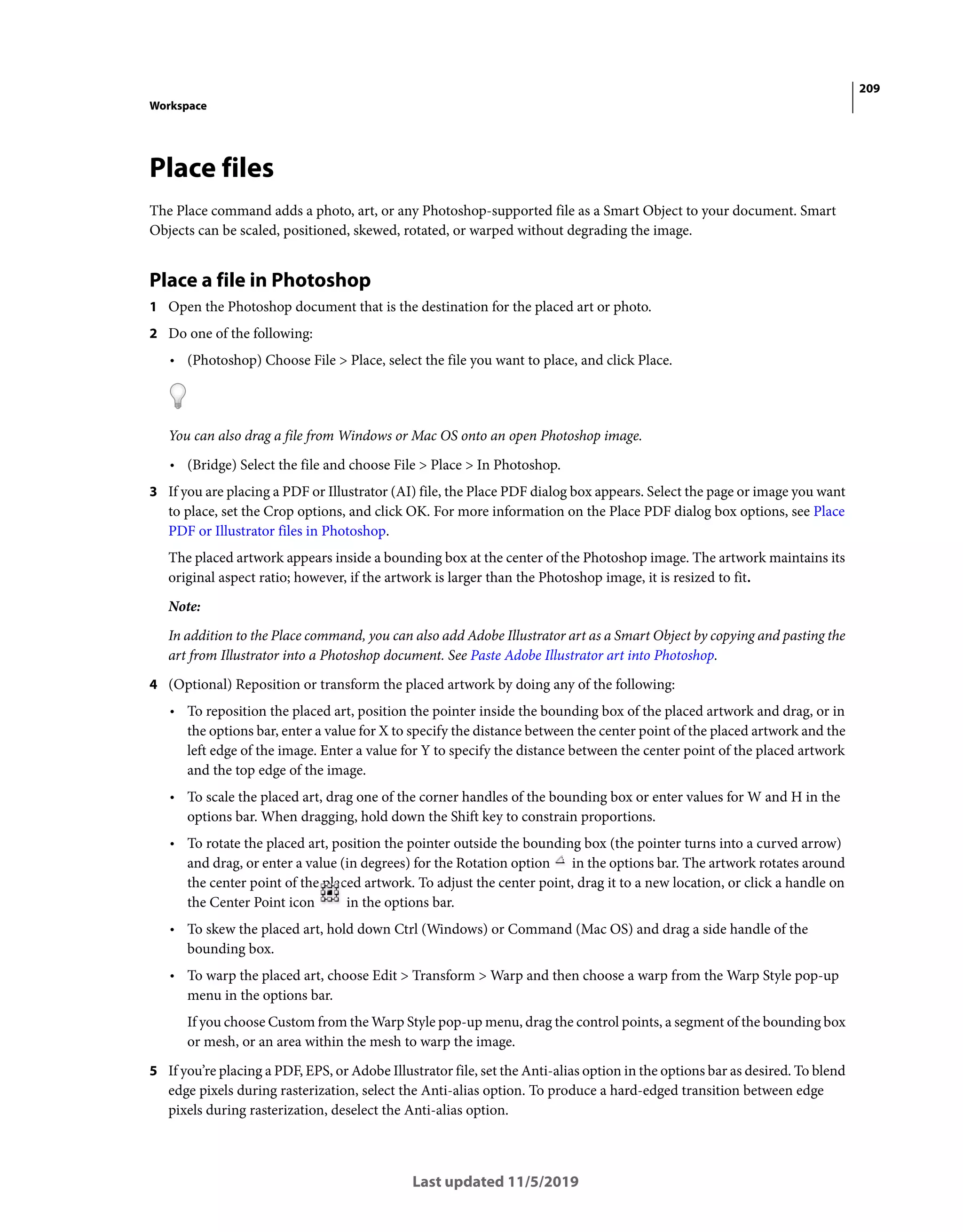 209
Workspace
Last updated 11/5/2019
Place files
The Place command adds a photo, art, or any Photoshop-supported file as a Smart Object to your document. Smart
Objects can be scaled, positioned, skewed, rotated, or warped without degrading the image.
Place a file in Photoshop
1 Open the Photoshop document that is the destination for the placed art or photo.
2 Do one of the following:
• (Photoshop) Choose File > Place, select the file you want to place, and click Place.
You can also drag a file from Windows or Mac OS onto an open Photoshop image.
• (Bridge) Select the file and choose File > Place > In Photoshop.
3 If you are placing a PDF or Illustrator (AI) file, the Place PDF dialog box appears. Select the page or image you want
to place, set the Crop options, and click OK. For more information on the Place PDF dialog box options, see Place
PDF or Illustrator files in Photoshop.
The placed artwork appears inside a bounding box at the center of the Photoshop image. The artwork maintains its
original aspect ratio; however, if the artwork is larger than the Photoshop image, it is resized to fit.
Note:
In addition to the Place command, you can also add Adobe Illustrator art as a Smart Object by copying and pasting the
art from Illustrator into a Photoshop document. See Paste Adobe Illustrator art into Photoshop.
4 (Optional) Reposition or transform the placed artwork by doing any of the following:
• To reposition the placed art, position the pointer inside the bounding box of the placed artwork and drag, or in
the options bar, enter a value for X to specify the distance between the center point of the placed artwork and the
left edge of the image. Enter a value for Y to specify the distance between the center point of the placed artwork
and the top edge of the image.
• To scale the placed art, drag one of the corner handles of the bounding box or enter values for W and H in the
options bar. When dragging, hold down the Shift key to constrain proportions.
• To rotate the placed art, position the pointer outside the bounding box (the pointer turns into a curved arrow)
and drag, or enter a value (in degrees) for the Rotation option in the options bar. The artwork rotates around
the center point of the placed artwork. To adjust the center point, drag it to a new location, or click a handle on
the Center Point icon in the options bar.
• To skew the placed art, hold down Ctrl (Windows) or Command (Mac OS) and drag a side handle of the
bounding box.
• To warp the placed art, choose Edit > Transform > Warp and then choose a warp from the Warp Style pop-up
menu in the options bar.
If you choose Custom from the Warp Style pop-up menu, drag the control points, a segment of the bounding box
or mesh, or an area within the mesh to warp the image.
5 If you’re placing a PDF, EPS, or Adobe Illustrator file, set the Anti-alias option in the options bar as desired. To blend
edge pixels during rasterization, select the Anti-alias option. To produce a hard-edged transition between edge
pixels during rasterization, deselect the Anti-alias option.
 