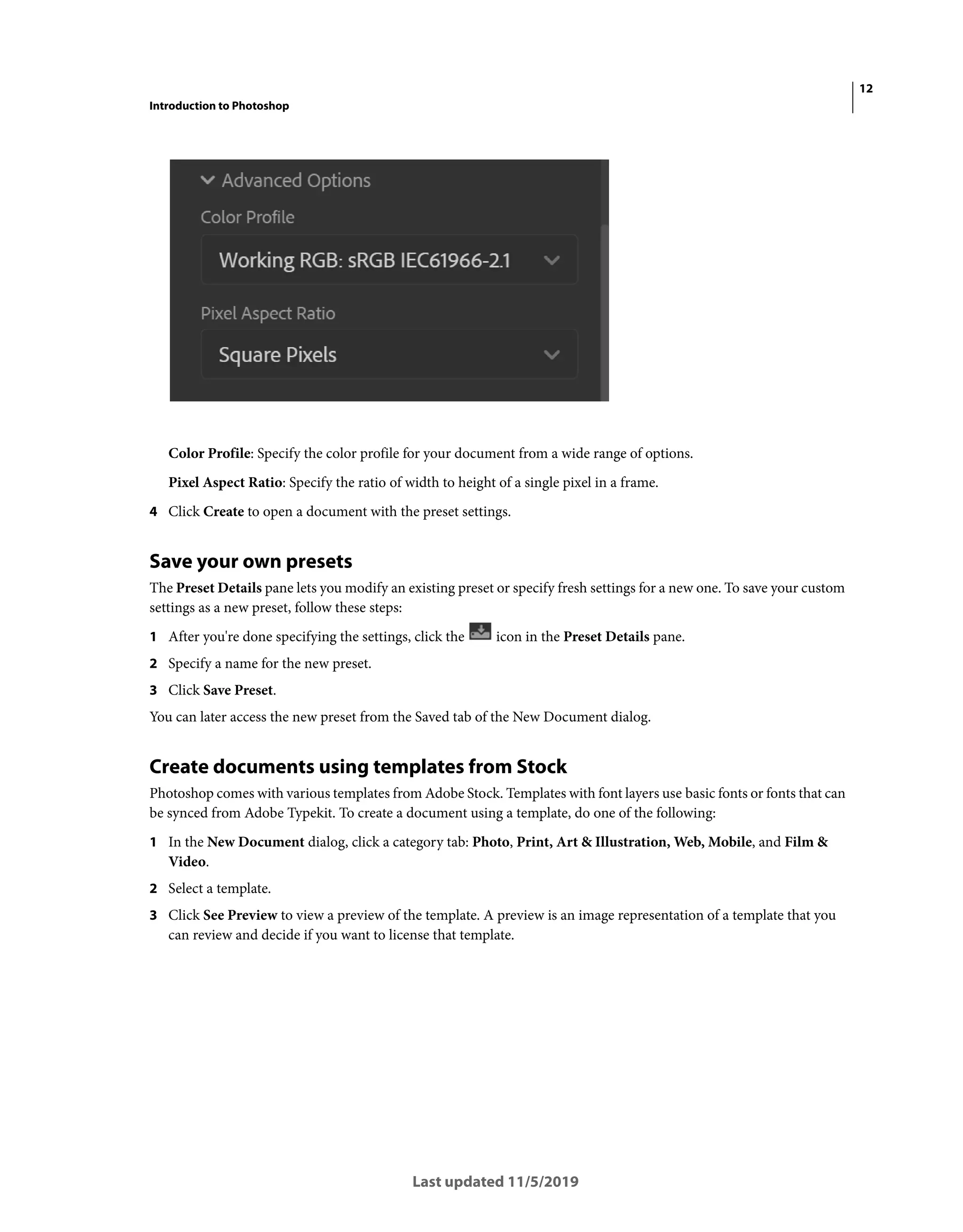 12
Introduction to Photoshop
Last updated 11/5/2019
Color Profile: Specify the color profile for your document from a wide range of options.
Pixel Aspect Ratio: Specify the ratio of width to height of a single pixel in a frame.
4 Click Create to open a document with the preset settings.
Save your own presets
The Preset Details pane lets you modify an existing preset or specify fresh settings for a new one. To save your custom
settings as a new preset, follow these steps:
1 After you're done specifying the settings, click the icon in the Preset Details pane.
2 Specify a name for the new preset.
3 Click Save Preset.
You can later access the new preset from the Saved tab of the New Document dialog.
Create documents using templates from Stock
Photoshop comes with various templates from Adobe Stock. Templates with font layers use basic fonts or fonts that can
be synced from Adobe Typekit. To create a document using a template, do one of the following:
1 In the New Document dialog, click a category tab: Photo, Print, Art & Illustration, Web, Mobile, and Film &
Video.
2 Select a template.
3 Click See Preview to view a preview of the template. A preview is an image representation of a template that you
can review and decide if you want to license that template.
 