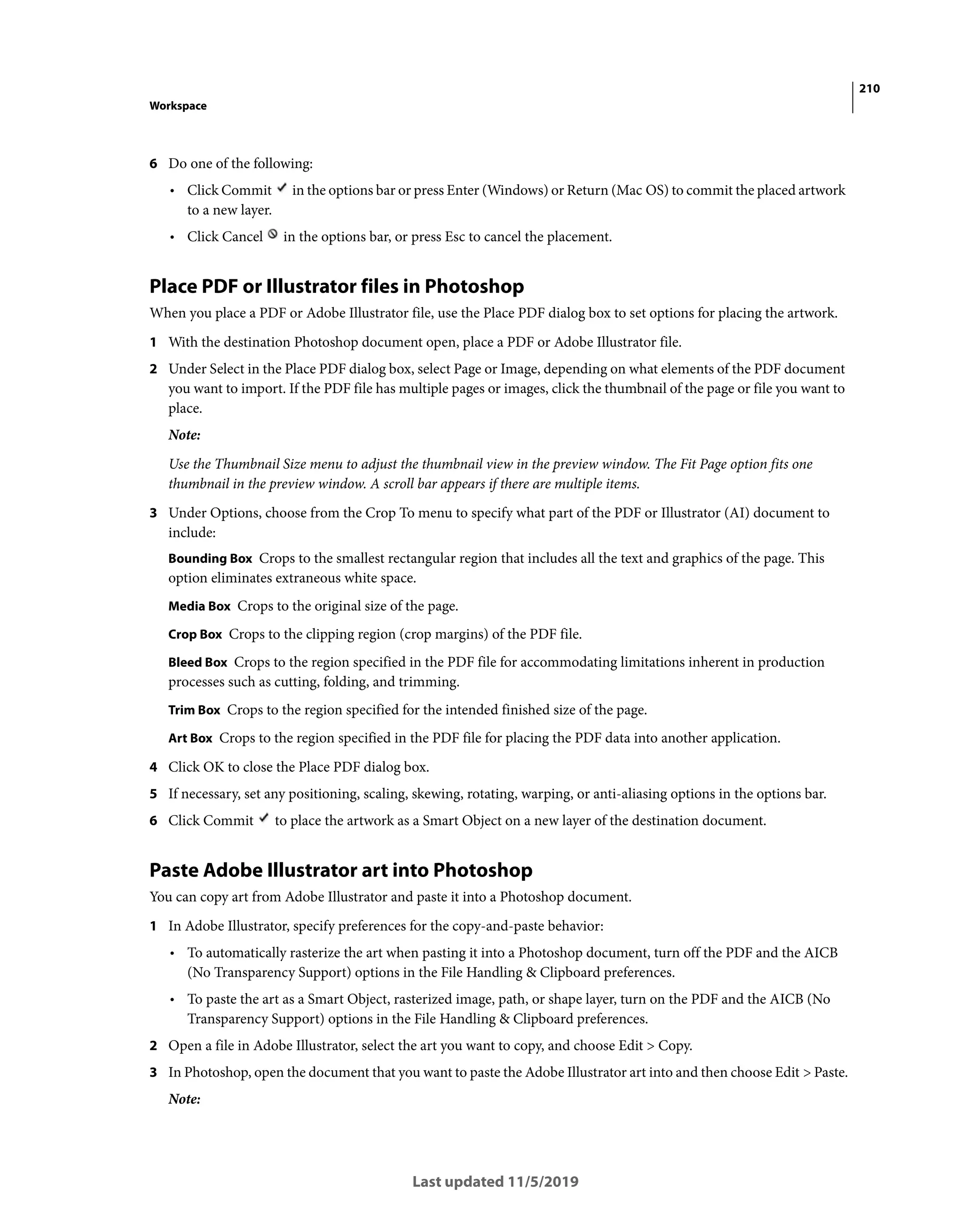 210
Workspace
Last updated 11/5/2019
6 Do one of the following:
• Click Commit in the options bar or press Enter (Windows) or Return (Mac OS) to commit the placed artwork
to a new layer.
• Click Cancel in the options bar, or press Esc to cancel the placement.
Place PDF or Illustrator files in Photoshop
When you place a PDF or Adobe Illustrator file, use the Place PDF dialog box to set options for placing the artwork.
1 With the destination Photoshop document open, place a PDF or Adobe Illustrator file.
2 Under Select in the Place PDF dialog box, select Page or Image, depending on what elements of the PDF document
you want to import. If the PDF file has multiple pages or images, click the thumbnail of the page or file you want to
place.
Note:
Use the Thumbnail Size menu to adjust the thumbnail view in the preview window. The Fit Page option fits one
thumbnail in the preview window. A scroll bar appears if there are multiple items.
3 Under Options, choose from the Crop To menu to specify what part of the PDF or Illustrator (AI) document to
include:
Bounding Box Crops to the smallest rectangular region that includes all the text and graphics of the page. This
option eliminates extraneous white space.
Media Box Crops to the original size of the page.
Crop Box Crops to the clipping region (crop margins) of the PDF file.
Bleed Box Crops to the region specified in the PDF file for accommodating limitations inherent in production
processes such as cutting, folding, and trimming.
Trim Box Crops to the region specified for the intended finished size of the page.
Art Box Crops to the region specified in the PDF file for placing the PDF data into another application.
4 Click OK to close the Place PDF dialog box.
5 If necessary, set any positioning, scaling, skewing, rotating, warping, or anti-aliasing options in the options bar.
6 Click Commit to place the artwork as a Smart Object on a new layer of the destination document.
Paste Adobe Illustrator art into Photoshop
You can copy art from Adobe Illustrator and paste it into a Photoshop document.
1 In Adobe Illustrator, specify preferences for the copy-and-paste behavior:
• To automatically rasterize the art when pasting it into a Photoshop document, turn off the PDF and the AICB
(No Transparency Support) options in the File Handling & Clipboard preferences.
• To paste the art as a Smart Object, rasterized image, path, or shape layer, turn on the PDF and the AICB (No
Transparency Support) options in the File Handling & Clipboard preferences.
2 Open a file in Adobe Illustrator, select the art you want to copy, and choose Edit > Copy.
3 In Photoshop, open the document that you want to paste the Adobe Illustrator art into and then choose Edit > Paste.
Note:
 