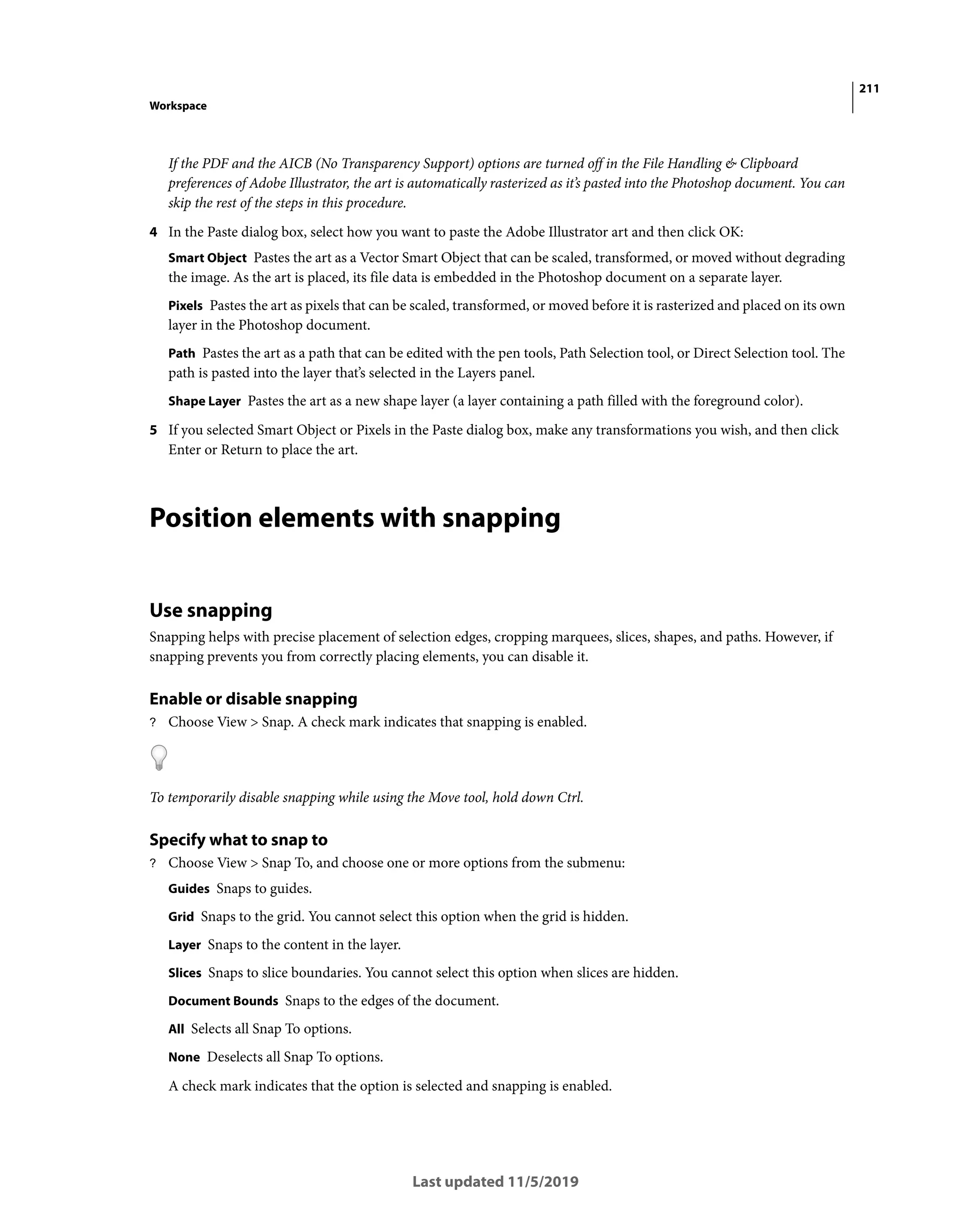 211
Workspace
Last updated 11/5/2019
If the PDF and the AICB (No Transparency Support) options are turned off in the File Handling & Clipboard
preferences of Adobe Illustrator, the art is automatically rasterized as it’s pasted into the Photoshop document. You can
skip the rest of the steps in this procedure.
4 In the Paste dialog box, select how you want to paste the Adobe Illustrator art and then click OK:
Smart Object Pastes the art as a Vector Smart Object that can be scaled, transformed, or moved without degrading
the image. As the art is placed, its file data is embedded in the Photoshop document on a separate layer.
Pixels Pastes the art as pixels that can be scaled, transformed, or moved before it is rasterized and placed on its own
layer in the Photoshop document.
Path Pastes the art as a path that can be edited with the pen tools, Path Selection tool, or Direct Selection tool. The
path is pasted into the layer that’s selected in the Layers panel.
Shape Layer Pastes the art as a new shape layer (a layer containing a path filled with the foreground color).
5 If you selected Smart Object or Pixels in the Paste dialog box, make any transformations you wish, and then click
Enter or Return to place the art.
Position elements with snapping
Use snapping
Snapping helps with precise placement of selection edges, cropping marquees, slices, shapes, and paths. However, if
snapping prevents you from correctly placing elements, you can disable it.
Enable or disable snapping
? Choose View > Snap. A check mark indicates that snapping is enabled.
To temporarily disable snapping while using the Move tool, hold down Ctrl.
Specify what to snap to
? Choose View > Snap To, and choose one or more options from the submenu:
Guides Snaps to guides.
Grid Snaps to the grid. You cannot select this option when the grid is hidden.
Layer Snaps to the content in the layer.
Slices Snaps to slice boundaries. You cannot select this option when slices are hidden.
Document Bounds Snaps to the edges of the document.
All Selects all Snap To options.
None Deselects all Snap To options.
A check mark indicates that the option is selected and snapping is enabled.
 