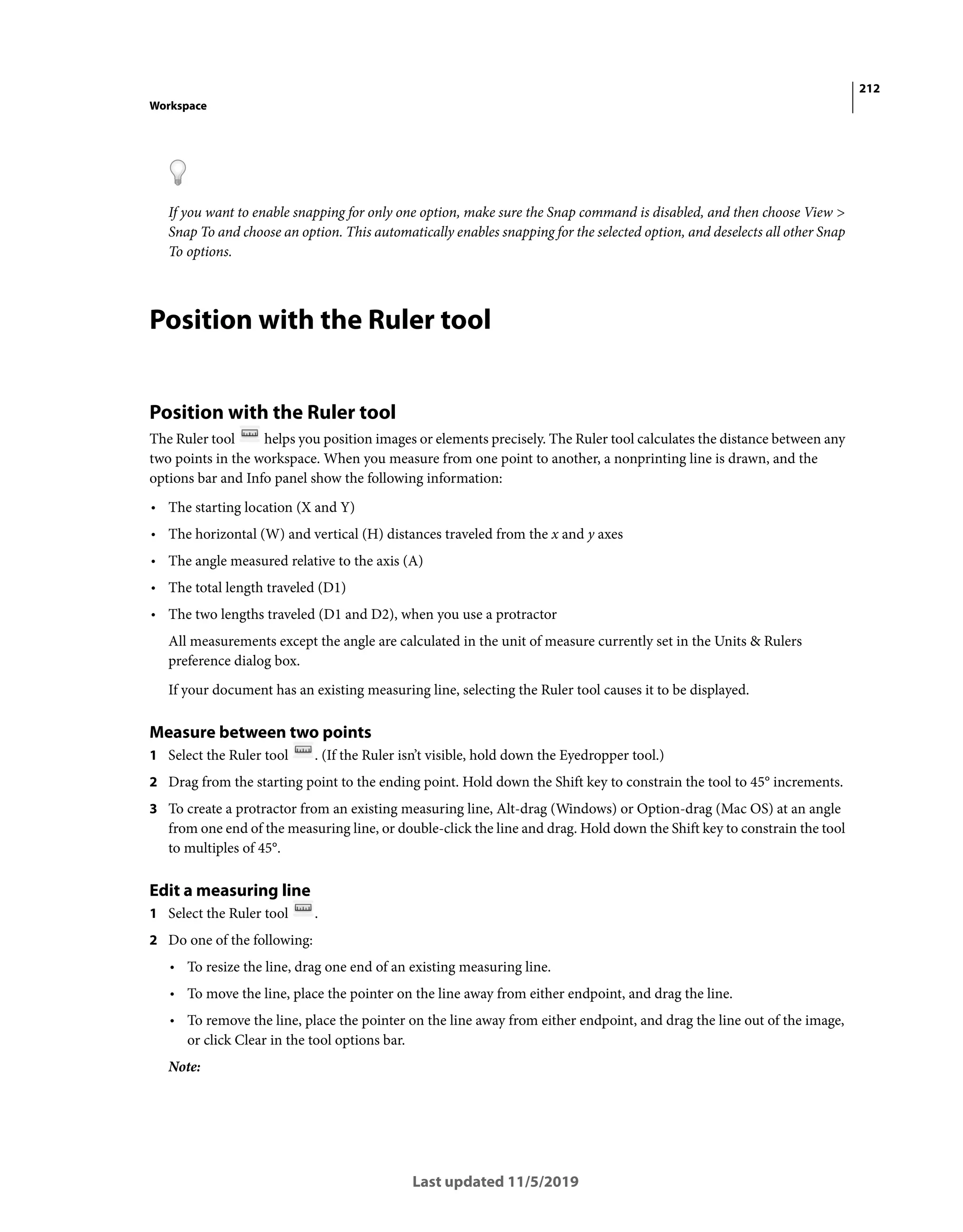 212
Workspace
Last updated 11/5/2019
If you want to enable snapping for only one option, make sure the Snap command is disabled, and then choose View >
Snap To and choose an option. This automatically enables snapping for the selected option, and deselects all other Snap
To options.
Position with the Ruler tool
Position with the Ruler tool
The Ruler tool helps you position images or elements precisely. The Ruler tool calculates the distance between any
two points in the workspace. When you measure from one point to another, a nonprinting line is drawn, and the
options bar and Info panel show the following information:
• The starting location (X and Y)
• The horizontal (W) and vertical (H) distances traveled from the x and y axes
• The angle measured relative to the axis (A)
• The total length traveled (D1)
• The two lengths traveled (D1 and D2), when you use a protractor
All measurements except the angle are calculated in the unit of measure currently set in the Units & Rulers
preference dialog box.
If your document has an existing measuring line, selecting the Ruler tool causes it to be displayed.
Measure between two points
1 Select the Ruler tool . (If the Ruler isn’t visible, hold down the Eyedropper tool.)
2 Drag from the starting point to the ending point. Hold down the Shift key to constrain the tool to 45° increments.
3 To create a protractor from an existing measuring line, Alt-drag (Windows) or Option-drag (Mac OS) at an angle
from one end of the measuring line, or double-click the line and drag. Hold down the Shift key to constrain the tool
to multiples of 45°.
Edit a measuring line
1 Select the Ruler tool .
2 Do one of the following:
• To resize the line, drag one end of an existing measuring line.
• To move the line, place the pointer on the line away from either endpoint, and drag the line.
• To remove the line, place the pointer on the line away from either endpoint, and drag the line out of the image,
or click Clear in the tool options bar.
Note:
 