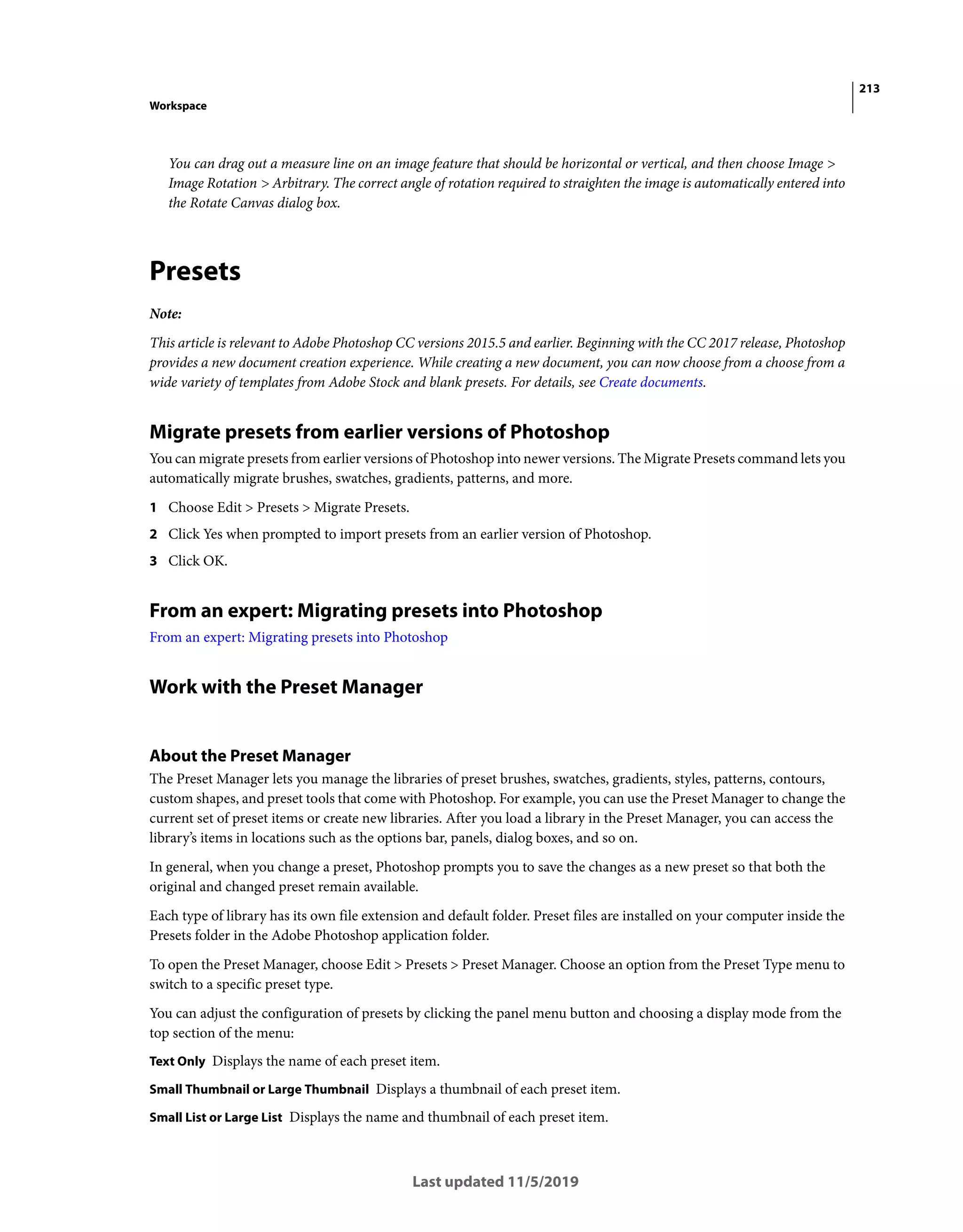 213
Workspace
Last updated 11/5/2019
You can drag out a measure line on an image feature that should be horizontal or vertical, and then choose Image >
Image Rotation > Arbitrary. The correct angle of rotation required to straighten the image is automatically entered into
the Rotate Canvas dialog box.
Presets
Note:
This article is relevant to Adobe Photoshop CC versions 2015.5 and earlier. Beginning with the CC 2017 release, Photoshop
provides a new document creation experience. While creating a new document, you can now choose from a choose from a
wide variety of templates from Adobe Stock and blank presets. For details, see Create documents.
Migrate presets from earlier versions of Photoshop
You can migrate presets from earlier versions of Photoshop into newer versions. The Migrate Presets command lets you
automatically migrate brushes, swatches, gradients, patterns, and more.
1 Choose Edit > Presets > Migrate Presets.
2 Click Yes when prompted to import presets from an earlier version of Photoshop.
3 Click OK.
From an expert: Migrating presets into Photoshop
From an expert: Migrating presets into Photoshop
Work with the Preset Manager
About the Preset Manager
The Preset Manager lets you manage the libraries of preset brushes, swatches, gradients, styles, patterns, contours,
custom shapes, and preset tools that come with Photoshop. For example, you can use the Preset Manager to change the
current set of preset items or create new libraries. After you load a library in the Preset Manager, you can access the
library’s items in locations such as the options bar, panels, dialog boxes, and so on.
In general, when you change a preset, Photoshop prompts you to save the changes as a new preset so that both the
original and changed preset remain available.
Each type of library has its own file extension and default folder. Preset files are installed on your computer inside the
Presets folder in the Adobe Photoshop application folder.
To open the Preset Manager, choose Edit > Presets > Preset Manager. Choose an option from the Preset Type menu to
switch to a specific preset type.
You can adjust the configuration of presets by clicking the panel menu button and choosing a display mode from the
top section of the menu:
Text Only Displays the name of each preset item.
Small Thumbnail or Large Thumbnail Displays a thumbnail of each preset item.
Small List or Large List Displays the name and thumbnail of each preset item.
 
