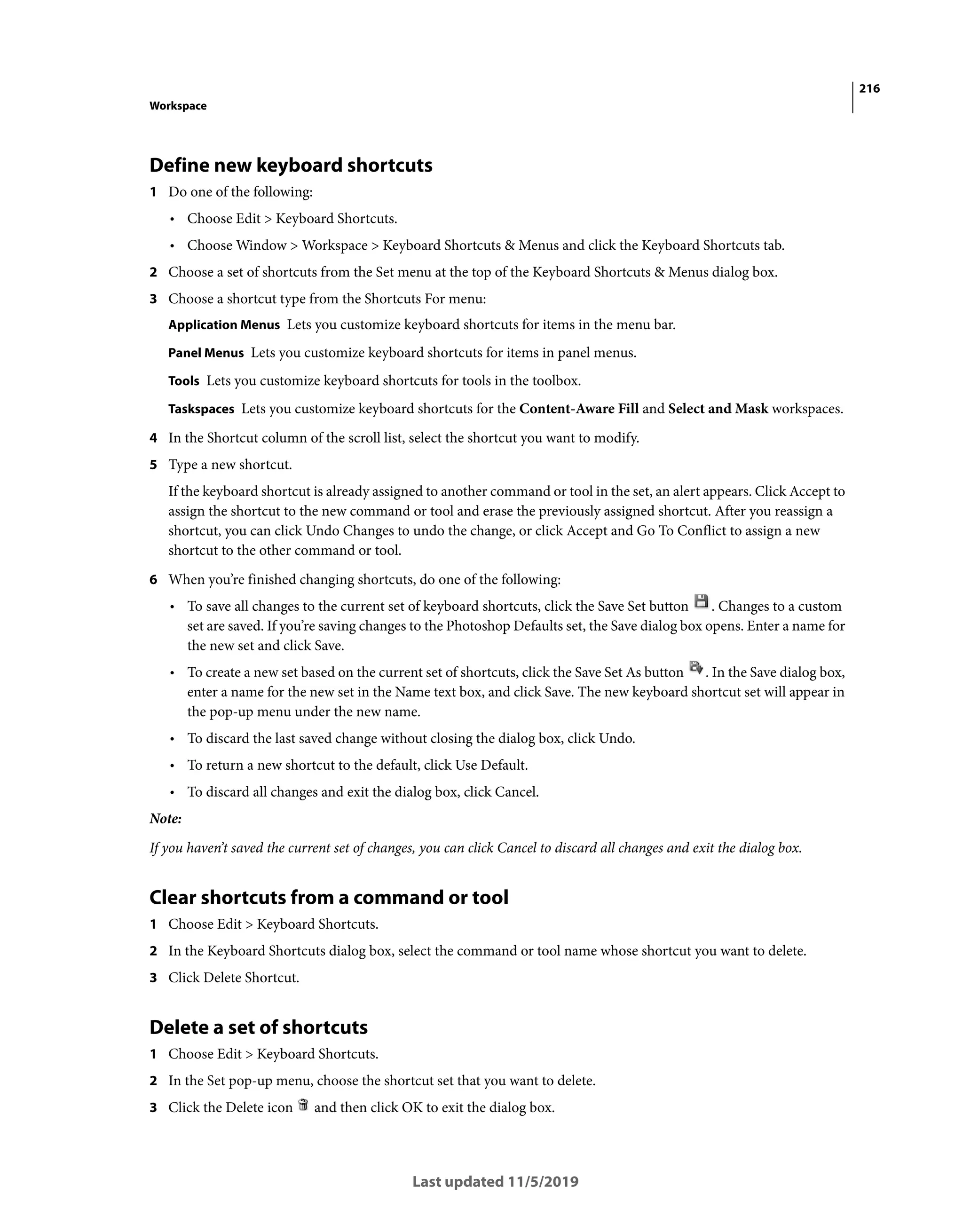216
Workspace
Last updated 11/5/2019
Define new keyboard shortcuts
1 Do one of the following:
• Choose Edit > Keyboard Shortcuts.
• Choose Window > Workspace > Keyboard Shortcuts & Menus and click the Keyboard Shortcuts tab.
2 Choose a set of shortcuts from the Set menu at the top of the Keyboard Shortcuts & Menus dialog box.
3 Choose a shortcut type from the Shortcuts For menu:
Application Menus Lets you customize keyboard shortcuts for items in the menu bar.
Panel Menus Lets you customize keyboard shortcuts for items in panel menus.
Tools Lets you customize keyboard shortcuts for tools in the toolbox.
Taskspaces Lets you customize keyboard shortcuts for the Content-Aware Fill and Select and Mask workspaces.
4 In the Shortcut column of the scroll list, select the shortcut you want to modify.
5 Type a new shortcut.
If the keyboard shortcut is already assigned to another command or tool in the set, an alert appears. Click Accept to
assign the shortcut to the new command or tool and erase the previously assigned shortcut. After you reassign a
shortcut, you can click Undo Changes to undo the change, or click Accept and Go To Conflict to assign a new
shortcut to the other command or tool.
6 When you’re finished changing shortcuts, do one of the following:
• To save all changes to the current set of keyboard shortcuts, click the Save Set button . Changes to a custom
set are saved. If you’re saving changes to the Photoshop Defaults set, the Save dialog box opens. Enter a name for
the new set and click Save.
• To create a new set based on the current set of shortcuts, click the Save Set As button . In the Save dialog box,
enter a name for the new set in the Name text box, and click Save. The new keyboard shortcut set will appear in
the pop-up menu under the new name.
• To discard the last saved change without closing the dialog box, click Undo.
• To return a new shortcut to the default, click Use Default.
• To discard all changes and exit the dialog box, click Cancel.
Note:
If you haven’t saved the current set of changes, you can click Cancel to discard all changes and exit the dialog box.
Clear shortcuts from a command or tool
1 Choose Edit > Keyboard Shortcuts.
2 In the Keyboard Shortcuts dialog box, select the command or tool name whose shortcut you want to delete.
3 Click Delete Shortcut.
Delete a set of shortcuts
1 Choose Edit > Keyboard Shortcuts.
2 In the Set pop-up menu, choose the shortcut set that you want to delete.
3 Click the Delete icon and then click OK to exit the dialog box.
 