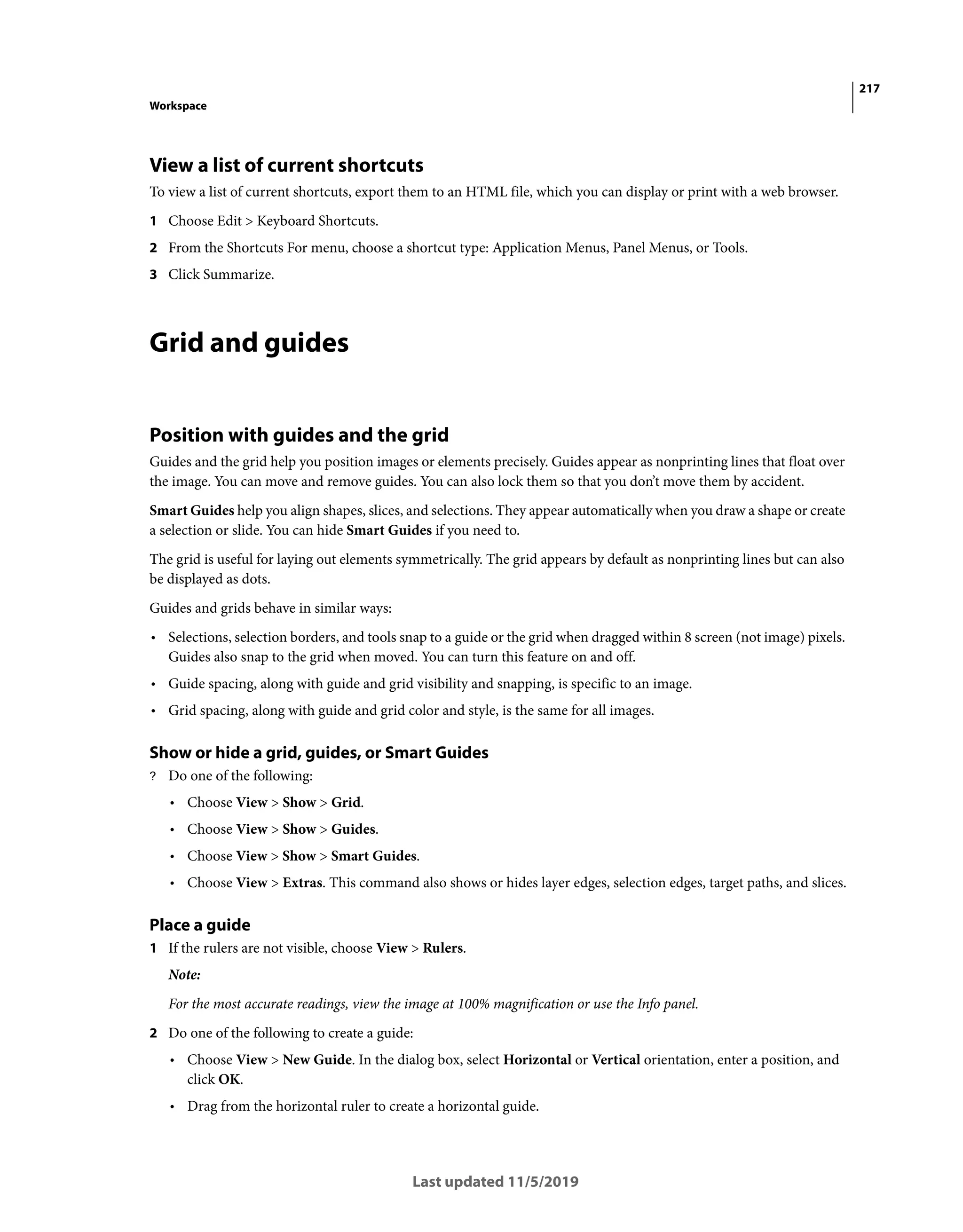 217
Workspace
Last updated 11/5/2019
View a list of current shortcuts
To view a list of current shortcuts, export them to an HTML file, which you can display or print with a web browser.
1 Choose Edit > Keyboard Shortcuts.
2 From the Shortcuts For menu, choose a shortcut type: Application Menus, Panel Menus, or Tools.
3 Click Summarize.
Grid and guides
Position with guides and the grid
Guides and the grid help you position images or elements precisely. Guides appear as nonprinting lines that float over
the image. You can move and remove guides. You can also lock them so that you don’t move them by accident.
Smart Guides help you align shapes, slices, and selections. They appear automatically when you draw a shape or create
a selection or slide. You can hide Smart Guides if you need to.
The grid is useful for laying out elements symmetrically. The grid appears by default as nonprinting lines but can also
be displayed as dots.
Guides and grids behave in similar ways:
• Selections, selection borders, and tools snap to a guide or the grid when dragged within 8 screen (not image) pixels.
Guides also snap to the grid when moved. You can turn this feature on and off.
• Guide spacing, along with guide and grid visibility and snapping, is specific to an image.
• Grid spacing, along with guide and grid color and style, is the same for all images.
Show or hide a grid, guides, or Smart Guides
? Do one of the following:
• Choose View > Show > Grid.
• Choose View > Show > Guides.
• Choose View > Show > Smart Guides.
• Choose View > Extras. This command also shows or hides layer edges, selection edges, target paths, and slices.
Place a guide
1 If the rulers are not visible, choose View > Rulers.
Note:
For the most accurate readings, view the image at 100% magnification or use the Info panel.
2 Do one of the following to create a guide:
• Choose View > New Guide. In the dialog box, select Horizontal or Vertical orientation, enter a position, and
click OK.
• Drag from the horizontal ruler to create a horizontal guide.
 
