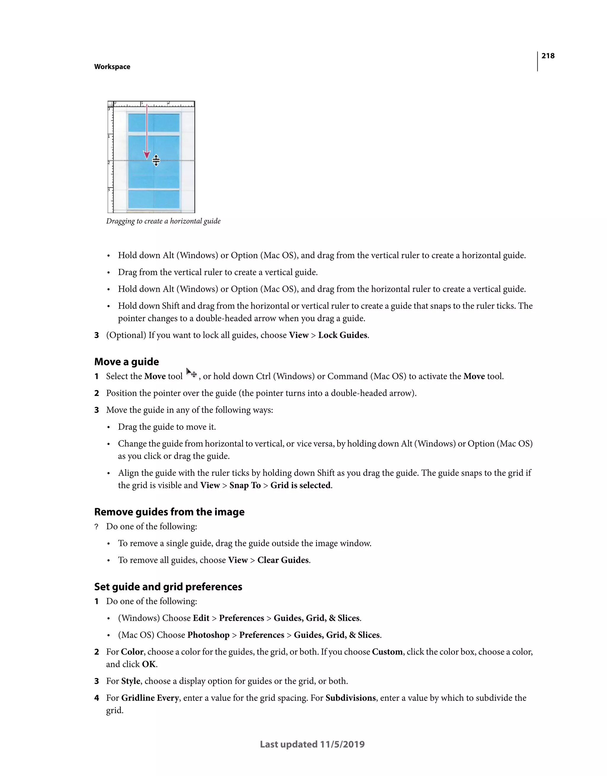 218
Workspace
Last updated 11/5/2019
Dragging to create a horizontal guide
• Hold down Alt (Windows) or Option (Mac OS), and drag from the vertical ruler to create a horizontal guide.
• Drag from the vertical ruler to create a vertical guide.
• Hold down Alt (Windows) or Option (Mac OS), and drag from the horizontal ruler to create a vertical guide.
• Hold down Shift and drag from the horizontal or vertical ruler to create a guide that snaps to the ruler ticks. The
pointer changes to a double-headed arrow when you drag a guide.
3 (Optional) If you want to lock all guides, choose View > Lock Guides.
Move a guide
1 Select the Move tool , or hold down Ctrl (Windows) or Command (Mac OS) to activate the Move tool.
2 Position the pointer over the guide (the pointer turns into a double-headed arrow).
3 Move the guide in any of the following ways:
• Drag the guide to move it.
• Change the guide from horizontal to vertical, or vice versa, by holding down Alt (Windows) or Option (Mac OS)
as you click or drag the guide.
• Align the guide with the ruler ticks by holding down Shift as you drag the guide. The guide snaps to the grid if
the grid is visible and View > Snap To > Grid is selected.
Remove guides from the image
? Do one of the following:
• To remove a single guide, drag the guide outside the image window.
• To remove all guides, choose View > Clear Guides.
Set guide and grid preferences
1 Do one of the following:
• (Windows) Choose Edit > Preferences > Guides, Grid, & Slices.
• (Mac OS) Choose Photoshop > Preferences > Guides, Grid, & Slices.
2 For Color, choose a color for the guides, the grid, or both. If you choose Custom, click the color box, choose a color,
and click OK.
3 For Style, choose a display option for guides or the grid, or both.
4 For Gridline Every, enter a value for the grid spacing. For Subdivisions, enter a value by which to subdivide the
grid.
 