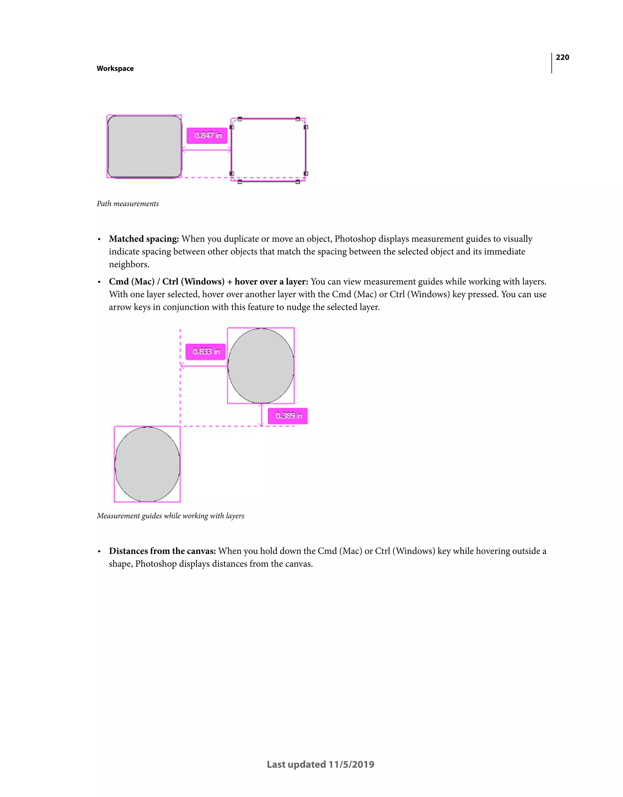 220
Workspace
Last updated 11/5/2019
Path measurements
• Matched spacing: When you duplicate or move an object, Photoshop displays measurement guides to visually
indicate spacing between other objects that match the spacing between the selected object and its immediate
neighbors.
• Cmd (Mac) / Ctrl (Windows) + hover over a layer: You can view measurement guides while working with layers.
With one layer selected, hover over another layer with the Cmd (Mac) or Ctrl (Windows) key pressed. You can use
arrow keys in conjunction with this feature to nudge the selected layer.
Measurement guides while working with layers
• Distances from the canvas: When you hold down the Cmd (Mac) or Ctrl (Windows) key while hovering outside a
shape, Photoshop displays distances from the canvas.
 