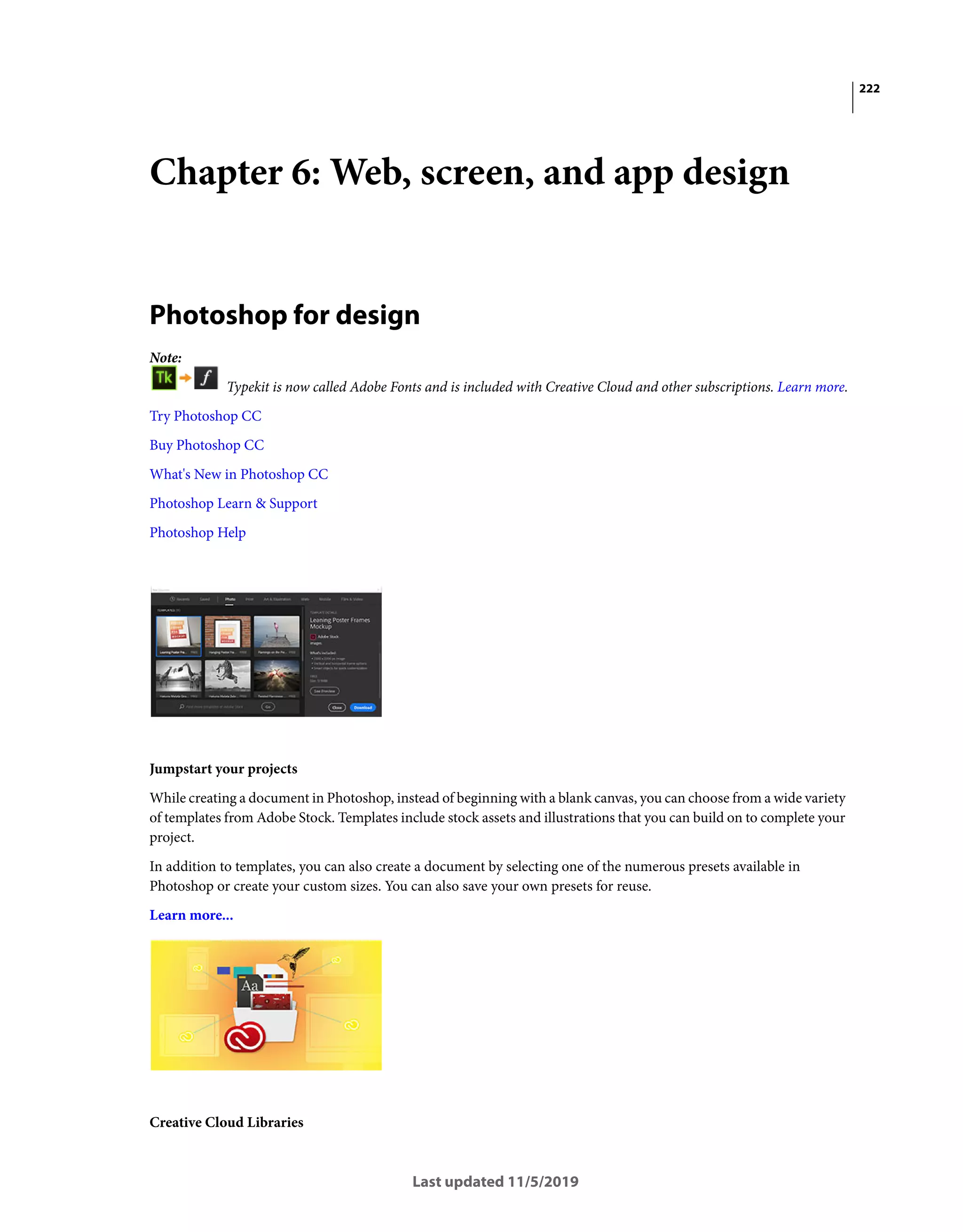222
Last updated 11/5/2019
Chapter 6: Web, screen, and app design
Photoshop for design
Note:
Typekit is now called Adobe Fonts and is included with Creative Cloud and other subscriptions. Learn more.
Try Photoshop CC
Buy Photoshop CC
What's New in Photoshop CC
Photoshop Learn & Support
Photoshop Help
Jumpstart your projects
While creating a document in Photoshop, instead of beginning with a blank canvas, you can choose from a wide variety
of templates from Adobe Stock. Templates include stock assets and illustrations that you can build on to complete your
project.
In addition to templates, you can also create a document by selecting one of the numerous presets available in
Photoshop or create your custom sizes. You can also save your own presets for reuse.
Learn more...
Creative Cloud Libraries
 