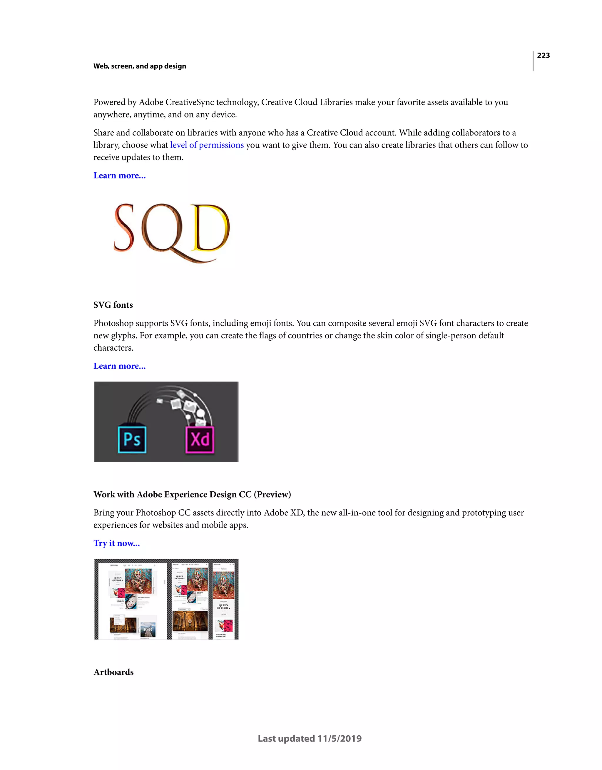 223
Web, screen, and app design
Last updated 11/5/2019
Powered by Adobe CreativeSync technology, Creative Cloud Libraries make your favorite assets available to you
anywhere, anytime, and on any device.
Share and collaborate on libraries with anyone who has a Creative Cloud account. While adding collaborators to a
library, choose what level of permissions you want to give them. You can also create libraries that others can follow to
receive updates to them.
Learn more...
SVG fonts
Photoshop supports SVG fonts, including emoji fonts. You can composite several emoji SVG font characters to create
new glyphs. For example, you can create the flags of countries or change the skin color of single-person default
characters.
Learn more...
Work with Adobe Experience Design CC (Preview)
Bring your Photoshop CC assets directly into Adobe XD, the new all-in-one tool for designing and prototyping user
experiences for websites and mobile apps.
Try it now...
Artboards
 