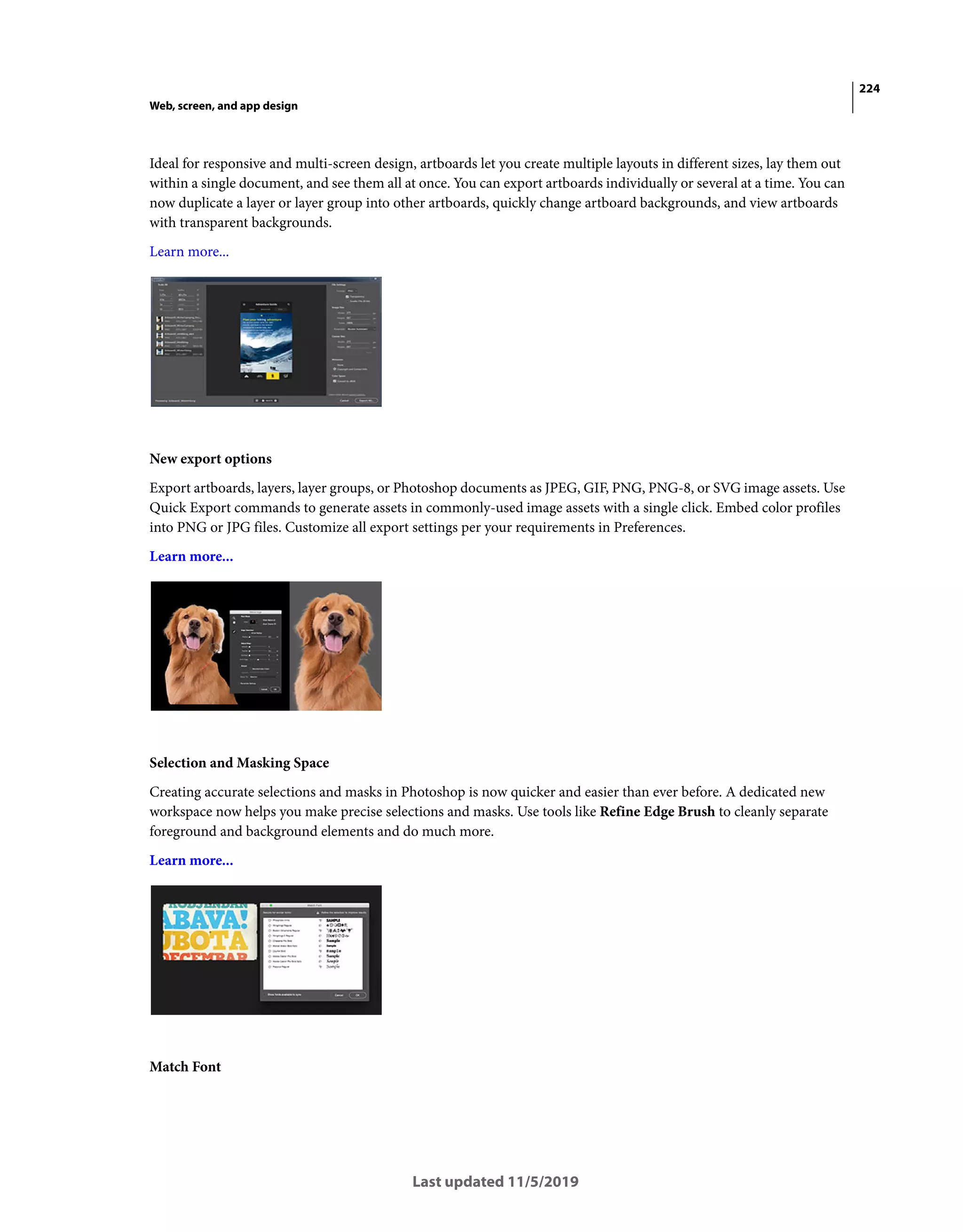 224
Web, screen, and app design
Last updated 11/5/2019
Ideal for responsive and multi-screen design, artboards let you create multiple layouts in different sizes, lay them out
within a single document, and see them all at once. You can export artboards individually or several at a time. You can
now duplicate a layer or layer group into other artboards, quickly change artboard backgrounds, and view artboards
with transparent backgrounds.
Learn more...
New export options
Export artboards, layers, layer groups, or Photoshop documents as JPEG, GIF, PNG, PNG-8, or SVG image assets. Use
Quick Export commands to generate assets in commonly-used image assets with a single click. Embed color profiles
into PNG or JPG files. Customize all export settings per your requirements in Preferences.
Learn more...
Selection and Masking Space
Creating accurate selections and masks in Photoshop is now quicker and easier than ever before. A dedicated new
workspace now helps you make precise selections and masks. Use tools like Refine Edge Brush to cleanly separate
foreground and background elements and do much more.
Learn more...
Match Font
 