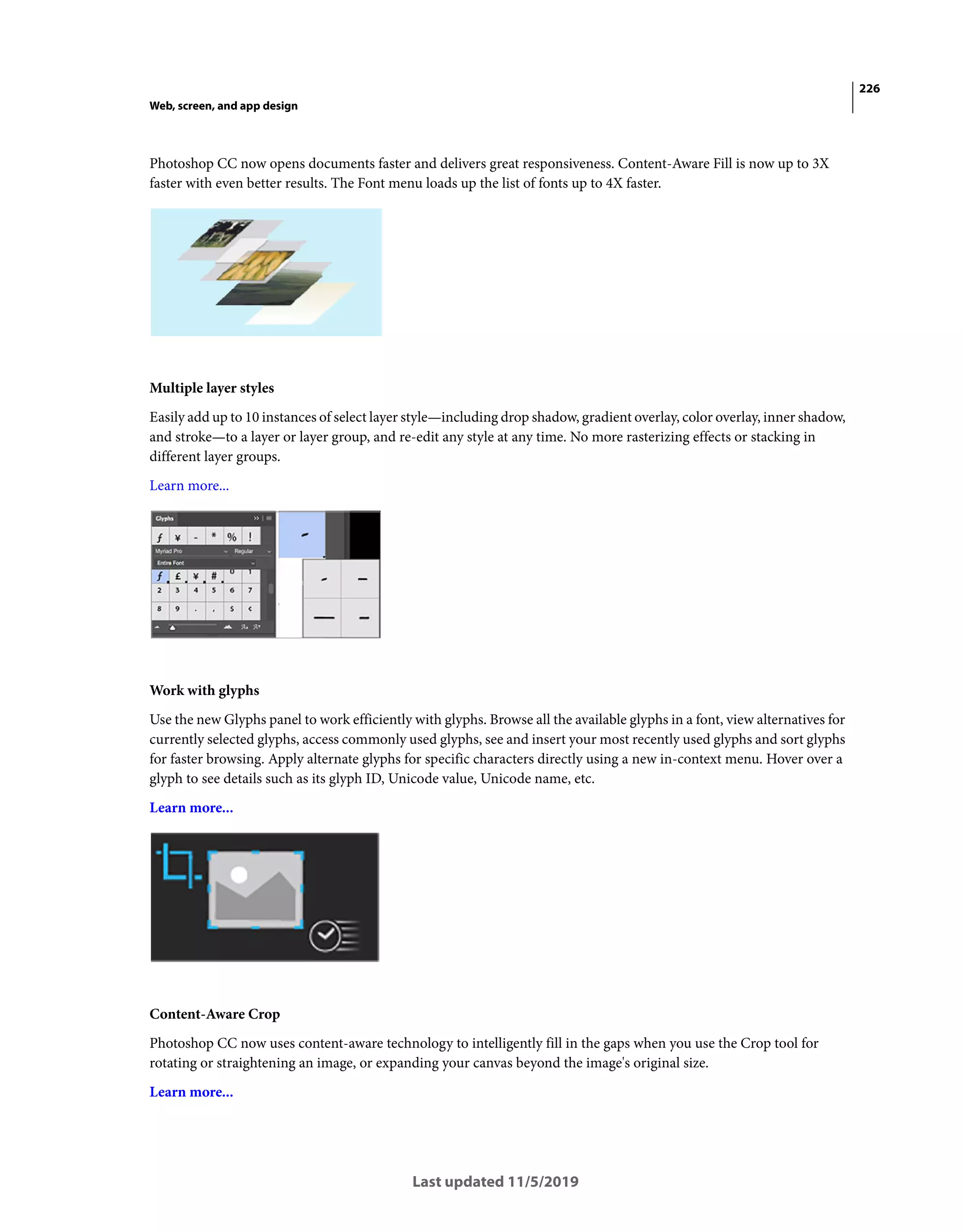 226
Web, screen, and app design
Last updated 11/5/2019
Photoshop CC now opens documents faster and delivers great responsiveness. Content-Aware Fill is now up to 3X
faster with even better results. The Font menu loads up the list of fonts up to 4X faster.
Multiple layer styles
Easily add up to 10 instances of select layer style—including drop shadow, gradient overlay, color overlay, inner shadow,
and stroke—to a layer or layer group, and re-edit any style at any time. No more rasterizing effects or stacking in
different layer groups.
Learn more...
Work with glyphs
Use the new Glyphs panel to work efficiently with glyphs. Browse all the available glyphs in a font, view alternatives for
currently selected glyphs, access commonly used glyphs, see and insert your most recently used glyphs and sort glyphs
for faster browsing. Apply alternate glyphs for specific characters directly using a new in-context menu. Hover over a
glyph to see details such as its glyph ID, Unicode value, Unicode name, etc.
Learn more...
Content-Aware Crop
Photoshop CC now uses content-aware technology to intelligently fill in the gaps when you use the Crop tool for
rotating or straightening an image, or expanding your canvas beyond the image's original size.
Learn more...
 