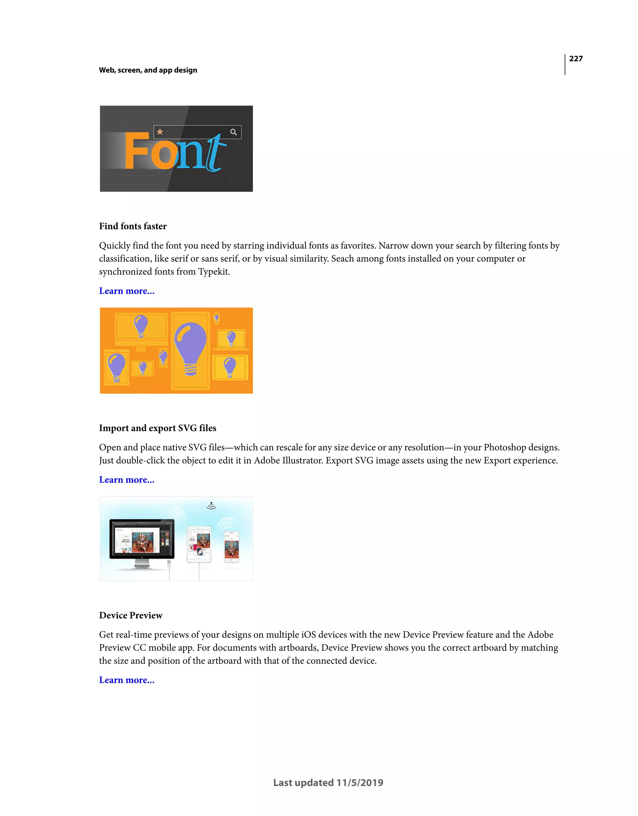 227
Web, screen, and app design
Last updated 11/5/2019
Find fonts faster
Quickly find the font you need by starring individual fonts as favorites. Narrow down your search by filtering fonts by
classification, like serif or sans serif, or by visual similarity. Seach among fonts installed on your computer or
synchronized fonts from Typekit.
Learn more...
Import and export SVG files
Open and place native SVG files—which can rescale for any size device or any resolution—in your Photoshop designs.
Just double-click the object to edit it in Adobe Illustrator. Export SVG image assets using the new Export experience.
Learn more...
Device Preview
Get real-time previews of your designs on multiple iOS devices with the new Device Preview feature and the Adobe
Preview CC mobile app. For documents with artboards, Device Preview shows you the correct artboard by matching
the size and position of the artboard with that of the connected device.
Learn more...
 