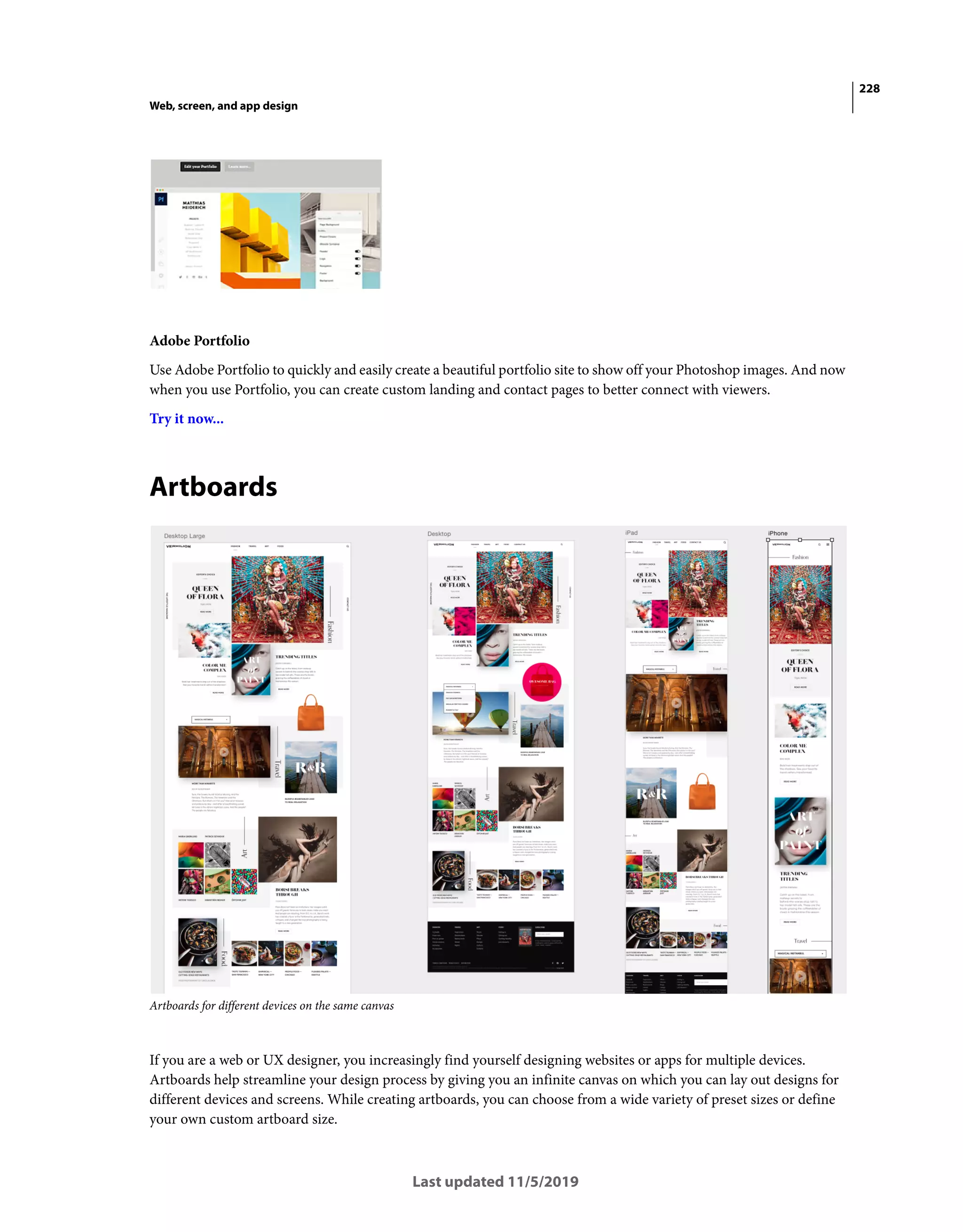228
Web, screen, and app design
Last updated 11/5/2019
Adobe Portfolio
Use Adobe Portfolio to quickly and easily create a beautiful portfolio site to show off your Photoshop images. And now
when you use Portfolio, you can create custom landing and contact pages to better connect with viewers.
Try it now...
Artboards
Artboards for different devices on the same canvas
If you are a web or UX designer, you increasingly find yourself designing websites or apps for multiple devices.
Artboards help streamline your design process by giving you an infinite canvas on which you can lay out designs for
different devices and screens. While creating artboards, you can choose from a wide variety of preset sizes or define
your own custom artboard size.
 