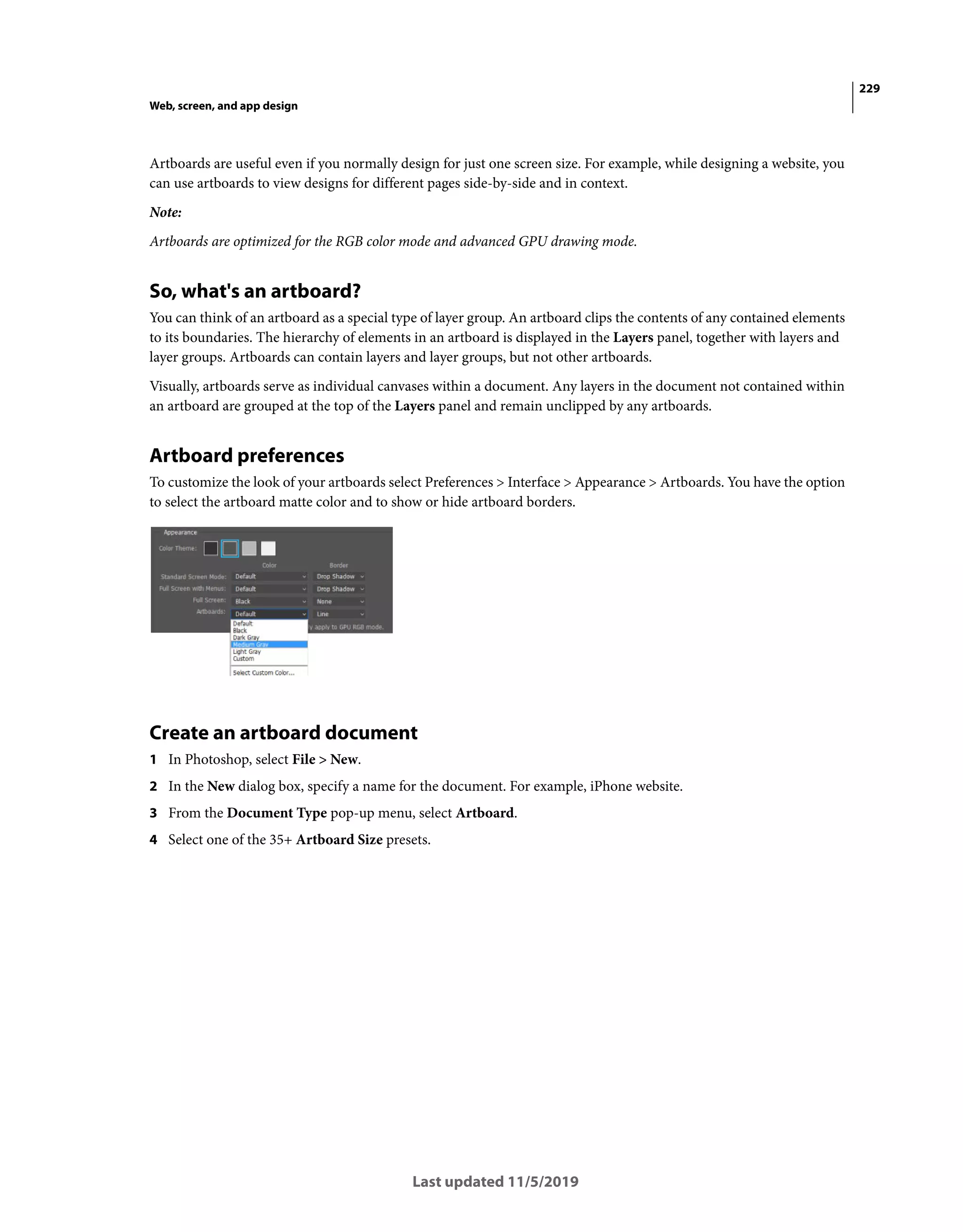 229
Web, screen, and app design
Last updated 11/5/2019
Artboards are useful even if you normally design for just one screen size. For example, while designing a website, you
can use artboards to view designs for different pages side-by-side and in context.
Note:
Artboards are optimized for the RGB color mode and advanced GPU drawing mode.
So, what's an artboard?
You can think of an artboard as a special type of layer group. An artboard clips the contents of any contained elements
to its boundaries. The hierarchy of elements in an artboard is displayed in the Layers panel, together with layers and
layer groups. Artboards can contain layers and layer groups, but not other artboards.
Visually, artboards serve as individual canvases within a document. Any layers in the document not contained within
an artboard are grouped at the top of the Layers panel and remain unclipped by any artboards.
Artboard preferences
To customize the look of your artboards select Preferences > Interface > Appearance > Artboards. You have the option
to select the artboard matte color and to show or hide artboard borders.
Create an artboard document
1 In Photoshop, select File > New.
2 In the New dialog box, specify a name for the document. For example, iPhone website.
3 From the Document Type pop-up menu, select Artboard.
4 Select one of the 35+ Artboard Size presets.
 
