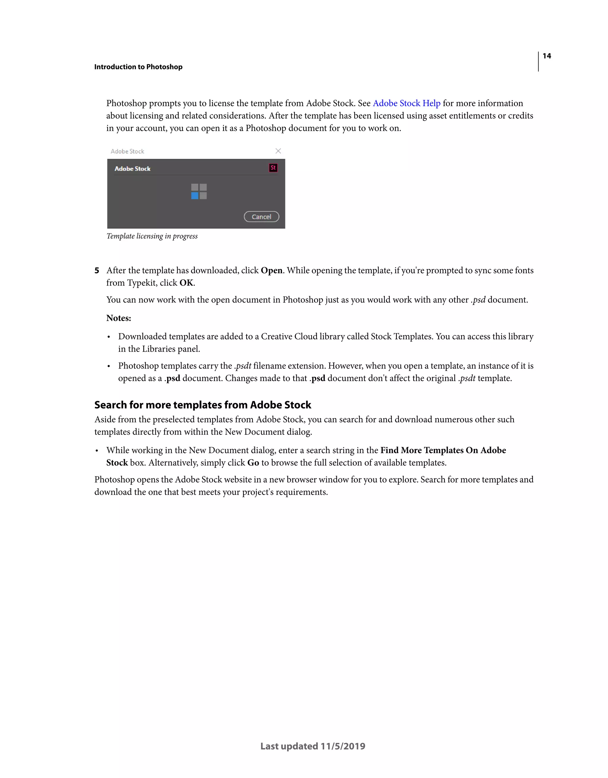 14
Introduction to Photoshop
Last updated 11/5/2019
Photoshop prompts you to license the template from Adobe Stock. See Adobe Stock Help for more information
about licensing and related considerations. After the template has been licensed using asset entitlements or credits
in your account, you can open it as a Photoshop document for you to work on.
Template licensing in progress
5 After the template has downloaded, click Open. While opening the template, if you're prompted to sync some fonts
from Typekit, click OK.
You can now work with the open document in Photoshop just as you would work with any other .psd document.
Notes:
• Downloaded templates are added to a Creative Cloud library called Stock Templates. You can access this library
in the Libraries panel.
• Photoshop templates carry the .psdt filename extension. However, when you open a template, an instance of it is
opened as a .psd document. Changes made to that .psd document don't affect the original .psdt template.
Search for more templates from Adobe Stock
Aside from the preselected templates from Adobe Stock, you can search for and download numerous other such
templates directly from within the New Document dialog.
• While working in the New Document dialog, enter a search string in the Find More Templates On Adobe
Stock box. Alternatively, simply click Go to browse the full selection of available templates.
Photoshop opens the Adobe Stock website in a new browser window for you to explore. Search for more templates and
download the one that best meets your project's requirements.
 