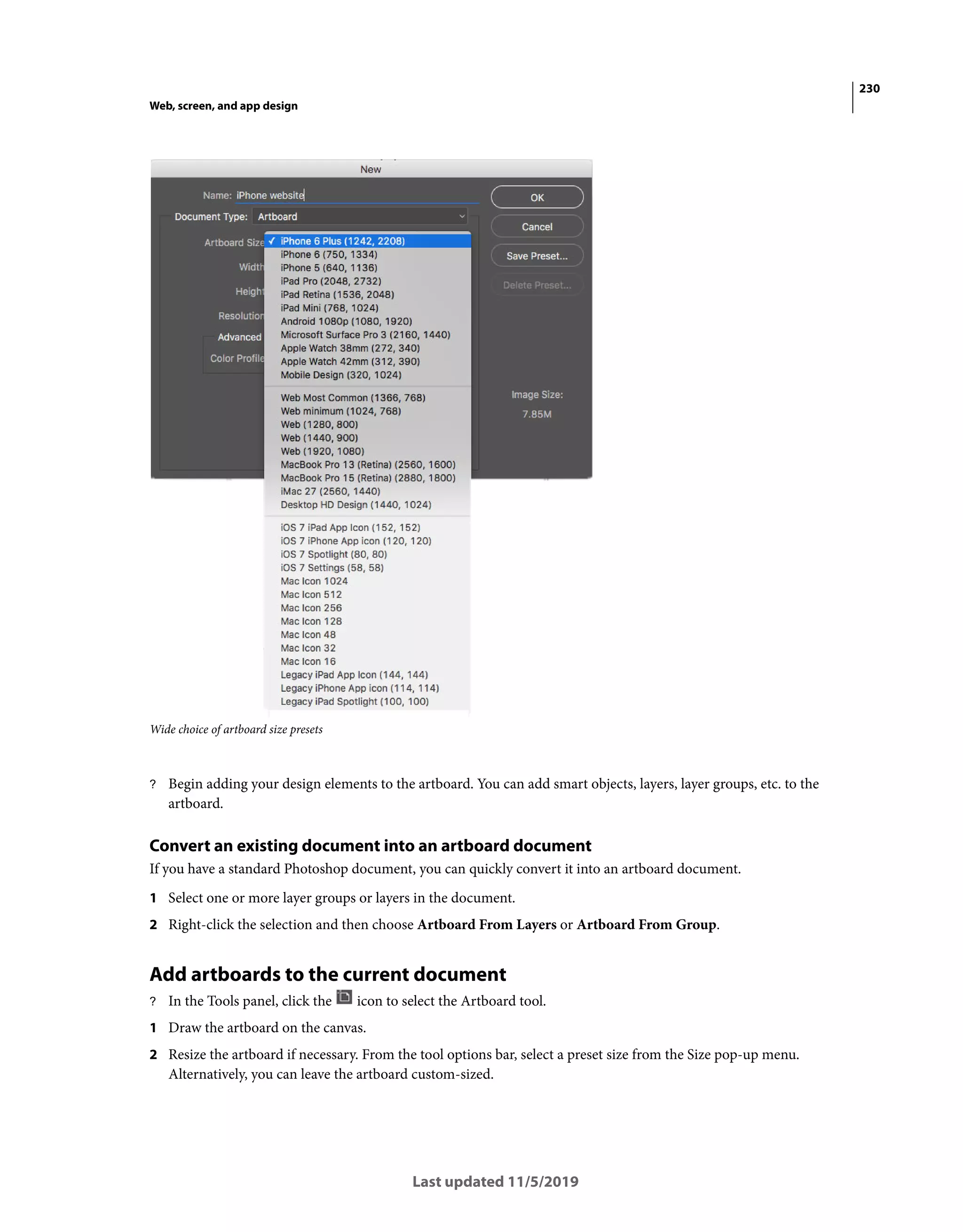 230
Web, screen, and app design
Last updated 11/5/2019
Wide choice of artboard size presets
? Begin adding your design elements to the artboard. You can add smart objects, layers, layer groups, etc. to the
artboard.
Convert an existing document into an artboard document
If you have a standard Photoshop document, you can quickly convert it into an artboard document.
1 Select one or more layer groups or layers in the document.
2 Right-click the selection and then choose Artboard From Layers or Artboard From Group.
Add artboards to the current document
? In the Tools panel, click the icon to select the Artboard tool.
1 Draw the artboard on the canvas.
2 Resize the artboard if necessary. From the tool options bar, select a preset size from the Size pop-up menu.
Alternatively, you can leave the artboard custom-sized.
 