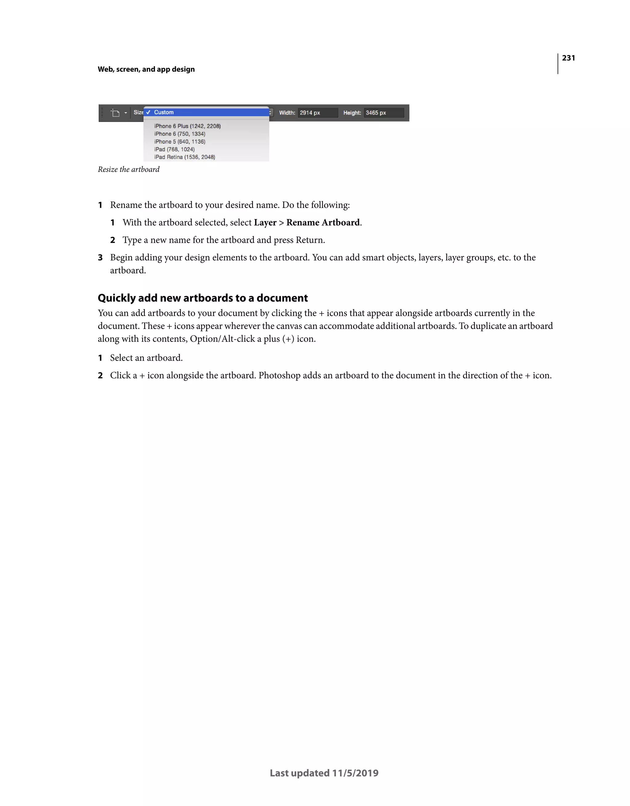231
Web, screen, and app design
Last updated 11/5/2019
Resize the artboard
1 Rename the artboard to your desired name. Do the following:
1 With the artboard selected, select Layer > Rename Artboard.
2 Type a new name for the artboard and press Return.
3 Begin adding your design elements to the artboard. You can add smart objects, layers, layer groups, etc. to the
artboard.
Quickly add new artboards to a document
You can add artboards to your document by clicking the + icons that appear alongside artboards currently in the
document. These + icons appear wherever the canvas can accommodate additional artboards. To duplicate an artboard
along with its contents, Option/Alt-click a plus (+) icon.
1 Select an artboard.
2 Click a + icon alongside the artboard. Photoshop adds an artboard to the document in the direction of the + icon.
 